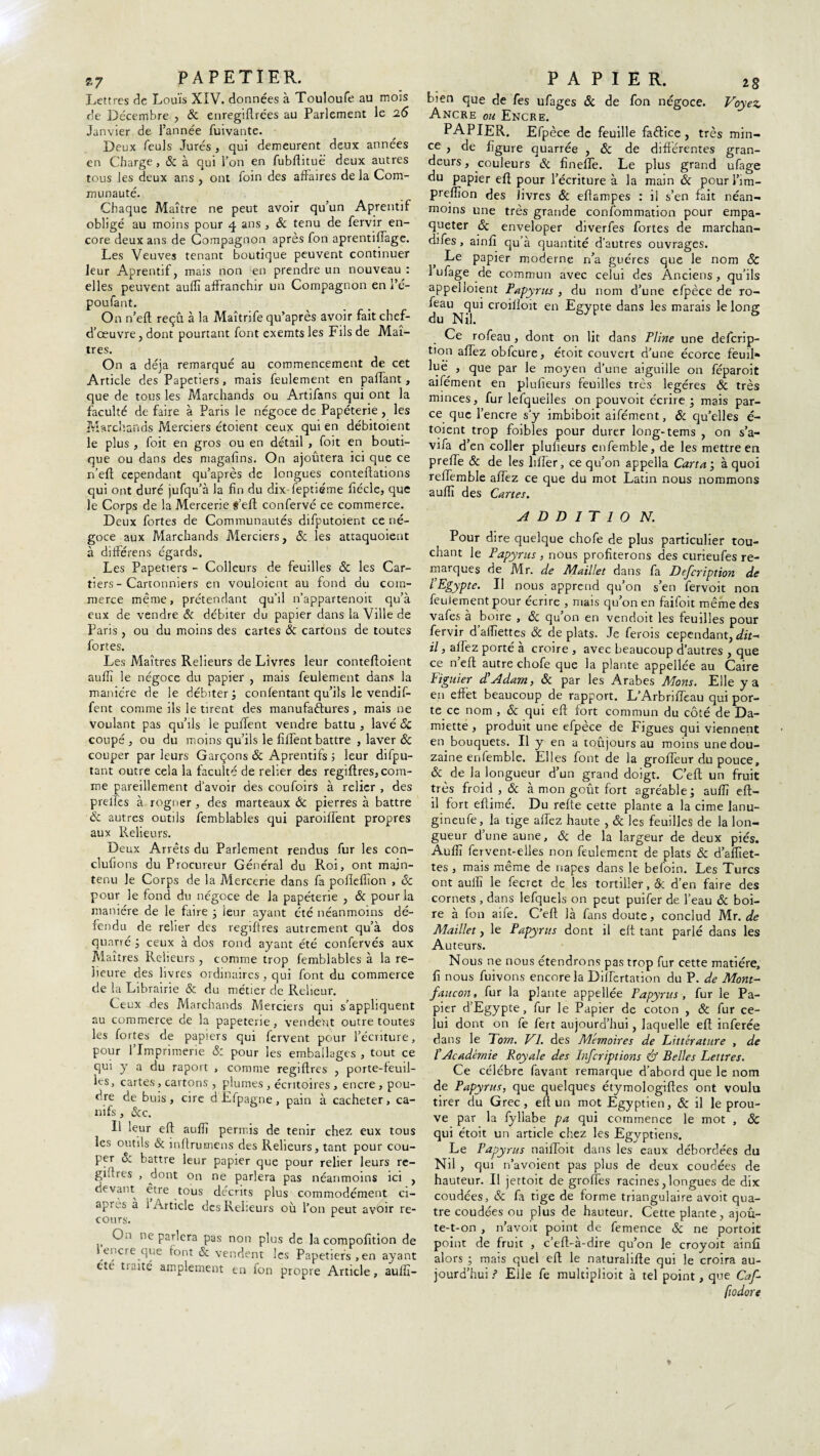 Lettres de Louis XIV. données à Touloufe au mois de Décembre , & enregiflrées au Parlement le 26 Janvier de l’année fuivante. Deux feuls Jurés , qui demeurent deux années en Charge, & à qui l’on en fubftituë deux autres tous les deux ans , ont foin des affaires de la Com¬ munauté. Chaque Maître ne peut avoir qu’un Aprentif obligé au moins pour 4 ans , & tenu de fervir en¬ core deux ans de Compagnon après fon aprentilTage. Les Veuves tenant boutique peuvent continuer leur Aprentif, mais non en prendre un nouveau : elles peuvent auffi affranchir un Compagnon en i’é- poufant. On n’eft reçû à la Maîtrife qu’après avoir fait chef- d’œuvre , dont pourtant font exemts les Fils de Maî¬ tres. On a déjà remarqué au commencement de cet Article des Papetiers, mais feulement en paflant, que de tous les Marchands ou Artifans qui ont la faculté de faire à Paris le négoce de Papéterie , les Marchands Merciers étoient ceux qui en débitoient le plus , foit en gros ou en détail , foit en bouti¬ que ou dans des magafins. On ajoutera ici que ce n’eft cependant qu’après de longues conteftations qui ont duré jufqu’à la fin du dix-feptiéme ftécle, que le Corps de la Mercerie S’eft confervé ce commerce. Deux fortes de Communautés difputoient ce né¬ goce aux Marchands Merciers, & les attaquoient à différens égards. Les Papetiers - Colleurs de feuilles 6c les Car- tiers - Canonniers en vouloient au fond du com¬ merce même, prétendant qu’il n’appartenoit qu’à eux de vendre 6c. débiter du papier dans la Ville de Paris , ou du moins des cartes 6c cartons de toutes fortes. Les Maîtres Relieurs de Livres leur conteftoient auffi le négoce du papier , mais feulement dans la manière de le débiter confentant qu’ils le vendif- fent comme ils le tirent des manufactures, mais ne voulant pas qu’ils le pufTent vendre battu , lavé 6c coupé , ou du moins qu’ils le fîffent battre , laver 6c couper parleurs Garçons 6c Aprentifs ; leur difpu- tant outre cela la faculté de relier des regiftres, com¬ me pareillement d’avoir des coufoirs à relier , des prelïes à rogner , des marteaux 6c pierres à battre 6c autres outils femblables qui paroiffent propres aux Relieurs. Deux Arrêts du Parlement rendus fur les con- clufions du Procureur Général du Roi, ont main¬ tenu le Corps de la Mercerie dans fa pofleftion , 6c pour le fond du négoce de la papéterie , & pour la manière de le faire ; leur ayant été néanmoins dé¬ fendu de relier des regiftres autrement qu’à dos quarte; ceux à dos rond ayant été confervés aux Maîtres Relieurs , comme trop femblables à la re- lieure des livres ordinaires, qui font du commerce de la Librairie & du métier de Relieur. Ceux des Marchands Merciers qui s’appliquent au commerce de la papeterie, vendent outre toutes les fortes de papiers qui fervent pour l’écriture, pour 1 Imprimerie 6: pour les emballages , tout ce qui y a du raport , comme regiftres , porte-feuil¬ les, cartes, cartons , plumes , écritoires , encre , pou¬ dre de buis, cire dEfpagne, pain à cacheter, ca¬ nifs , &c. Il leur eft aufïï permis de tenir chez eux tous les outils & inftrumens des Relieurs, tant pour cou¬ per 6: battre leur papier que pour relier leurs re- gi'fres , dont on ne parlera pas néanmoins ici , devant être tous décrits plus commodément ci- apres à i Article des Relieurs où l’on peut avoir re¬ cours. ne parlera pas non plus de la compofition de encre que font <Sc vendent les Papetiers,en ayant ctt tinîté amplement en fon propre Article, auifi- bien que de fes ufages 6c de fon négoce. Voyez Ancre ou Encre. PAPIER. Efpèce de feuille faêtice , très min¬ ce , de figure quarrée , & de différentes gran¬ deurs , couleurs 6c finefle. Le plus grand ufage du papier eft pour l’écriture à la main 6c pourl’im- preffion des livres & eflampes : il s’en fait néan¬ moins une très grande confommation pour empa¬ queter 6c enveloper diverfes fortes de marchan- difes, ainfi qu’à quantité d’autres ouvrages. Le papier moderne n’a guéres que le nom & 1 ufage de commun avec celui des Anciens, qu’ils appelloient Papyrus , du nom d’une efpèce de ro- feau qui croilloit en Egypte dans les marais le long du Nil. Ce rofeau , dont on lit dans Pline une deferip- tion aflez obfcure, étoit couvert d’une écorce feuil» luë , qUe par ]e moyen d’une aiguille on féparoit aifément en plufieurs feuilles très légères 6c très minces, fur lefquelles on pouvoit écrire ; mais par¬ ce que l’encre s’y imbiboit aifément, 6c qu’elles é- toient trop foibles pour durer long-tems , on s’a- vifa d’en coller plufieurs enfemble, de les mettre en prefte 6c de les lifter, ce qu’on appella Carta; à quoi reftemble allez ce que du mot Latin nous nommons auflï des Cartes. A D D 1 T 1 O N. Pour dire quelque chofe de plus particulier tou¬ chant le Papyrus , nous profiterons des curieufes re¬ marques de Mr. de Maillet dans fa Defcription de l’Egypte. Il nous apprend qu’on s’en fervoit non feulement pour écrire , mais qu’on en faifoit même des vafes à boire , 6c qu’on en vendoit les feuilles pour fervir d aifiettes ôc de plats. Je ferois cependant, il, aflez porté à croire, avec beaucoup d’autres , que ce n eft autre chofe que la plante appellée au Caire Figuier d’Adam, 6c par les Arabes Mons. Elle y a en effet beaucoup de rapport. L’Arbrifteau qui por¬ te ce nom , 6c qui eft fort commun du côté de Da¬ miette , produit une efpèce de Figues qui viennent en bouquets. Il y en a toûjours au moins une dou¬ zaine enfemble. Elles font de la groffeur du pouce, & de la longueur d’un grand doigt. C’eft un fruit très froid , 6c à mon goût fort agréable; auffi eft- il fort eftimé. Du refte cette plante a la cime lanu- gineufe, la tige aflez haute , 6c les feuilles de la lon¬ gueur d’une aune, 6c de la largeur de deux piés. Auffi fervent-elles non feulement de plats 6c d’afliet- tes , mais même de napes dans le befoin. Les Turcs ont aulfi le fecret de les tortiller, Ôc d’en faire des cornets , dans lefqucls on peut puifer de l’eau 6c boi¬ re à fon aife. C’eft là fans doute, conclud Mr. de Maillet, le Papyrus dont il eft tant parlé dans les Auteurs. Nous ne nous étendrons pas trop fur cette matière, fi nous fuivons encore la Diîlertation du P. de Mont- faucon, fur la plante appellée Papyrus , fur le Pa¬ pier d’Egypte, fur le Papier de coton , 6c fur ce¬ lui dont on fe fert aujourd’hui, laquelle eft inferée dans le Tom. VL des Mémoires de Littérature , de l’Académie Royale des Pnfcriptions & Belles Lettres. Ce célèbre favant remarque d’abord que le nom de Papyrus, que quelques étymologiftes ont voulu tirer du Grec, eft un mot Egyptien, 6c il le prou¬ ve par la fyllabe pa qui commence le mot , 6c qui étoit un article chez les Egyptiens. Le Papyrus naifloit dans les eaux débordées du Nil , qui navoient pas plus de deux coudées de hauteur. Il jettoit de groffes racines,longues de dix coudées, & fa tige de forme triangulaire avoit qua¬ tre coudées ou plus de hauteur. Cette plante, ajoû- te-t-on , 11’avoit point de femence 6c ne portoit point de fruit , c’eft-à-dire qu’on le croyoit ainfi alors ; mais quel eft le naturalifte qui le croira au¬ jourd’hui ? Elle fe multiplioit à tel point, que Caf- fiodore