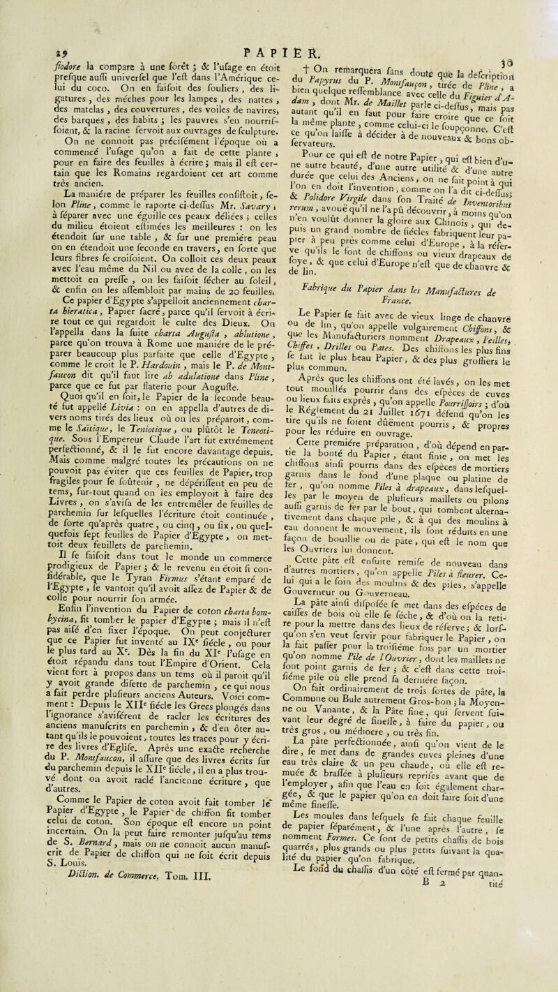 19 P A P Jîodore îa compare à une forêt ; Se Pufage en étoit prefque aulfi univerfel que l’eft dans TAmérique ce¬ lui du coco. On en faifoit des fouliers , des li¬ gatures , des mèches pour les lampes , des nattes , des matelas , des couvertures, des voiles de navires, des barques , des habits ; les pauvres s’en nourrif- foient, & la racine fervoit aux ouvrages defculpture. On ne connoit pas prccifément l'époque où a commencé l’ufage qu’on a fait de cette plante , pour en faire des feuilles à écrire, mais il eft cer¬ tain que les Romains regardoient cet art comme très ancien. La manière de préparer les feuilles eonfiftoit, fé¬ lon Pline, comme le raporte ci-deftùs Mr. Savary , à féparer avec une éguille ces peaux déliées -, celles du milieu étoient eltimées les meilleures : on les étendoit fur une table , ôc fur une première peau on en étendoit une fécondé en travers, en forte que leurs fibres fe croifoient. On colloit ces deux peaux avec l’eau même du Nil ou avec de la colle , on les mettoit en prefle , on les faifoit fécher au foleil, ôc enfin on les afiembloit par mains de 20 feuilles. Ce papier d’Egypte s’appelloit anciennement char¬ te hieratica, Papier facré, parce qu’il fervoit à écri^ re tout ce qui regardoit le culte des Dieux. On l’appella dans la fuite charta Augujla , ablutione , parce qu’on trouva à Rome une manière de le pré¬ parer beaucoup plus parfaite que celle d’Egypte , comme le croit le P. Hardouin , mais le P. de Mont- faucon dit qu’il faut lire ab aduhtioné dans Pline , parce que ce fut par flaterie pour Augufte. ^ Quoi qu’il en foit, le Papier de la fécondé beau^ té fut appelle Livia : on en appella d’autres de di¬ vers noms tirés des lieux où on les préparoit, com¬ me le Sadique, le Teniotique, ou plutôt le Teneoti- que. Sous l'Empereur Claude l’art fut extrêmement perfectionné, ôc il le fut encore davantage depuis. Mais comme malgré toutes les précautions on ne pouvoit pas éviter que ces feuilles de Papier, trop fragiles pour fe foûtenir , ne dépériffent en peu de tems, fur-tout quand on les employoit à faire des Livres , on s’avifa de les entremêler de feuilles de parchemin fur lefquelles l’écriture étoit continuée , de forte qu’après quatre , ou cinq , ou fix, ou quel¬ quefois fept feuilles de Papier d’Egypte, on met¬ toit deux feuillets de parchemin. Il fe faifoit dans tout le monde un commerce prodigieux de Papier j ôc le revenu en étoit fi con- fidérable, que le Tyran Firmus s’étant emparé de l’Egypte , fe vantoit qu’il avoit allez de Papier Ôc de colle pour nourrir fon armée. Enfin l’invention du Papier de coton charta bom- hycina, fit^ tomber le papier d’Egypte ; mais il n’efl pas aifé d’en fixer l’époque. On peut conjecturer que ce Papier fut inventé au IXe fiécle , ou pour le plus tard au Xe. Dès la fin du XIe l’ufage en étoit répandu dans tout l’Empire d’Orient. Cela vient fort a piopos dans un tems où il paroit qu’il y a voit grande dilette de parchemin , ce qui nous a fait perdre plufieurs anciens Auteurs. Voici com¬ ment : Depuis le XIIe fiécle les Grecs plongés dans 1 ignorance s’aviférent de racler les écritures des anciens manuferits en parchemin , ôc d’en ôter au¬ tant qu’ils le pouvoient, toutes les traces pour y écri¬ re des livres d’Eglife. Après une exaCte recherche du 1. Montfaucon, il allure que des livres écrits fur du parchemin depuis le XIIe fiécle, il en a plus trou¬ vé dont on avoit raclé l’ancienne écriture que d’autres. ^ Comme le Papier de coton avoit fait tomber le Papier d’Egypte , le Papier'de chiffon fit tomber celui de coton. Son époque eft encore un point incertain. On la peut faire remonter jufqu’au tems de S* Bernard y mais on ne connoit aucun manuf- crit de Papier de chiffon qui ne foit écrit depuis S. Louis. r Di [lion, de Commerce. Tom. III. I E R. 39 d,i^p°n rem.arcl,Icra fans doute que la defeription du Papyrus du P. Montfaucon , tirée de Pli, bien quelque reffemblance avec celle du Figuier d’J- dam , dont Mr. de Maillet parle ci-defTus, mais pas autant qu il en faut Pour faire croire que ce foit la meme plante , comme celui-ci le foupconne rervateurs.31^ à ddcider * de nouvea“ & bons ob Pour ce qui eft de notre Papier , qui eft bien d’„ ne autre beauté, dune autre ut.litéV dune autre duree que celui des Anciens, on ne fait point à qui I on en doit 1 invention, comme on l’a dit ci detr & mbr. VirgiU dans fon Traité l rerum, avoue qu il nel’apû découvrir^ moinsqu'ô' n en voulut donner la gloire aux Chinois , qui de¬ puis un grand nombre de fiécles fabriquent leur pa p'er a peu près comme celui d’Europe, à la réfèr¬ es quds C ^ d^S,hlfFons ou vieux drapeaux dë de^in & qUC ^ U1 d EUf0pe U’Ca qUÊ de Chanvre & Fabrique du Papier dans les Manufaiïures de France. Le Papier fe fait avec de vieux linge de chanvre nu. 7 qUf’a appdJe vulga^ement Chiffons, & q les Manufacturiers nomment Drapeaux , teilles, ^biffes , Drilles ou Pâtes. Des chiffons les plus fins e fait le plus beau Papier, ôc des plus groflîers le plus commun. Après que les chiffons ont été lavés, on les met tout mouilles pourrir dans des efpèces de cuves ou Jieux faits exprès , qu’on appelle Pourriljoirs • d’où Je Reglement du 21 Juillet 1Ô71 défend qu’on les tire qu ils ne foient dûëment pourris , Ôc propres pour les réduire en ouvrage. Cette première préparation , d'où dépend en par- tie la bonté du Papier, étant finie, on met les cniftons ainfi pourris dans des efpèces de mortiers garnis dans le fond d’une plaque ou platine de rer , qu on nomme Piles à drapeaux, danslefquel- ies par le moyen de plufieurs maillets ou pilons auffi garnis de fer par le bout, qui tombent alterna¬ tivement dans chaque pile, & à qui des moulins à eau donnent le mouvement, ils font réduits en une façon de bouillie ou de pâte, qui eft le nom que les Ouvriers lui donnent. ^ Cette pâte eft enfuite remife de nouveau dans d autres mortiers, qu’on appelle Piles à fleurer. Cel Jui qui a le foin des moulins & des piles, s’appelle Gouverneur ou Gouyerneau. La pâte ainfi dilpolée fe met dans des efpèces de caifTes de bois où elle fe féche, & d’où on la reti¬ re pour la mettre dans des lieux de réferve; ôc lorf- qu’on s’en veut fervir pour fabriquer le Papier , on la fait palier pour la troifiéme fois par un mortier qu on nomme Pile de l Ouvrier, dont les maillets ne font point garnis de fer 5 & c’eft dans cette troi- lieme pile où elle prend fa dernière façon. On fait ordinairement de trois fortes de pâte, la Commune ou Bule autrement Gros-bon 5la Moyen¬ ne ou Vanante, & la Pâte fine, qui fervent fui- vant leur degré de fineffe, à faire du papier , ou très gros , ou médiocre , ou très fin. La pâte perfectionnée, ainfi qu’on vient de le dire , le met dans de grandes cuves pleines d’une eau très claire & un peu chaude, où elle eft re¬ muée ôc bralfée à plufieurs reprïfes avant que de employer , afin que l’eau en foit également char- gee, & que le papier qu’on en doit faire foit d’une meme finelfe. Les moules dans lefquels fe fait chaque feuille de papier féparément, & l’une après l’autre, fe nomment Formes. Ce font de petits chalfis de bois quarres, plus grands ou plus petits fuivant la qua¬ lité du papier qu’on fabrique. Le fond du chalfis d un côté eft fermé par Cjuan* B 2 tité