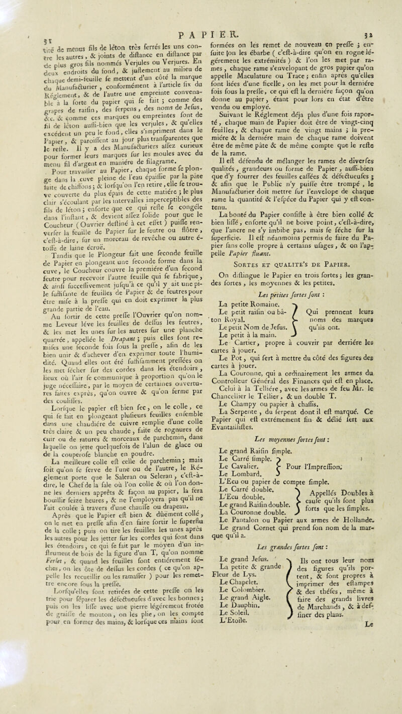 $ï tiré de menus fils fie léton très ferrés les uns con¬ tre les autres , fit joints de diftance en diftance par de plus gros fils nommés Verjules ou verjures. En deux endroits du fond, fit juftement au milieu de chaque demi-feuille fe mettent d’un côté la marque du Manufacturier, conformément à 1 article lix du Reglement, & de l’autre une empreinte convena¬ ble à la forte du papier qui fe fait ; comme des -râpes de raifin, des ferpens , des noms de Jetas, &c. fit Comme ces marques ou empreintes lont de fil de léton aufii-bien que les verjules , fit qu elles excédent un peu le fond, elles s’impriment dans le Papier, fie paroiffent au jour plus tranfparentes que le relie. Il y a des Manufacturiers allez curieux pour former leurs marques fur les moules avec du menu fil d’argent en manière de filagrame. Pour travailler au Papier, chaque lorme fe plon¬ ge dans la cuve pleine de l’eau épaifiie par la pâte taite de chiffons ; fit lorfqu on l’en retire , elle fe trou¬ ve couverte du plus épais de cette matière 5 le plus clair s’écoulant par les intervalles imperceptibles des fils de léton ; enforte que ce qui refte fe congele dans l’inftant, fie devient affez folide pour que le Coucheur (Ouvrier deftiné à cet effet) puifferen- verfer la feuille de Papier fur le feutre ou flôtre , c’eft-à-dire, fur un morceau de reveche ou autre e- toffe de laine écruë. Tandis que le Plongeur fait une fécondé feuille Papier en plongeant une fécondé forme dans la cuve, le Coucheur couvre la première d’un fécond feutre pour recevoir 1 autre feuille qui fe fabrique, fit ainfi fucceffivement jufqu’à ce qu’il y ait une pi¬ le fuffifante de feuilles de Papier & de feutres pour être mife à la preffe qui en doit exprimer la plus grande partie de l’eau. Au fortir de cette preffe l’Ouvrier qu’on nom¬ me Leveur lève les feuilles de dehus les feutres, fit les met les unes fur les autres fur une planche quarrée , appellée le Drapant ; puis elles font lé¬ nifiés une fécondé fois fous la preffe , afin de les bien unir fie d’achever d’en exprimer toute 1 humi¬ dité. Quand elles ont été fulfifamment preffées on les met fécher fur des cordes dans les etendoirs , lieux où l’air fe communique a proportion qnonle juge néceffaire, par le moyen de certaines ouvertu¬ res faites exprès, qu’on ouvre fie quon ferme par des couliffes. Lorlque le papier eff bien fec, on le colle , ce qui fe fait en plongeant plufieurs feuilles, enlemble dans une chaudière de cuivre remplie dune colle très claire fit un peu chaude , faite de rognures de cuir ou de ratures fit morceaux de parchemin, dans laquelle on jette quelquefois de l’alun de glace ou de la couperofe blanche en poudre. La meilleure colle efb celle de parchemin ; mais foit qu’on fe ferve de l’une ou de 1 autre, le Re¬ glement porte que le Saleran ou Seleran ,, c cft-à- dire, le Chef de la fale où l’on colle fie où 1 on don¬ ne les derniers apprêts fie façon au papier, la, fera bouillir feize heures , fie ne l’employera pas qu fi ne l’ait coulée à travers d’une chaulle ou drapeau. Après que le Papier eft bien fie dûëment collé, on le met en preffe afin d’en faire fortir le fuperflu de la colle ; puis on tire les feuilles les unes après les autres pour les jetter fur les cordes qui font dans les etendoirs, ce qui fe fait par le moyen d’un in- flrumentde bois de la figure d’un T, qu’on nomme Ferlet, fit quand les feuilles font entièrement fé- ches, on les ôte de deffus les cordes ( ce qu’on ap¬ pelle les recueillir ou les ramaffer ) pour les remet¬ tre encore fous la preffe. Lorlqu’elles font retirées de cette preffe on les trie pour féparer les défeétueufes d’avec les bonnes; puis on les liffe avec une pierre légèrement frotée de graille de mouton , on les phe, on les compte pour en former des mains, fit lorlque ces mains lont formées on les remet de nouveau en preffe ; en- fuite |on les ébarbe ( c’eft-à-dire qu’on en rogne lé¬ gèrement les extrémités ) fie l’on les met par ra¬ mes , chaque rame s’envelopant de gros papier qu’on appelle Maculature ou Trace ; enfin après qu’elles font liées d’une ficelle, on les met pour la dernière fois fous la preftè, ce qui eft la dernière façon qu’on donne au papier, étant pour lors en état d’être vendu ou employé. Suivant le Réglement déjà plus d’une fois rapor- té , chaque main de Papier doit être de vingt-cinq feuilles, fit chaque rame de vingt mains ; la pre¬ mière fit la dernière main de chaque rame doivent être de même pâte fit de même compte que le refte de la rame. Il eft défendu de mélanger les rames de diverfes qualités , grandeurs ou forme de Papier , aufii-bien que d’y fourrer des feuilles caffées fit défefitueufes $ fit afin que le Public n’y puifiè être trompé , le Manufacturier doit mettre fur l’envelope de chaque rame la quantité fit l’efpéce du Papier qui y eft con¬ tenu. La bonté du Papier confifte à être bien collé fit bien lifte, enforte qu’il ne boive point, c’eft-à-dire, que l’ancre ne s’y imbibe pas, mais fe féche fur la fuperficie. Il eft néanmoins permis de faire du Pa¬ pier fans colle propre à certains ufages, fit on l’ap¬ pelle Papier fiuant. Sortes et qualite’s de Papier. On diftingue le Papier en trois fortes ; les gran¬ des fortes , les moyennes fit les petites. Les petites fortes font : La petite Romaine. Le petit raifin ou bâ- ‘ ton Royal. Le petit Nom de Jefus. Le petit à la main. Le Cartier, propre à couvrir par derrière les cartes à jouer. Le Pot, qui fert à mettre du côté des figures des cartes à jouer. La Couronne, qui a ordinairement les armes du Controlleur Général des Finances qui eft en place. Celui à la Telliére, avec les armes de feu Mr. le Chanceliier le Tellier, fit un double T. Le Champy ou papier à chaflïs. La Serpente , du ferpent dont il eft marqué. Ce Papier qui eft extrêmement fin fit délié fert aux Evantaiiliftes. Les moyennes fortes font : Qui prennent leurs noms des marques qu’ils ont. Le grand Raifin fimple. Le Carré fimple. 3 Le Cavalier. £■ Pour l’Imprefiion; Le Lombard. ' L’Ecu ou papier de compte fimple. L^œTouti?1^ ) APfelle>, ®outb^à t j d -r j 11 > caufe qu ils lont plus I* grand Raifin double, f forts S , fim La Couronne double. J n r Le Pantalon ou Papier aux armes de Hollande. Le grand Cornet qui prend fon nom de la mar¬ que qu’il a. Les grandes fortes font : Le grand Jefus. La petite fit grande Fleur de Lys. Le Chapelet. Le Colombier. Le grand Aigle. Le Dauphin. Le Soleil. L’Etoile. Ils ont tous leur nom des figures qu’ils por¬ tent, fit font propres à imprimer des eflampes fie des théfes, même à faire des grands livres de Marchands , fit à def- finer des plans.