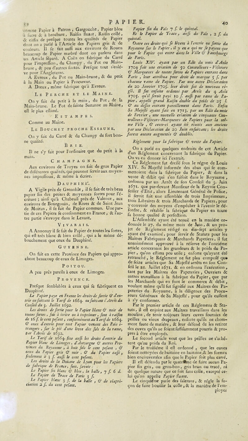 4o PAPIER. is cômme Papier à Patron , Gargoùche, Papier bleu à fucre 5c à brochure, Raifin Huant, Raifin collé, & enfin de prefque toutes les qualités de Papier dont on a parlé à l’Article des Papiers gris & de couleurs. Il fe fait auifi aux environs de Rouen Beaucoup de Papier marbré dont on parlera dans un Article féparé. A Caën on fabrique du Carre pour l’impreflion > du Champy , du Pot ou Main- brune , ôc peu d’autres fortes. Prelque tout s enlè¬ ve pour l’Angleterre. A Evreux , du Pot ou Main-brune, & du petit à la Main ou Papier à Procureur. A Dreux , même fabrique qu’à Evreux. Le Perche et le Maine. On y fait du petit a la main , du Pot , de la Main-brune. Le Pot de fainte Suzanne au Maine , efl le plus efiimé. Estampes. Comme au Maine. Le Bouchet proche Essaune. On v fait du Carré ôc du Champy de fort bon- «/# ne qualité* Brie. Il ne s’y fait pour l’ordinaire que du petit à la main. Champagne. Aux environs de Troyes on fait de gros Papier de différentes qualités, qui peuvent fervir aux moyen¬ nes imprelfions, ôc même à écrire. Dauphine’. A Vigile près de Grenoble , il fe fait de très beau papier fin des petites ôc moyennes fortes pour l’é¬ criture ; ainfi qu’à Chabeuil près de Valence , aux environs de Bourgouin, de Rives ôc de Saint Jean de Moiran , il fe fait du Papier commun. Une par¬ tie de ces Papiers fe confommenten France , ôc l’au¬ tre partie s’envoye dans le Levant. V I v A R A I S. A Annonay il fe fait du Papier de toutes les fortes, qui eft très blanc Ôc bien collé , qui a le même dé- bouchement que ceux du Dauphiné. Guyenne. On fait en cette Province des Papiers qui appro¬ chent beaucoup de ceux de Limoges. Poitou. A peu près pareils à ceux de Limoges. Provence. Prefque femblables à ceux qui fe fabriquent en Dauphiné. i Le Papier paye en France les droits de fortie & (Feu¬ trée ou fuivant le Tarif de 1664. ou fuivant l’Arrêt du Confeil du 3. Juillet 1692. Les droits de fortie pour le Papier blanc & noir de toutes fortes , foit à écrire ou à imprimer , font à raifon de 16 fi. le cent pefant, conformément auTarif de 1664. Û ceux d’entrée pour tout Papier venant des Pais é- trangers , fur le piè dune livre dix fols de la rame, par l’Arrêt de 1692. Le Tarif de 1664. fixe aufjî les droits dentrée du Papier blanc de Limoges, d Auvergne & autres Pro¬ vinces du Royaume , à huit fols le cent pefant , & ceux du Papier gris Û noir , & du Papier café , feulement à' 3 f auffi le cent pefant. Les droits de la Douane de Lyon pour les Papiers de fabrique de France, font, favoir : Le Papier fin blanc & bleu, la balle, 7 f 6 d. I.,e Papier de Trace de Paris 3 f. . Le FaPier blanc 3 f de la balle , 6* de rcapré- ciation 2 f. du cent pefant. Papier fin du Pais 7 fi le quintal. Et le Papier de Trace , auffi du Pais , 2 fi du quintal. Outre ces droits qui fe lèvent à l’entrée ou fortie du Royaume fur le Papier , il y en a qui ne fe payent que pour le Papier qui entre dans la Ville & Fauxbourgs de Paris. Louis XIV. ayant par un Edit du mois d Août 1704 fait une création de yo Controlleurs - Vifiiteurs Cf Marqueurs de toutes fortes de Papiers entrant dans Paris , leur attribua pour droit de marque y f. par chacune <rame de Papier. Par une autre Déclaration du 20 Janvier 1705. leur droit fut de nouveau ré¬ glé. Il fut enfuite ordonné par Arrêt du 4 Août I7°y. qu’il ferait payé 10 f auffi par rame de Pa¬ pier , appellé grand. Raifin double du poids de 2 y 1. & au deffius entrant pareillement dans Paris. Enfin Sa Majefïé ayant fait en 1713, par un Edit du mois de Février , une nouvelle création de cinquante Con¬ trolleurs-Vifiiteurs-Marqueur s de Papiers pour la mê¬ me Ville , & ceux-ci ayant été réunis aux anciens par une Déclaration du 20 Juin enfuivanf, les droits furent encore augmentés & doublés. Réglement pour la fabrique & vente du Papier. On a parlé en quelques endroits de cet Article dun Réglement concernant la fabrique du Papier. On va en donner ici l’extrait. Ce Réglement fut drejfé fous le régne de Louis XIV. Sa Majefté informée des abus qui fe com- mettoient dans la fabrique du Papier, & dans la vente & débit qui s’en faifoit dans le Royaume , ordonna par un Arrêt de fon Confeil du 3. Juin 1571. que par-devant Monfieur de la Reynie Con¬ cilier d’Etat, alors Lieutenant Général de Police, il feroit fait une affemblée de trois Imprimeurs, trois Libraires & trois Marchands de Papiers, pour y convenir des moyens d’empêcher à l’avenir le dé- fordre, ôc rétablir la fabrique du Papier en toute fa bonne qualité ôc perfe&ion. L’Affemblée ayant été tenue en la manière or¬ donnée le 27. du même mois de Juin , Ôc un pro¬ jet de Réglement rédigé en dix-fept articles y ayant été examiné, pour fervir de Statuts pour les Maîtres Fabriquans Ôc Marchands Papetiers, il fut unanimément approuvé à la réferve de l’onzième article concernant les grandeurs ôc le poids du Pa¬ pier , qu’on eftima peu utile ; enforte qu’ayant été retranché , le Réglement ne fut plus compofé qua de feize articles que Sa Majeflé arrêta en fon Con¬ feil le 21. Juillet 1671. ôc en ordonna l’exécution , tant par les Maîtres des Papeteries , Ouvriers ÔC autres travaillans à la fabrique du Papier, que par les Marchands qui en font le commerce ôc débit, voulant même qu’il fut fignifié aux Maîtres des Pa¬ peteries du Royaume, à la diligence des Procu¬ reurs Généraux de Sa Majefté , pour qu’ils euftent à s’y conformer. Par le premier article de ces Réglemens ôc Sta¬ tuts , il eft enjoint aux Maîtres travaillans dans les moulins , de tenir toujours leurs cuves fournies de peilles ou vieux drapeaux, enforte qu’ils ne chom- ment faute de matière, ôc leur défend de les retirer des cuves qu’ils ne foient fuffifamment pourris ôc pro¬ pres à être employés. Le fécond article veut que les peilles ne s’achè¬ tent qu’au poids du Roi. Par le troifiéme il eft ordonné , que les cuves foient nettoyées de huitaine en huitaine,ôc les formes bien encouvertées afin que le Papier foit plus carré. Il eft détendu par le quatrième de faire aucun Pa¬ pier fin gris, ou gros-bon, gris brun ou tracé, ni de quelque nature que ce foit fans colle, excepté ce¬ lui qu’on appelle Papier Huant. Le cinquième parle des falerans , & régie la fa¬ çon de faire bouillir la colle , ôc la manière de l’em¬ ployer