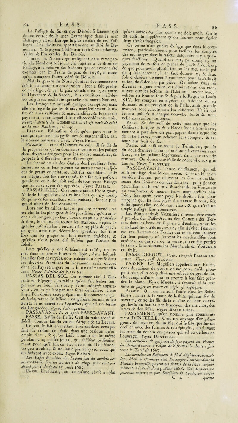 Le P adage du Sundt (ce Detroit fî fameux qui donne entrée de la mer Germanique dans la mer Baltique ) eft en Europe le plus célébré de ces Paf- Pages. Les droits en appartiennent au Roi de Da- nemarc, & fe payent à Elfeneur ou à Cronembourg, Villes & Fortereiles des Danois. Toutes les Nations qui trafiquent dans cette par¬ tie du Nord ont toûjours été fujettes à ce droit de Pairage, à la réferve des Suédois qui en avoient été exemtés par le Traité de paix de 1658, à caufe qu’ils occupent l’autre côté du Détroit. Mais la guerre du Nord , dont les évenemens ont etc fi malheureux à ces derniers, leur a fait perdre ce privilège , & par la paix conclue en 1720 entre le Danemarc ÔC la Suède , leur condition n’efi; de¬ venue guéres meilleure que celle des autres Nations. Les François y ont aufii quelque exemption; mais elle ne regarde pas les droits , mais feulement la vi- fite de leurs vaiffeaux & marchandées , & le tems du payement, pour lequel il leur eft accordé trois mois. Voyez l’Article du Commerce Oit il ejl parlé de celui de la mer Baltique, col. 4qé>. Passage. Eli auffi un droit qu’on paye pour le tranfport par mer des perfonnes ôc marchandées. On le nomme autrement Fret. Voyez Fret. Passage. Terme d’Ouvrier en cuir. Il fe dit de la préparation qu’on donne aux peaux en les paffant dans diverfes drogues pour les rendre maniables , ôc propres à différentes fortes d’ouvrages. Le fécond article des Statuts des Peauffiers-Tein- turiers en cuirs leur permet de mettre toutes efpè- ces de peaux en teinture, foit fur cuir blanc paffé en mégie, foit fur cuir tanné, foit fur cuir pafte en graiife ou en huile, foit enfin de tout autre PaiTage que les cuirs ayent été apprêtés. Voyez Passer. PASSARILLES. On nomme ainfi à Frontignan, Ville de Languedoc , les raifins fecs qui s’y font , & qui avec fes excellens vins mufcats , font le plus grand objet de fan commerce. Lors que les raifins font en parfaite maturité , on en choifit les plus gros ôc les plus fains , qu’on atta¬ che à de longues perches , dont on tapilîe, pourain- li dire, le dehors de toutes les mailons , depuis le grenier jufqu’au bas, environ à cinq piés du pavé , ce qui forme une décoration agréable, fur tout lors que les grapes en font encore fraîches, & qu’elles n’ont point été féchées par l’ardeur du foleil. Lors qu’elles y ont fuffifamment reffé , on les met dans de petites boëtes de fapin , dans lefquel- les elles font envoyées, non-feulement à Paris & dans les diverfes Provinces du Royaume , mais encore dans les Pays étrangers où ils font extrêmement élû¬ mes. Voyez l Article des Raisins. PASSAS DEL SOL. On nomme ainfi à Gre¬ nade en Efpagne , les raifins qu’on fait fécher fim- plement au foleil fans les y avoir préparés aupara¬ vant , en les palfant par une forte de leffive. Ceux à qui l’on donne cette préparation fe nomment Pajjas de lexia, raifins de leffive ; en général les uns & les autres fe nomment des Pajfarilles, qui eft un terme du Languedoc. Voyez l’Art, précéd. PASSAVANT. V. ci-après PASSE-AVANT. PASSE. Raifin de Paffe. C’eft du raifîn féché au foleil, dont on fait du vin en Afrique & au Levant. Ce vin fe fait en mettant environ deux cens pe- fant de raifins de Paffe dans une banque qu’on emplit d’eau, & qu’on laiffe bouillir de foi-même pendant cinq ou fix jours , qui fufféent ordinaire¬ ment pour qu’il foit en état d’être bû. Il eft blanc, un peu trouble , ôc ne laiffe pas d’eny vrer ceux qui en boivent avec excès. Voyez Raisin. Les Pa[Tes & rai fins du Levant font du nombre des marchandises fujettes au droit de vingt pour cent or¬ donné par l’Arrêt du 15 Août 1685. Passe. Excédant , ou ce qu’une chofe a plus quune autre, ou plus qu’elle ne doit avoir. On i@ dit auffi du fupplément qu’on fournit pour égales: deux chofes inégales. Ce terme n eft guéres d’ufage que dans le com¬ merce , particuliérement pour faciliter les comptes des monnoyes dans la valeur defquelles il y a quel¬ ques fraftions. Quand on fait, par exemple, un payement de 20 fols en pièces de 3 fols 6 deniers p Ôc que pour avoir plûtôt fait on les met fur le pié de 4 fols chacune, il en faut donner 5, & deux fols 6 deniers de menue monnoye pour la Paffe , à raifon de 6 deniers par pièce. De même dans les diverfes augmentations ou diminutions des mon¬ noyes que les befoins de l’Etat ont fouvent renou- vellées en France fous 8c depuis le Régne de Louis XIV. les comptes en efpèces fe faifoient ou en donnant ou en recevant de la Paffe , ainfi qu’on le trouvoit tout calculé dans les différens Tarifs qui étoient publiés à chaque nouvelle fonte & nou¬ velle converfion d’efpèces. Passe. Se dit auffi de cette monnoye que les Caiffiers, lorfque les écus blancs font à trois livres, mettent à part dans un petit papier dans chaque fac de mille livres, pour achever leur compte , 8c re¬ tenir leur droit de fac. Passe. Eft auffi un terme de Teinturier, qui fé dit de la dermere façon qu on donne à certaines cou¬ leurs , en les paflant legerement dans une cuve de teinture. On donne une Pafie de cochenille aux gns tannés. Voyez Teinture,, PASSE-AVANT, ferme de finance, qui eft suffi en ufage dans le commerce. C’eft un billet ou manière d acquit que délivrent les Commis des Bu¬ reaux des Douanes ou des Entrées , pour donner pe<million ou liberté aux Alarchands eu Voituriers de tranfporter 8c mener leurs marchandées plus loin , foit après avoir payé les droits , foit pour marquer qu il les faut payer à un autre Bureau , foit enfin quand elles ne doivent rien , ÔC que c’eft un fimple paffage fans commerce. Les Marchands ôc Voituriers doivent être exafts à prendre des Paffe-Avants des Commis des Fer¬ mes dans les lieux où il y en a d’établis, pour les marchandifes qu’ils envoyent, afin d’éviter l’embar¬ ras aux Bureaux des Fermes qui fe peuvent trouver fur^leur paffage, où fouvent les maichandifes fonè arrêtées ; ce qui retarde la vente, ou en fait perdre le tems , ôc confomme les Marchands Ôc Voituriers en fraix. PASSE-DEBOUT. Voyez ci-après Passer de¬ bout. Voyez auffi Acquit. PASSE’E. Les Aîegiffiers appellent une PaPee* deux douzaines de peaux de mouton , qu’ils plon¬ gent tout d’un coup dans une efpèce de grande hu¬ che remplie d’une mixtion propre à leur faire pren¬ dre le blanc. Voyez Megie , à ïendroit oh la ma¬ nière de pafer les peaux en mégie ejl expliquée. Passe e. On nomme auffi Paflëe chez les Bafte- liffiers, l’aller ôc le venir de la flûte qui leur fert de navette , entre les fils de la chaîne de leur ouvra¬ ge, levés ou baiffés par le moyen des marches, des lames ôc des liffes. Voyez Basse-lisse. PASSEMENT, qu’on nomme plus communé¬ ment DENTELLE. C’eft un ouvrage d’or , d’ar¬ gent , de foye ou de lin filé, qui fe fabrique fur un oreiller avec des fufeaux ôc des épingles , en fuivant les traits du deffein ou patron qui eft au deffous de l’ouvrage. Voyez Dentelle. Les dentelles & guipures de Joye payent en France les droits d’entrée à raifon de 8 francs la livre , fui- vunt le Tarif de l66j. Les dentelles ou Pajjemens de fl d’Angleterre, Bruxel¬ les , Aïalines & autres Pais Etrangers , entrant dans la Flandre Franpoife, payent 40 francs de la livre, confor- mément à l Arrêt du 24 Août 1688. Ces derniers ne peuvent entrer que par Roufelart Û Condé, en confé- C 4 ' quence