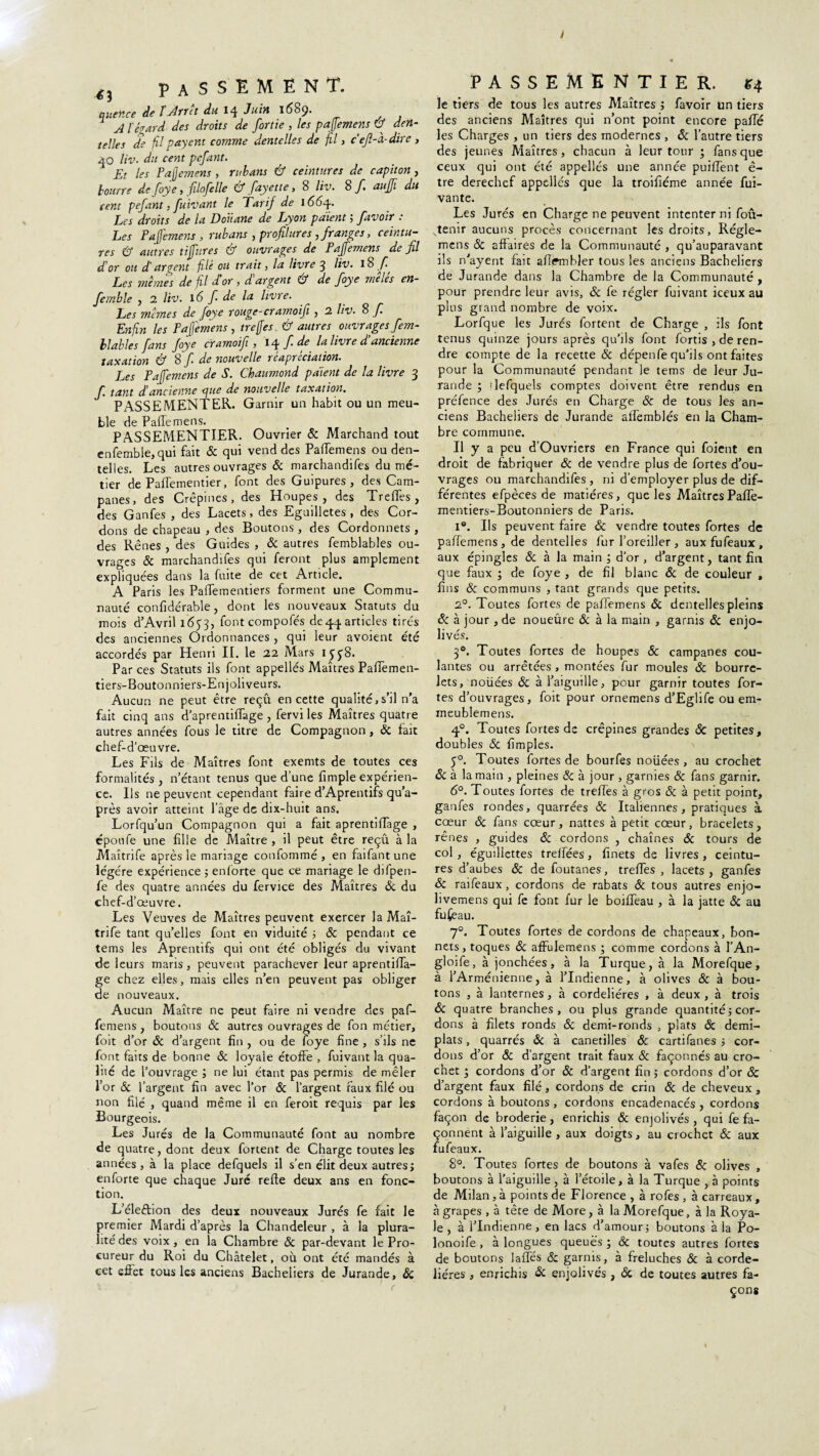 y <3 PASSEMENT. quertce de fjdrrct du 14 J tain 1689. A têtard des droits de [ortie , les paffemens & den¬ telles de fil payent comme dentelles de fil, ceft-à-dire , 40 Hv. du cent pefant. Et les Pajjemens, rubans & ceintures de capiton , bourre de foye, filofelle & fayette, 8 liv. 8 f aujfi du cent pefant, fuivant le Tarif de 1664. Les droits de la Douane de Lyon paient ; [avoir : Les Pajcmens, rubans , profilures, franges, ceintu¬ res & autres tijfures & ouvrages de Pajfemens de fil d or ou d’argent filé oit trait, la livre 3 liv. 1$ fi. Les mêmes de fil d or , d argent & de foye meles en- fernble , 2 liv. 16 f de la livre. Les memes de foye rouge-cramoifi , 2 liv. 8 f. Enfin les Paffimens , treffes & autres ouvrages fem- llables fans foye cramoifi, 14f.de la livre d’ancienne taxation & 8 f de nouvelle réapréciation. Les Pajfemens de S. Chaumond paient de la livre 3 f. tant d!ancienne que de nouvelle taxation. PASSE MENT ER. Garnir un habit ou un meu¬ ble de Paffemens. PASSEMENTIER. Ouvrier & Marchand tout enfemble, qui fait & qui vend des Paffemens ou den¬ telles. Les autres ouvrages & marchandifes du mé¬ tier de Paffementier, font des Guipures, des Cam- panes, des Crépines , des Houpes, des Treffes, des Ganfes , des Lacets, des Eguilletes , des Cor¬ dons de chapeau , des Boutons , des Cordonnets , des Rênes , des Guides , & autres femblables ou¬ vrages & marchandifes qui feront plus amplement expliquées dans la fuite de cet Article. A Paris les Paffementiers forment une Commu¬ nauté confidérable, dont les nouveaux Statuts du mois d’Avril 1653, font compofés de 44 articles tirés des anciennes Ordonnances , qui leur avoient été accordés par Henri IL le 22 Mars Par ces Statuts ils font appellés Maîtres Paffemen- tiers-Boutonniers-Enjoliveurs. Aucun ne peut être reçû en cette qualité,s’il n’a fait cinq ans d’aprentiffage, fervi les Maîtres quatre autres années fous le titre de Compagnon, & fait chef-d’œuvre. Les Fils de Maîtres font exemts de toutes ces formalités , n’étant tenus que d’une fimple expérien¬ ce. Us ne peuvent cependant faire d’Aprentifs qu’a- près avoir atteint l’âge de dix-huit ans. Lorfqu’un Compagnon qui a fait aprentiffage , époufe une fille de Maître, il peut être reçû à la Maîtrife après le mariage confommé , en faifantune légère expérience ; enforte que ce mariage le difpen- fe des quatre années du fervice des Maîtres & du chef-d’ œuvre. Les Veuves de Maîtres peuvent exercer la Maî¬ trife tant qu’elles font en viduité ; & pendant ce tems les Aprentifs qui ont été obligés du vivant de leurs maris, peuvent parachever leur aprentiffa- ge chez elles, mais elles n’en peuvent pas obliger de nouveaux. Aucun Maître ne peut faire ni vendre des paf¬ femens , boutons & autres ouvrages de fon métier, foit d’or & d’argent fin , ou de foye fine , s’ils ne font faits de bonne 8c loyale étoffe , fuivant la qua¬ lité de l’ouvrage ; ne lui étant pas permis de mêler l’or & l’argent fin avec l’or 8c l’argent faux filé ou non filé , quand même il en feroit requis par les Bourgeois. Les Jurés de la Communauté font au nombre de quatre, dont deux fortent de Charge toutes les années, à la place defquels il s’en élit deux autres; enforte que chaque Juré refte deux ans en fonc¬ tion. L’éleétion des deux nouveaux Jurés fe fait le premier Mardi d’après la Chandeleur , à la plura¬ lité des voix, en la Chambre 8c par-devant le Pro¬ cureur du Roi du Châtelet, oû ont été mandés à cet effet tous les anciens Bacheliers de Jurande, & passementier. g4 le tiers de tous les autres Maîtres ; favoir un tiers des anciens Maîtres qui n’ont point encore paffé les Charges , un tiers des modernes , & l’autre tiers des jeunes Maîtres, chacun à leur tour ; fans que ceux qui ont été appellés une année puiffent ê- tre derechef appellés que la troifiéme année fui- vante. Les Jurés en Charge ne peuvent intenter ni foû- stenir aucuns procès concernant les droits, Régle- mens 8c affaires de la Communauté , qu’auparavant ils n'ayent fait aff^mbler tous les anciens Bacheliers de Jurande dans la Chambre de la Communauté , pour prendre leur avis, 8c fe régler fuivant iceux au plus grand nombre de voix. Lorfque les Jurés fortent de Charge , ils font tenus quinze jours après qu’ils font fortis , de ren¬ dre compte de la recette 8c dépenfe qu’ils ont faites pour la Communauté pendant le tems de leur Ju¬ rande ; ïlefquels comptes doivent être rendus en préfence des Jurés en Charge 8c de tous les an¬ ciens Bacheliers de Jurande alfemblés en la Cham¬ bre commune. Il y a peu d’Ouvriers en France qui foient en droit de fabriquer 8c de vendre plus de fortes d’ou¬ vrages on marchandifes, ni d’employer plus de dif¬ férentes efpèces de matières, que les Maîtres Paffe- mentiers-Boutonniers de Paris. i°. Us peuvent faire 8c vendre toutes fortes de paffemens,de dentelles fur l'oreiller , auxfufeaux, aux épingles & à la main ; d’or, d’argent, tant fin que faux ; de foye , de fil blanc 8c de couleur , fins 8c communs , tant grands que petits. 2°. Toutes fortes de paffemens 8c dentelles pleins 8: à jour , de noueûre & à la main , garnis 8c enjo¬ livés. 30. Toutes fortes de houpes 8c campanes cou¬ lantes ou arrêtées , montées fur moules 8c bourre¬ lets, noüées 8c à l’aiguille, pour garnir toutes for¬ tes d’ouvrages, foit pour ornemens d’Eglife ou em- meublemens. 40. Toutes fortes de crépines grandes 8c petites, doubles 8c fimples. 50. Toutes fortes de bourfes noüées, au crochet 8c à la main , pleines 8c à jour , garnies & fans garnir. 6°. Toutes fortes de treffes à gros & à petit point, ganfes rondes, quarrées 8c Italiennes, pratiques à cœur 8c fans cœur, nattes à petit cœur, bracelets, rênes , guides 8c cordons , chaînes 8c tours de col , éguillettes treffées, finets de livres , ceintu¬ res d’aubes 8c de foutanes, treffes , lacets, ganfes 8c raifeaux, cordons de rabats 8c tous autres enjo- livemens qui fe font fur le boiffeau , à la jatte 8c au fufeau. 7°. Toutes fortes de cordons de chapeaux, bon¬ nets, toques 8c affulemens ; comme cordons à l'An- gloffe, à jonchées, à la Turque, à la Morefque, à l’Arménienne, à l’Indienne, à olives 8c à bou¬ tons , à lanternes, à cordelières , à deux , à trois 8c quatre branches, ou plus grande quantité; cor¬ dons à filets ronds 8c demi-ronds , plats 8c demi- plats , quarrés 8c à canetilles 8c cartifanes ; cor¬ dons d’or 8c d’argent trait faux & façonnés au cro¬ chet ; cordons d’or 8c d’argent fin ; cordons d’or & d’argent faux filé, cordons de crin 8c de cheveux, cordons à boutons , cordons encadenacés, cordons façon de broderie, enrichis 8c enjolivés, qui fe fa¬ çonnent à l’aiguille , aux doigts, au crochet 8c aux fufeaux. 8°. Toutes fortes de boutons à vafes 8c olives , boutons à l'aiguille, à l’étoile, à la Turque , à points de Milan , à points de Florence , à rofes , à carreaux , à grapes , à tête de More, à la Morefque, à la Roya¬ le , à l’Indienne, en lacs d’amour; boutons à la Po- lonoife , à longues queues ; 8c toutes autres fortes de boutons laffés 8c garnis, à freluches 8c à corde¬ lières , enrichis & enjolivés, 8c de toutes autres fa¬ çons