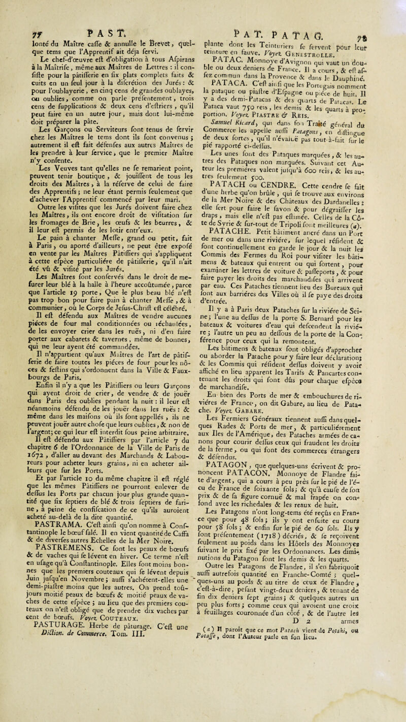 IT PAS T. lonté du Maître cafTe Sc annulle le Ërevct, Quel¬ que tems que TApprentif ait déjà fervi. Le chef-d’œuvre eft d’obligation à tous Afpirans à la Maîtrife, même aux Maîtres de Lettres : il con- fifte pour la pâtiflerie en fîx plats complets faits Sc cuits en un feul jour à la difcrédon des Jurés : ôc pour l’oublayerie, en cinq cens de grandes oublayes, ou oublies, comme on parle préfentement, trois cens de fupplications & deux cens d’eftriers , qu’il peut faire en un autre jour, mais dont lui-même doit préparer la pâte. Les Garçons ou Serviteurs font tenus de fervir chez les Maîtres le tems dont ils font convenus ; autrement il eft fait défenfes aux autres Maîtres de les prendre à leur fervice > que le premier Maître n’y confente. Les Veuves tant qu’elles ne fe remarient point, peuvent tenir boutique , ôc jouïlTent de tous les droits des Maîtres, à la réferve de celui de faire des Apprentifs ; ne leur étant permis feulement que d’achever l’Apprentif commencé par leur mari. Outre les vifites que les Jurés doivent faire chez les Maîtres, ils ont encore droit de vifîtation fur les fromages de Brie, les œufs Sc les beurres, ôc il leur eft permis de les lotir entr’eux. Le pain à chanter MelTe, grand ou petit, fait à Paris, ou aporté d’ailleurs, ne peut être expofé en vente par les Maîtres Pâtiflîers qui s’appliquent à cette efpèce particulière de pâtiflerie, qu’il n’ait été vû ôc vifité par les Jurés. Les Maîtres font confervés dans le droit de me- furer leur blé à la halle à l’heure accoutumée, parce que l’article ip porte, Que le plus beau blé n’eft pas trop bon pour faire pain à chanter MelTe , Ôc à communier, où le Corps de Jefus-Chrift eft célébré. Il eft défendu aux Maîtres de vendre aucunes pièces de four mal conditionnées ou réchautées, de les envoyer crier dans les rues, ni d’en faire porter aux cabarets ôc tavernes, même de bonnes, qui ne leur ayent été commandées. Il n’appartient qu’aux Maîtres de l’art de pâtif- ferie de faire toutes les pièces de four pour les no¬ ces ôc feftins qui s’ordonnent dans la Ville Sc Faux- bourgs de Paris. Enfin il n’y a que les Pâtiflîers ou leurs Garçons qui ayent droit de crier, de vendre ôc de jouer dans Paris des oublies pendant la nuit : il leur eft néanmoins défendu de les jouer dans les rués : ôc même dans les maifons où ils font appellés , ils ne peuvent jouer autre chofe que leurs oublies, Sc non de l’argent; ce qui leur eft interdit fous peine arbitraire. Il eft défendu aux Pâtiflîers par l’article 7 du chapitre 6 de l’Ordonnance de la Ville de Paris de 1672 , d’aller au devant des Marchands & Labou¬ reurs pour acheter leurs grains, ni en acheter ail¬ leurs que fur les Ports. Et par l’article 10 du même chapitre il eft réglé que les mêmes Pâtiflîers ne pourront enlever de deflus les Ports par chacun jour plus grande quan¬ tité que fix feptiers de blé ôc trois feptiers de fari¬ ne , à peine de confifcation de ce qu’ils auroient acheté au-delà de la dite quantité. PASTRAMA. C’eft ainfî qu’on nomme à Conf- tantinople lebœuffalé. Il en vient quantité de Caffa ôc de diverfes autres Echelles de la Mer Noire. PASTREMENS. Ce font les peaux de bœufs ÔC de vaches qui fe lèvent en hiver. Ce terme n’eft en ufage qu’à Conftantinople. Elles font moins bon¬ nes que les premiers couteaux qui fe lèvent depuis Juin^ jufqu’en Novembre ; aufîï s’achétent-elles une “ demi-piaftre moins que les autres. On prend toû- jours moitié peaux de bœufs ôc moitié peaux de va¬ ches de cette efpèce ; au lieu que des premiers cou¬ teaux on n eft obligé que de prendre dix vaches par cent de bœufs. Voyez Couteaux. PASTURAGE. Herbe de pâturage. C’eft une Diftion. de Commerce. Tom. III. P A T. P A T A G. plante dont les Teinturiers fe fervent pour leur teinture en fauve. Vôyet GenestRoLLE. I Ai AC. Monnoye d’Avignon qui vaut un dou¬ ble ou deux deniers de France. Il a cours, & eftaf- fez commun dans la Provence & dans le Dauphiné. PATACA. C eft ainfî que les Portugais nomment la pataque ou piaftre d’Efpagne ou pièce de huit. Il y a des demi-Patacas ôc des quarts de Patacas Le Pataca vaut 7jo reis , les demis & les quarts à pro¬ portion. Voyez Piastre & Rèis. r J Samuel Ricard, qui dans fon Traité général du Commerce les appelle aufîî Patagons, en diftingue de deux fortes, qu’il n’évaiuë pas tout-à-fait furie pié rapporté ci-deffus. Les unes font des Pataquès marquées , Sc les au¬ tres des Pataquès non marquées. Suivant cet Au¬ teur les premières valent jufqu’à 600 reis, ôc les au¬ tres feulement yoo. PATACH ou CENDRE. Cette cendre fe fait d une herbe qu’on brûle , qui fe trouve aux environs de la Mer Noire Sc des Châteaux des Dardanelles 1 elle fert pour faire le favon ôc pour dégraiffer les draps , mais elle n’eft pas eftimée. Celles de la Cô¬ te de Syrie ôc fur-tout de Tripoli font meilleures (4). PATACHE. Petit bâtiment ancré dans un Port de mer ou dans une rivière, fur lequel réfîdent Sc font continuellement en garde le jour ôc la nuit les Commis des Fermes du Roi pour vifîter les bâti- mens, ôc bateaux qui entrent ou qui fortent, pouf examiner les lettres de voiture Ôc paffeports, Sc pouf faire payer les droits des marchandifes qui arrivent par eau. Ces Pataches tiennent heu des Bureaux qui font aux barrières des Villes où il fe paye des droits d’entrée, Il y a à Paris deux Pataches fur la rivière de Sei¬ ne; l’une au deflus de la porte S. Bernard pour les bateaux & voitures d’eau qui defcendent la riviè¬ re ; l’autre un peu au defTous de la porte de la Con*t férence pour ceux qui la remontent, Les bâtimens ôc bateaux font obligés d’approchef ou aborder la Patache pour y faire leur déclaration; & les Commis qui refîdent deflus doivent y avoif affiche en lieu apparent les Tarifs Sc Pancartes con¬ tenant les droits qui font dus pour chaque efpècâ de marchandife. En bien des Ports de mer Ôc embouchures de ri¬ vières de Franco, on dit Gabare, au lieu de Pata¬ che. Voyez Gabare. Les Fermiers Généraux tiennent auffi dans quel¬ ques Rades & Ports de mer, ôc particuliérement aux Iles de 1 Amérique, des Pataches armées de ca¬ nons pour courir deflus ceux qui fraudent les droits de la ferme , ou qui font des commerces étrangers ÔC défendus. ^ATAGON , que quelques-uns écrivent ôc pro¬ noncent PATACON. Monnoye de Flandre fai-» te d’argent, qui a cours à peu près fur le pié de 1 e- cu de France de foixante fols; ôc qu’à eau fe de fou prix Sc de fa figure cornue ÔC mal frapée on con¬ fond avec les richedales ôc les reaux de huit. Les Patagons n’ont long-tems été reçûs en Fran¬ ce que pour 48 fols; ils y ont enfuite eu cours pour 58 fols ; ôc enfin fur le pié de 60 fols. Ils y font préfentement ( 1718 ) décriés, & fe reçoivent feulement au poids dans les Hôtels des Monnoyes fuivant le prix fixé par les Ordonnances. Les dimi« nutions du Patagon font les demis ôc les quarts. Outre les Patagons de Flandre, il s’en fabriquoit auffi autrefois quantité en Franche-Comté ; quel¬ ques-uns au poids ôc au titre de ceux de Flandre , ceft-à-dire, pefant vingt-deux deniers, & tenant de fin dix deniers fept grains; ôc quelques autres un peu plus forts; comme ceux qui avoient une croix à feuillages couronnée d’un côté , ôc de l’autre les D 2 armes ( æ ) I! paroit que ce mot Patach vient de Potaki, ort Potage y dont l’Auteur parle en fon lieu.