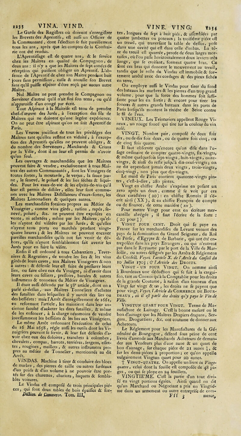 H33 VIN A. VIND. Le Garde des Regiftres où doivent s’enregiftrer les Brevets des Aprentifs, eft auffi un Officier de la Communauté , dont 1 eleélion fe fait pareillement tous les ans , après que les comptes de la Confrai- rie ont été rendus. L’Aprentiffage eft de quatre ans, ôc le fervice chez les Maîtres en qualité de Compagnon, de deux ans : il n’y a que les Maîtres de fept années de réception qui puiflent obliger un Aprentif. L’ab- fence de l’Aprentif de chez fon Maitre pendent huit * jours fans permiffion , cafte 6c annulle fon Brevet fans qu’il puifle efpérer d’être reçu par aucun autre Maître. Nul Maître ne peut prendre le Compagnon ou Serviteur d’autrui qu’il n’ait fini fon tems, ou qu’il n’apparoifte d’un congé par écrit. Tout Afpirant à la Maîtrife eft tenu de prendre chef-d’œuvre des Jurés , à l’exception des fils de Maîtres qui ne doivent qu’une légère expérience. On ne peut être afpirant qu’on ne foit Aprentif de Paris. . / Les Veuves jouïffent de tous les privilèges des Maîtres tant qu’elles reftent en viduité , à l’excep¬ tion des Aprentifs qu’elles ne peuvent obliger , ôc du nombre des Serviteurs, Marchands ôc Crians par la Ville, dont il ne leur eft permis de n’avoir qu’un feul. Les ouvrages & marchandées que les Maîtres peuvent faire ôc vendre , exclufivement à tous Maî¬ tres des autres Communautés , font les Vinaigres de toutes fortes, la moutarde , le verjus, la fauce jau¬ ne , le fenevé, le poluré ôc les lies féches ôc liqui¬ des. Pour les eaux-de-vie ôc les efprits-de-vin qu’il leur eft permis de diftiler, elles leur font commu* nés avec les Maîtres Diftillateurs d’eaux-fortes, les Maîtres Limonadiers ôc quelques autres. Les marchandées foraines propres au Métier de Vinaigrier, comme vins gâtés , raifins , râpés, fe¬ nevé, poluré, <Scc. ne peuvent être expofées en vente, ni achetées , même par les Maîtres , qu’el¬ les n’ayent été vifitées par les Jurés , ôc qu’elles n’ayent tenu ports ou marchés pendant vingt- quatre heures $ ôc les Maîtres ne peuvent encaver pareilles marchandifes qu’ils ont fait venir de dé- hors, qu’ils n’ayent femblablement fait avertir les Jurés pour en faire la vifite. Enfin il eft ordonné à tous Cabaretiers , Taver- niers ôc Regratiers , de vendre les lies ôc les vins gâtés de leurs caves , aux Maîtres Vinaigriers ôc non a autres : ôc défenfe leur eft faite de prefiurer leurs lies, ou faire chez eux du Vinaigre, ni d’avoir dans leurs caves oufelliers, preftoirs, bacules ôc autres inftrumens ôc tonneaux du Métier de Vinaigrier. Il étoit auffi défendu par le 38e article , dont on a parlé ci-deffiiSj aux Maîtres Tonneliers d’acheter des futailles dans lefquelles il y auroit des lies ou desbeffiéres: mais l’Arrêt d’enregiftrement de 1661, en reformant l’article, les maintient dans leur an¬ cienne faculté d’acheter les dites futailles, & même de les enfoncer , à la charge néanmoins de vendre inceftamment les beffiéres ôc les lies aux Vinaigriers. Le même Arrêt ordonnant l’exécution de celui du 16 Mai 1638 , régie auffi les outils dont les Vi¬ naigriers peuvent fe fervir, ôc leur fait défenfes d’a¬ voir chez eux des doloires , tranchets à colombes , chevalets, compas, barrots, terriéres, lergens, eftet- tes , rougines , maillets , ôc autres inftrumens pro¬ pres au métier de Tonnelier, mentionnés au dit Arrêt. VINDAS. Machine à tirer ôc conduire des blocs de marbre , des pierres de taille ou autres fardeaux d un poids ôc d’un volume à ne pouvoir être por¬ tés fur des charettes, chariots, haquets ôc fembla- bles voitures. Le Vindas eft compofé de trois principales piè¬ ces , qui font deux tables de bois épatées ôc for- VINE. VINGj tes , longues de fept à huit piés, ôc alfemblées pat quatre jambettes ou poteaux $ la troifiéme pièce eft un treuil, qui traverfant la table de deéus, pofe dans une cavité qui eft dans celle d’enbas. La tê¬ te du treuil eft quarrée , percée de deux larges mor- taifes , ou l’on palîè horizontalement deux leviers très longs, qui fe croifant, forment quatre bras. Ce font ces bras qui donnent le mouvement au treuil, tandis que le refte du Vindas eft immobile ôc for¬ tement arrêté avec des cordages ôc des pieux fichés en terre. On employé auffi le Vindas pour tirer du fond des bateaux les marbres ôc les pierres d’un trop grand volume, pour que la force des hommes foit fuffi- fante pour les en fortirj ôc encore pour tirer les foncets Ôc autres grands bateaux dans les ports de Paris lorfqu’ils montent la rivière de Seine contre le fil de l’eau. VINEUX. Les Teinturiers appellent Rouge Vi¬ neux , un rouge foncé qui tire fur la couleur du vin, rofé. VINGT. Nombre pair, compofé de deux fois dix, ou de dix fois deux , ou de quatre fois cinq , ou de cinq fois quatre. Il faut obferver qu’encore qu’ori dife dans l’u- fage ordinaire de compter quatre-vingts, fix-vingts, ôc même quelquefois fept-vingts , huit-vingts , onze- vingts, 6c ainfi du refte jufqu’à dix-neuf-vingts j on ne dit cependant jamais deux vingts , trois-vingts, cinq-vingt, non plus que dix-vingts. Le muid de Paris contient quatorze-vingts pin¬ tes , c’eft-à>-dire , 280 pintes. Vingt en chiffre Arabe s’exprime en pofant un zéro après un deux , comme il fe voit par ces deux caraftéres ( 20) : en chiffre Romain il s’é¬ crit ainfi ( XX ), ôc en chiffre François de compte ou de finance, de cette manière ( xx ). Pour mettre Vingt pour cent en écriture mer- cantille abrégée , il faut l’écrire de la forte ; ( 20 pour §) Vingt pour cent. Droit qui fe paye en France fur les marchandifes du Levant venant des pays de la domination du Grand Seigneur , du Roi de Perfe, d’Egypte ôc de Barbarie , qui ont été en- trepofées dans les pays Etrangers , ou qui n’entrent pas dans le Royaume par le port de la Ville de Mar¬ seille , ou autres défignés par les Arrêts ôc Réglemens du Confeil. Voyez l’article X. de l’Arrêt du Confeil dit 10 Juillet 1703 5 & l’Article des Droits. Vingt - un pour. Vingt. On nomme ainfî à Bourdeaux une déduction qui fe fait à la cargai- fon, tant au Convoi qu’à la Comptablie pour les droits de la grande Coutume, à raifon d’un tonneau d’un Vingt fur vingt Ôc un , les droits ne fe payent que pour vingt. Voyez l’Article du Commerce de Bour¬ deaux , ou il ejl parlé des droits qu’y paye le Vin de Ville. Vingtun quart pour Vingt. Terme de Ma¬ nufacture de Lainage. C’eft la bonne mefuré ou le bon d’aunage que les Maîtres Drapiers drapans, Ser- gers, Droguetiers, 6cc. ont coutume de donner aux Acheteurs. Le Réglement pour les Manufactures de la Gé¬ néralité de Bourgogne, défend fous peine de cent livres d’amende aux Marchands Acheteurs de deman¬ der aux Vendeurs plus d’une aune ôc un quart dé bon d’aunage, fur chaque pièce de 21 aunes ÔC fur les demi-pièces à proportion j ce qu’on appelle vulgairement Vingtun quart pour 20 aunes. ■f Vingt-quatre. On appelle un livre in Vingt- quatre j celui dont la feuille eft compofée de 48 pa¬ ges , ou qui fe ployé en 24 feuillets. VINGTIE’ME. C’eft la partie d’un tout divi- fé en vingt portions égales. Ainfi quand on dit qu’un Marchand ou Négociant a pris un Vingtiè¬ me dans un armement ou autre entreprife de com-