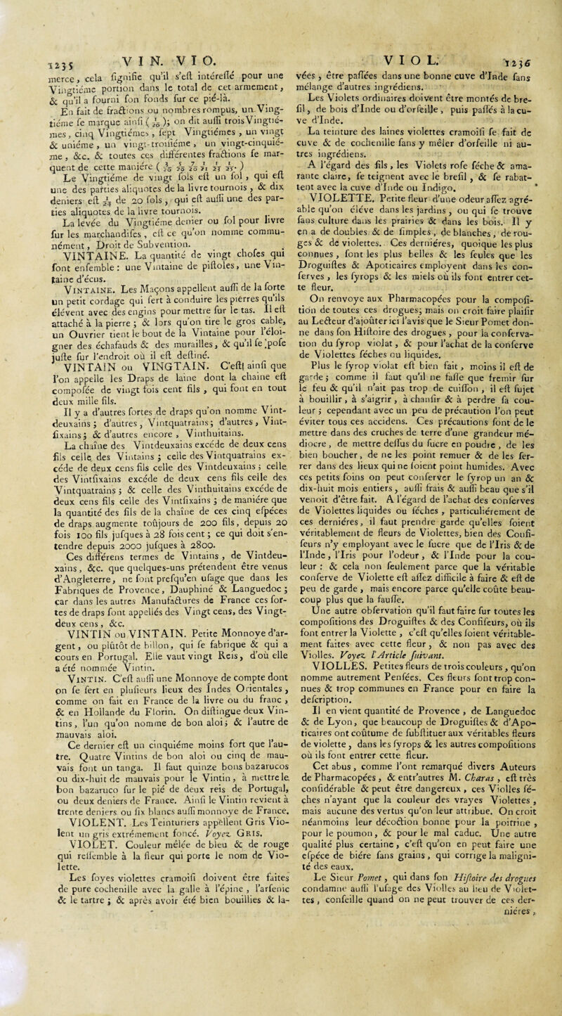 123S VIN. VIO. merce, cela fignifie qu’il s’eft intérefié pour une Vingtième portion dans le total de cet armement, 6c qu’il a fourni fon fonds fur ce pié-là. En fait de fradions ou nombres rompus, un Ving¬ tième fe marque ainfi ( 5*ô ); on dit auffi trois Vingtiè¬ mes , cinq Vingtièmes , fept Vingtièmes , un vingt 6c unième , un vingt-troifiéme , un vingt-cinquiè¬ me , 6cc. 6c toutes ces différentes fradions fe mar¬ quent de cette manière ( ^ /5 5j ) Le Vingtième de vingt fois eft un fol , qui eu une des parties aliquotes de la livre tournois , 6c dix deniers eft dq de 20 fols , qui eft auili une des par¬ ties aliquotes de la livre tournois. La levée du Vingtième denier ou fol pour livre furies marchandifes , elf ce qu on nomme commu¬ nément, Droit de Sub vention. VINTAINE. La quantité de vingt chofcs qui font enfemble : une Vmtaine de piftoies, une \ in- îaine d’écus. V INT aine. Les Maçons appellent aufîi de la forte un petit cordage qui fert a conduire les pierres quils élèvent avec des engins pour mettre fur le tas. Il eft attaché à la pierre ; 6c lors qu on tire le gros cable, un Ouvrier tient le bout de la Vintame pour 1 éloi¬ gner des échafauds 6c des murailles, 6c quilfe.pofe iufte fur l’endroit où il eft deftiné. VINTAîN ou VINGTAIM. C’eft( ainfi que l’on appelle les Draps de laine dont la chaîne eft compofée de vingt fois cent fils , qui font en tout deux mille fils. Il y a d’autres fortes de draps qu’on nomme Vint- deuxains ; d’autres , Vintquatrains; d’autres , Vint¬ fixains; 6c d’autres encore, Vinthuitains. La chaîne des Vintdeuxains excède de deux cens fils celle, des Vintains ; celle des Vintquatrains ex¬ cède de deux cens fils celle des Vintdeuxains j celle des Vintfixains excède de deux cens fils celle des Vintquatrains ; 6c celle des Vinthuitains excède de deux cens fils celle des Vintfixains ; de manière que la quantité des fils de la chaîne de ces cinq efpéces de draps augmente toûjours de 200 fils, depuis 20 fois 100 fils jufques à 28 fois cent ; ce qui doit s’en¬ tendre depuis 2000 jufques à 2800. Ces diftérens termes de Vintains , de Vintdeu¬ xains , 6cc. que quelques-uns prétendent être venus d’Angleterre, ne font prcfqu’en ufage que dans les Fabriques de Provence, Dauphiné 6c Languedoc ; car dans les autres Manufaétures de France ces for¬ tes de draps font appelles des Vingt cens, des Vingt- deux cens ôcc* VINTIN ou VINTAIN. Petite Monnoye d’ar¬ gent, ou plutôt de billon, qui fe fabrique 6c qui a cours en Portugal. Elle vaut vingt Reis, d’où elle a été nommée Vintin. Vintin. C eft auili une Monnoye de compte dont on fe fert en plufieurs lieux des Indes Orientales , comme on fait en France de la livre ou du franc , 6c en Hollande du Florin. On diftingue deux Vin- tins, l’un qu’on nomme de bon aloi; 6c l’autre de mauvais aloi. Ce dernier eft un cinquième moins fort que l’au¬ tre. Quatre Vintins de bon aloi ou cinq de mau¬ vais font un tanga. Il faut quinze bons bazarucos ou dix-huit de mauvais pour le Vintin, à mettrele. bon bazaruco fur le pié de deux reis de Portugal, ou deux deniers de France, Ainfi le Vintin revient à trente deniers ou fix blancs aufti monnoye de France. VIOLENT. Les Teinturiers appellent Gris Vio¬ lent un gris extrêmement foncé. Voyez, Gris. VIOLET. Couleur mêlée de bleu 6c de rouge qui reiiemble à la fleur qui porte le nom de Vio¬ lette. Les foyes violettes cramoifi doivent être faites de pure cochenille avec la galle à l’épine , l’arfenic 6c le tartre ; 6c après avoir été bien bouillies 6c la¬ vées , être pafiees dans une bonne cuve d’Inde fans mélange d’autres ingrédiens. Les Violets ordinaires doivent être montés de bre- fil, de bois d’Inde ou d’orfeiije , puis paftès à la cu¬ ve d’Inde. La teinture des laines violettes cramoifi fe fait de cuve 6c de cochenille fans y mêler d’orfeille ni au¬ tres ingrédiens. A l’égard des fils, les Violets rofe féche 6c ama¬ rante claire, fe teignent avec le brefil , 6c fe rabat¬ tent avec la cuve d’Inde ou Indigo. VIOLETTE. Petite fleur d’une odeur afiez agré¬ able qu’on élève dans les jardins , ou qui fe trouve fans culture dans les prairie» 6c dans les bois. Il y en a de doubles 6c de Amples , de blanches , de rou¬ ges 6c de violettes. Ces dernières, quoique les plus connues, font les plus belles 6c les feules que les Droguiftes 6c Apoticaires employent dans les con- ferves , les fyrops 6: les miels où ils font entrer cet¬ te fleur. On renvoyé aux Pharmacopées pour la compofi- tion de toutes ces drogues; mais on croit faire plaifir au Leéteur d’ajoûter ici l’avis que le Sieur Pomet don¬ ne dans fon Hiftoire des drogues, pour laconferva- tion du fyrop violât, 6c pour l’achat de la conferve de Violettes féches ou liquides. Plus le fyrop violât eft bien fait, moins il eft de garde ; comme il faut qu’il ne fa fie que frémir fur le feu 6c qu’il n’ait pas trop de cuiflon , il eft fujet à bouillir, à s’aigrir , à chanfir 6c à perdre fa cou¬ leur ; cependant avec un peu de précaution l’on peut éviter tous ces accidens. Ces précautions font de le mettre dans des cruches de terre d’une grandeur mé¬ diocre, de mettre delfus du fucre en poudie , de les bien boucher, de ne les point remuer 6c de les fer¬ rer dans des lieux qui ne (oient point humides. Avec ces petits foins on peut conferver le fyrop un an 6c dix-huit mois entiers , auili frais 6c auffi beau que s'il venoit d’être fait. A l’égard de l’achat des conferves de Violettes liquides ou féches , particuliérement de ces dernières, il faut prendre garde qu’elles foient véritablement de fleurs de Violettes, bien des Coufi- feurs n’y employant avec le fucre que de l’Iris 6c de l’Inde , l’Iris pour l’odeur, 6c l’Inde pour la cou¬ leur : 6c cela non feulement parce que la véritable conferve de Violette eft allez difficile à faire 6c eft de peu de garde , mais encore parce qu’elle coûte beau¬ coup plus que la faufle. Une autre obfervation qu’il faut faire fur toutes les compofitions des Droguiftes 6c des Confifeurs, où ils font entrer la Violette , c’eft qu’elles foient véritable¬ ment faites avec cette fleur, 6c non pas avec des Viol les. Voyez l'Article fuivant. VIOLLES. Petites fleurs de trois couleurs, qu’on nomme autrement Penfées. Ces fleurs font trop con¬ nues 6c trop communes en France pour en faire la defeription. Il en vient quantité de Provence , de Languedoc 6c de Lyon, que beaucoup de Droguiftes 6c d’Apo- ticaires ont coutume de fubftitueraux véritables fleurs de violette , dans les fyrops 6c les autres compofitions où ils font entrer cette fleur. Cet abus, comme l’ont remarqué divers Auteurs de Pharmacopées , 6c entr’autres M. Charas , eft très confidérable 6c peut être dangereux , ces Violles fé¬ ches n’ayant que la couleur des vrayes Violettes , mais aucune des vertus qu'on leur attribue. On croit néanmoins leur décoéhon bonne pour la poitrine , pour le poumon, 6c pour le mal caduc. Une autre qualité plus certaine, c’eft qu’on en peut faire une efpéce de bière fans grains, qui corrige la maligni¬ té des eaux. Le Sieur Po?net, qui dans fon llijïoire des drogues condamne auili l’ufage des Violles au heu de V>olet- tes , confeille quand on ne peut trouver de ces der¬ nières ,