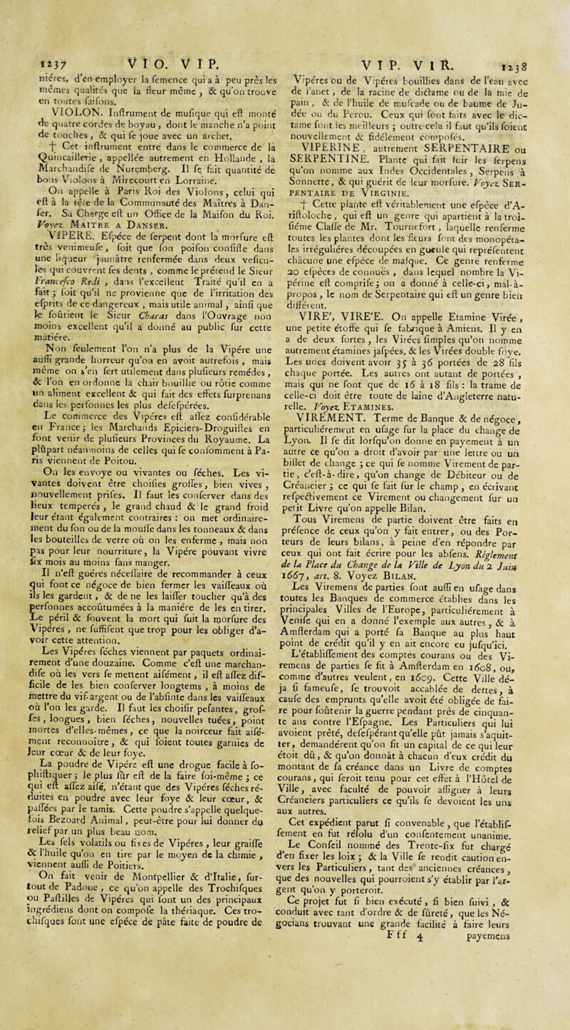 mères, d’en employer la femence quia à peu près les mêmes qualités que la fleur même , Sc qu’on trouve en toutes faifons. VIOLON. Inftrument de muflque qui eft monté de quatre cordes de boyau , dont le manche n’a point de touches, Sc quife joue avec un archet. f] Cet inftrument entre dans le commerce de la Quincaillerie , appellée autrement en Hollande , la Marchandée de Nuremberg. Il fe fait quantité de bons Violons à Mirecourt en Lorraine. On appelle à Paris Roi des Violons, celui qui eft à la tête de la Communauté des Maîtres à Dan- fer. Sa Charge eft un Office de la Maifon du Roi. Voyez. Maître a Danser. VIPERE. Efpéce de ferpent dont la morfure eft très venïmeufe, loit que fon poifon confifle dans une liqueur jaunâtre renfermée dans deux veficu- les qui couvrent fes dents , comme le prétend le Sieur Frantefco Redi , dans l’excellent Traité qu’il en a fait ; foit qu’il ne provienne que de l’irritation des efprits de ce dangereux , mais utile animal , ainfî que le foûtient le Sieur Charas dans l’Ouvrage non moins excellent qu’il a donné au public fur cette matière. Non feulement l’on n’a plus de la Vipère une aufli grande horreur qu’on en avoit autrefois , mais même on s’en fert utilement dans piufieurs remèdes , 6c i’on en ordonne la chair bouillie ou rôtie comme tin aliment excellent & qui fait des effets furprenans dans les peribnnés les plus defefpérées. Le commerce des Vipères eft allez confidérable en France -, les Marchands Epiciers-Droguiftes en font venir de piufieurs Provinces du Royaume. La plûpart néanmoins de celles quife confomment à Pa¬ ris viennent de Poitou. On les envoyé ou vivantes ou féches. Les vi¬ vantes doivent être choifies grofles, bien vives, nouvellement prifes. Il faut les conferver dans des lieux tempérés, le grand chaud & le grand froid leur étant également contraires : on met ordinaire¬ ment du fon ou de la moulle dans les tonneaux Sc dans les bouteilles de verre où on les enferme , mais non pas pour leur nourriture, la Vipère pouvant vivre fîx mois au moins fans manger. Il n’eft guéres nécefiaire de recommander à ceux qui font ce négoce de bien fermer les vaifteaux où ils les gardent, & de ne les laiffer toucher qu'à des perfonnes accoûtumées à la manière de les en tirer. Le péril Sc fouvent la mort qui fuit la morfure des Vipères , ne fuffifent que trop pour les obliger d’a¬ voir cette attention. Les Vipères féches viennent par paquets ordinai¬ rement d’une douzaine. Comme c’eft une marchan¬ dée où les vers fe mettent aifément, il eft affez dif¬ ficile de les bien conferver longtems , à moins de mettre du vif argent ou de l’abfinte dans les vaiifeaux où l’on les garde. Il faut les choifir pefantes, grof- fes, longues , bien féches, nouvelles tuées, point mortes d’elles-mêmes, ce que la noirceur fait aifé¬ ment reconnoître, Sc qui foient toutes garnies de leur cœur Sc de leur foye. La poudre de Vipère eft une drogue facile à fo- phiftiquer ; le plus fur eft de la faire foi-même ’3 ce qui eft affez aifé, n’étant que des Vipères féches ré¬ duites en poudre avec leur foye Sc leur coeur, Sc paffées par le tamis. Cette poudre s’appelle quelque¬ fois Bezoard Animal, peut-être pour lui donner du relief par un plus beau nom. Les fels volatils ou fixes de Vipères, leur graiffe 6c 1 huile qu’on en tire par le moyen de la chimie , viennent aufli de Poitiers. On fait venir de Montpellier Sc d’Italie, fur- tout de Padoue , ce qu'on appelle des Trochifques ou Paftftles de V ipères qui font un des principaux ingrédiens dont on compofe la thériaque. Ces tro- cdiéques font une efpéce de pâte faite de poudre de Vipères ou de Vipéies bouillies dans de l’eau avec de i anet , de la racine de diffame ou de la mie de pain. Si de l’huile de mufcade ou de baume de Ju¬ dée ou du Pérou. Ceux qui font faits avec le dic- tame font ies meilleurs ; outre cela il faut qu’ils foient nouvellement Sc fidèlement compofés. V1PER.INE , autrement SERPENTAIRE ou SERPENTINE. Plante qui fait fuir les ferpens qu’on nomme aux Indes Occidentales , Serpens à Sonnette, Sc qui guérit de leur morfure. Voyez. Ser¬ pentaire de Virginie. f Cette plante eft véritablement une efpéce d’A- riftoloche , qui eft un genre qui apartient à la troi- fiéme Claflë de Mr. Tournefort , laquelle renferme toutes les plantes dont les fleurs font des monopéta¬ les irrégulières découpées en gueule qui repréfentent chacune une efpéce de malque. Ce genre renferme 20 efpèces de connues , dans lequel nombre la Vi¬ périne eft comprife; on a donné à celle-ci, mal-à- propos , le nom de Serpentaire qui eft un genre bien différent. VIRE’, VIRE’E. On appelle Etamine Virée , une petite étoffe qui fe fabrique à Amiens. 11 y en a de deux fortes, les Virées Amples qu’on nomme autrement étamines jafpées, Sc les Virées double foye. Les unes doivent avoir à 36 portées de 28 fils chaque portée. Les autres ont autant de portées , mais qui ne font que de 16 à 18 fils : la trame de celle-ci doit être toute de laine d’Angleterre natu¬ relle. Voyez Etamines. VIREMENT. Terme de Banque Sc de négoce, particuliérement en ufage fur la place du change de Lyon. Il fe dit lorfqu’on donne en payement à un autre ce qu’on a droit d’avoir par une lettre ou un billet de change ; ce qui fe nomme Virement de par¬ tie, c’eft-à-dire, qu’on change de Débiteur ou de Créancier } ce qui fe fait fur le champ , en écrivant refpeâivement ce Virement ou changement fur un petit Livre qu’on appelle Bilan. Tous Viremens de partie doivent être faits en préfence de ceux qu’on y fait entrer, ou des Por¬ teurs de leurs bilans, à peine d’en répondre par ceux qui ont fait écrire pour les abfens. Règlement de la Place du Change de la Ville de Lyon du 2 Juin 1667, art' 8. Voyez Bilan. Les Viremens de parties font aufli en ufage dans toutes les Banques de commerce établies dans les principales Villes de l’Europe, particuliérement à Verrife qui en a donné l’exemple aux autres, Sc à Amfterdam qui a porté fa Banque au plus haut point de crédit qu’il y en ait encore eu jufqu’ici. L’établiffement des comptes courans ou des Vi¬ remens de parties fe fit à Amfterdam en 1608, ou, comme d’autres veulent, en 1609. Cette Ville dé¬ jà fi fameufe, fe trouvoit accablée de dettes, à caufe des emprunts qu’elle avoit été obligée de fai¬ re pour foûtenir la guerre pendant près de cinquan¬ te ans contre l’Efpagne. Les Particuliers qui lui avoient prêté, defefpérantquelle pût jamais s’aquit- ter, demandèrent qu’on fit un capital de ce qui leur étoit dû, Sc qu’on donnât à chacun d’eux crédit du montant de fa créance dans un Livre de comptes courans, qui feroit tenu pour cet effet à l’Hôtel de Ville, avec faculté de pouvoir aflïgner à leurs Créanciers particuliers ce qu’ils fe dévoient les uns aux autres. Cet expédient parut fi convenable , que l’établif¬ fement en fut réfolu d’un confentement unanime. Le Confeil nommé des Trente-fix fut chargé d’en fixer les loix ; Sc la Ville fe rendit caution en¬ vers les Particuliers, tant des anciennes créances, que des nouvelles qui pourroient s’y établir par l'ar¬ gent qu’on y porteroit. Ce projet fut fi bien exécuté , fi bien fuivi , & conduit avec tant d’ordre Sc de fûreté, que les Né¬ gociant trouvant une grande facilité à faire leurs F f f q. payemens