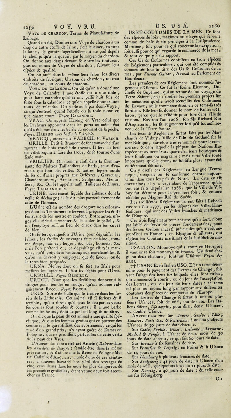 Voye de chardon. Terme de Manufacture de Lainage. Quand on dit, Donner une Voye de chardon à un drap ou autre étoffe de laine, c’eft lelainer, en tirer la laine , le garnir fuperficiellement de poil depuis le chef jufqu’à la queue , par le moyen du chardon. On donne aux draps devant & entre les tontures, plus ou moins de Voyes de chardon , fuivant leur efpèce & qualité. On dit aufli dans le même fens félon les divers endroits de fabrique , Un tour de chardon , un trait de chardon, un cours de chardon. Voye de calandre. On dit quon a donné une Voye de Calandre à une étoffe ou à une toile , pour faire entendre qu’elles ont paffé huit fois de fuite fous la calandre ; ce qu’on appelle donner huit tours de calandre. On parle aufli par demi-Voye , ce qui s’entend quand l’étoffe ou la toile n’ont eu que quatre tours. Voyez Calandre. VRAC. On appelle Hareng en Vrac celui que les Pêcheurs apportent dans les ports au même état qu’il a été mis dans les barils au moment de la pêche. Voyez Hareng vers la fin de l'Article. VRAICQ , autrement VARECH. V. Varech. URILLE. Petit infiniment de fer emmanché d’un morceau de bois couché de travers. Il fert au lieu de villebrequin à faire des trous, ôc fe tourne d’une feule main. VRILLIER. On nomme ainfi dans la Commu¬ nauté des Maîtres Taillandiers de Paris, ceux d’en- tr’eux qui font des vrilles ôc autres légers outils de fer ou d’acier propres aux Orfèvres , Graveurs, Chauderonniers , Armuriers, Sculpteurs, Menui- fiers , &c. On les appelle aufli Tailleurs de Limes. Voyez Taillandiers. URINE. Excrément liquide des animaux dont la vefiie fe décharge j il fe dit plus particuliérement de celle de l’homme. L’Urine eft du nombre des drogues non coloran¬ tes dont les Teinturiers fe fervent à préparer les étof¬ fes avant de les mettre en couleur. Entre autres ufa- ges elle aide à fermenter & échaufer le pafiel , & on l'employe aufli au lieu de chaux dans les cuves de bleu. On fe fert quelquefois d’Urine pour dégraiffer les laines , les étoffes & ouvrages faits de laine , com¬ me draps, ratines, ferges , &c. bas, bonnets, &c. mais l’on prétend que ce dégraiffage eft très mau¬ vais , qu’il préjudicie beaucoup aux marchandifes, & qu’on ne devroit y employer que du favon , ou de la terre bien préparée. URNA. Mefure dont on fe fert en Iftrie pour mefurer les liqueurs. Il faut fîx féchis pour l’Urna- URSOLLE. Voyez Orseille. URUCU. Nom que les Bréfilicns donnent à la drogue pour teindre en rouge , qu’on nomme vul¬ gairement Rocou. Voyez Rocou. URUS. Sorte de bufle qui fe trouve dans les fo¬ rêts de la Lithuanie. Cet animal eft fi furieux & fi terrible, qu’on diroit qu’il jette le feu par les yeux: fes cornes font rondes ôc courtes : il a une barbe comme les boucs, dont le poil eft long ôc noirâtre. On dit que la peau de cet animal a une qualité fpé- ciflque , & que les femmes grolfes qui en portent des ceintures, fe garentiffent des avortemens, ce qui les y ud d’un grand prix, n’y ayant guère de Dames en Pologne , qui ne paroiflent perfuadées de cette vertu de la peau des Vrus. L’Auteur dont on a tiré cet Article ( Dalerac dans fes Anecdotes de Pologne ) femble être dans la même prévention , & il allure que la Reine de Pologne Ma¬ rie Cafimire d’Anquian , munie d’une de ces ceintu¬ res , a fouvent hazardé fans péril des voyages de cinq cens lieues dans les mois les plus dangereux de fes premières grolfelfes , étant venue deux fois accou¬ cher en France. US ET COUTUMES DE LA MER. Ce font des efpèces de loix, maximes ou ufages qui fervent comme de bafe ôc de principes à la Jurifprudence Maritime , foit pour ce qui concerne la navigation, foit aufli pour ce qui regarde le commerce de la mer , ôc tout ce qui y a du rapport. Ces Us & Coûtumes confident en trois efpèces de Réglemens particuliers , qui ont été compilés ôc commentés fous le titre des Us ôc Coutumes de la mer, par Etienne Clairac , Avocat au Parlement de Bourdeaux. Les premiers de ces Réglemens font nommés Ju- gemens d’Oleron. Ce fut la Reine Eleonor, Du- cheffe de Guyenne , qui au retour de fon voyage de Terre Sainte , en fit dreffer les premiers projets fur les mémoires qu’elle avoit recueillis des Coûtumes du Levant, où le commerce étoit en ce tems-latres floriffant. Elle leur fit donner le nom de Rolles d O- leron , parce qu’elle réfidoit pour lors dans 1 Ile de ce nom. Environ l’an 1266 , fon fils Richard Roi d’Angleterre , les fit augmenter lorfquil fut auflile- venu de la Terre Sainte. Les féconds Réglemens furent faits par les Mar¬ chands de Visbuy, Ville de l’Ile de Gotland fur la mer Baltique , autrefois très renommée pour le com¬ merce , ôc dans laquelle la plûpart des Nations Eu^ ropéennes avoient leurs quartiers, leurs boutiques ôt leurs fondiques ou magazins ; mais cette Ville toute importante qu’elle étoit, ne fubfifte plus, ayant été entièrement détruite. On y dreffa ces Réglemens en Langue Teuto- nique, auxquels on fe conforme encore aujour¬ d’hui dans tous les pais du Nord. La date en eft incertaine j il y a cependant de l’apparence quils ont été faits depuis l’an 1288, que la Ville de Vif-, buy fut détruite pour la première fois, Ôc enfuitc rétablie par Magnus Roi de Suède. Les troificmes Réglemens fuient faits a Lubeck environ l’an 1597 , par les députés des Villes Han- fèatiques, qui font des Villes franches ôc maritime® de l’Empire. _ ' Ces trois Réglemens tout anciens qu’ils font, n’ont pas laifié de fervir de pièces fondamentales , pour dreffer ces Ordonnances fi judicieufes qu’yn voit au¬ jourd’hui en France , en Efpagne ôc ailleurs, qui règlent les Contrats maritimes & la Jurifdi&ion ma¬ ritime. USALTON. Monnoye qui a cours en Géorgie; il vaut onze fols monnoye de France. Un demi aba- gi ou deux chaouris, font un Ufalton. Voyez A- BAGÏ. tf USANCE, en Italien USO. Elt un tems déter¬ miné pour le payement des Lettres de Change , fui¬ vant l’ufage des lieux fut lefquels elles font tirées , qui commence à courir, ou du jour de 1 acceptation, des Lettres, ou du jour de leurs dates J ce tem» eft plus ou moins long par rapport aux différentes coutumes des places de commerce de l’Europe. Les Lettres de Change fe tirent à une ou plu- fieurs U fan ces, foit de vûë , foit de date. Les Ita¬ liens difent, Ufo doppio, pour dire, deux Ufances, ou double Ufance. Amsterdam tire fur Anvers , Genève , Lille , Londres, Paris ôcc, ôc Rotterdam, à une ou plufieurs Ufances de 30 jours de date chacune. Sur Cadix, Seville, Gènes , Lisbonne , Livourne, Madrid & Venife, à Ufance de deux mois de 30 jours de date chacun , ce qui fait 60 jours de date. Sur Breslatf à fix femaines de date. Sur Francfort ôc Leipzig, en Foires & a Ufance de 14 jours de vue. Sur Hambourg à plufieurs femaines de date. Sur Konigsberg à 41 jours de date, à Ufance d’un mois de vûê, quelquefois à 10 ou 11 jours de date. Sur Dantzig, à 40 jours de date ; du refte com¬ me fur Kômgsberg. On *