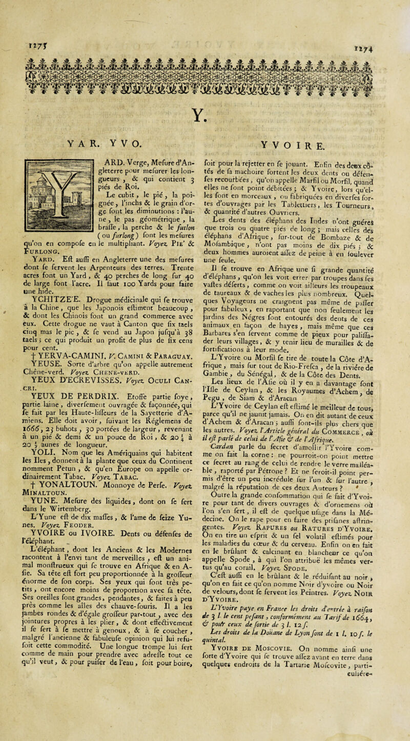 127Ï 1Ï74 Y A R. Y V O. ARD. Verge, Mefure d’An¬ gleterre pour mefurer les lon¬ gueurs , Sc qui contient 3 piés de Roi. Le cubit, le pie , la poi¬ gnée , l’inchs & le grain d’or¬ ge font les diminutions : l’au¬ ne , le pas géométrique , la brade, la perche Sc le futlon ( ou furlong ) font les mefures qu’on en compofe en le multipliant. Voyez. Pie’ ÔC Furlong. Yard. Eft aufli en Angleterre une des mefures dont fe fervent les Arpenteurs des terres. Trente acres font un Yard, 6c 40 perches de long fur 40 de large font l’acre. Il faut 100 Yards pour faire une hide. YCHITZE’E. Drogue médicinale qui fe trouve à la Chine, que les Japonois eftiment beaucoup , & dont lés Chinois font un grand commerce avec eux. Cette drogue ne vaut à Canton que fix taels cinq mas le pic , 6c fe vend au Japon jufqu’à 38 taels j ce qui produit un profit de plus de fix cens pour cent. f YERVA-CAMINI. V. Camini Sc Pàragüay. YEUSE. Sorte d’arbre qu’on appelle autrement Chêne-verd. Voyez. Chene-verd. YEUX D’ECREVISSES. Voyez. Oculi Can- . CRI. YEUX DE PERDRIX. Etoffe partie foye, partie laine , diverfement ouvragée Sc façonnée, qui fe fait par les Haute-liffeurs de la Sayetterie d’A¬ miens. Elle doit avoir, fuivant les Réglemens de 1666 f 2$ buhots , 30 portées de largeur , revenant à un pié Sc demi Sc un pouce de Roi, Sc 20 \ à 20 §/aunes de longueur. YOLI. Nom que les Amériquains qui habitent les Iles , donnent à la plante que ceux du Continent nomment Petun , Sc qu’en Europe on appelle or¬ dinairement Tabac. Voyez. Tabac. ■f YONALTOUN. Monnoye de Perfe. Voyez, Minaltoun. YUNE. Mefure des liquides, dont on fe fert dans le Wirtemberg. L’Yune eft de dix maffes, Sc l’ame de feize Yu- nes. Voyez Feoder. YVOIRE ou IVOIRE. Dents ou défenfes de l’éléphant. L’éléphant, dont les Anciens Sc les Modernes racontent à l’envi tant de merveilles , eft un ani¬ mal monftrueux qui fe trouve en Afrique Sc en A- fie. Sa tête eft fort peu proportionnée à la groffeur énorme de fon corps. Ses yeux qui font très pe¬ tits , ont encore moins de proportion avec fa tête. Ses oreilles font grandes, pendantes, Sc faites à peu près comme les allés des chauve-fouris. Il a les jambes rondes Sc d’égale groffeur par-tout , avec des jointures propres à les plier, Sc dont effectivement il fe fert à fe mettre à genoux, Sc à fe coucher , malgré 1 ancienne Sc fabuleufe opinion qui lui refu- foit cette commodité. Une longue trompe lui fert comme de main pour prendre avec adreffe tout ce qu’jl veut, Sc pour puifer de l’eau , foit pour boire. YVOIRE. foit pour la rejetter en fe jouant. Enfin des deex cô¬ tés de fa mâchoire fortent les deux dents ou défen- fes recourbées , qu’on appelle Marfil ou Morfil, quand elles ne font point débitées ; Sc Yvoire, lorsqu’el¬ les font en morceaux , ou fabriquées en diverfes for¬ tes d’ouvrages par les Tablettiers, les Tourneurs, Sc quantité d’autres Ouvriers. Les dents des éléphans des Indes n’ont guérèS que trois ou quatre piés de long ; mais celles des éléphans d’Afrique, fur-tout de Bombaze Sc de Mofambique, n’ont pas moins de dix piés 5 Sc deux hommes auroient affez de peine à en ioulever une feule. Il fe trouve en Afrique une fi grande quantité deléphans, qu’on les voit errer par troupes dans fes vaftes déferts, comme on voit ailleurs les troupeaux de taureaux Sc de vaches les plus nombreux. Quel¬ ques Voyageurs 11e craignent pas même de paffer pour fabuleux , en raportant que non feulement les jardins des Nègres font entourés des dents de ces animaux en façon de hayes , mais même que ces Barbares s’en fervent comme de pieux pour paliffa- der leurs villages, Sc y tenir lieu de murailles Sc de fortifications à leur mode. L’Yvoire ou Morfil fe tire de toute la Côte d’A¬ frique, mais fur tout deRio-Frefca , delà rivière de Gambie , du Sénégal, Sc de la Côte des Dents. Les lieux de 1 Afie où il y en a davantage font l’Ille de Ceylan, Sc les Royaumes d’Achem, de Pegu , de Siam Sc d’Aracan L’Yvoire de Ceylan eft eftimé le meilleur de tous, parce qu’il ne jaunit jamais. On en dit autant de ceux d Achem Sc d Anicâ.n j sufli /ont—ils plus chers cjue les autres. Voyez l’Article général du Commerce , ou il ejl parlé de celui de /’Afie & de l’Afrique. Cardan parle du fecret d’amollir i’Yvoire com¬ me on fait la corne : ne pourroit-on point mettre ce fecret au rang de celui de rendre le verre malléa¬ ble , raporté par Pétrone ? Et ne feroit-il point per¬ mis d’être un peu incrédule fur l’un Sc fur l’autre malgré la réputation de ces deux Auteurs ? Outre la grande confommation oui fe fait d’Yvoi- re pour tant de divers ouvrages Sc d’ornemens où l’on s’en fert, il eft de quelque ufage dans la Mé¬ decine. On le râpe pour en faire des ptifanes aftrin- gentes. Voyez Rapures ou Ratures d’Yvoire. On en tire un efprit Sc un fel volatil eftimés pouf les maladies du cœur Sc du cerveau. Enfin on en fait en Je brûlant Sc calcinant en blancheur ce qu’on appelle Spode , a qui 1 on attribué les mêmes ver¬ tus qu’au corail. Voyez Spode. C eft auflï en le brûlant &: le réduifant au noir , u on en fait ce qu’on nomme Noir d y voire ou Noir e velours, dont fe fervent les Peintres. Voyez Noir d’Yvoire. L’Yvoire paye en France les droits d’evtrée à raifon de 3 / le cent pefant, conformément au Tarif de l66^} & poifr ceux de fortie de 3 /. 12 f Les droits de la Douane de Lyon font de 1 /. 10/ le quintal. YvoiRe de Moscovie. On nomme ainfi une forte d’Yvoire qui fe trouve allez avant en terre dans quelques endroits de la Tartane Mofcovite, parti¬ culière-»