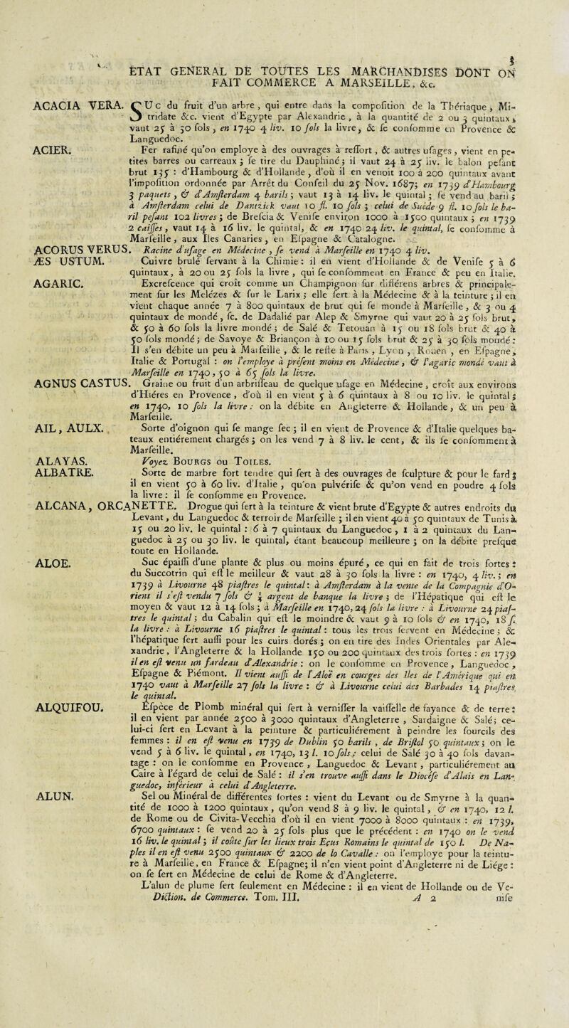 FAIT COMMERCE A MARSEILLE, Sec. ACACIA VERA. Mi- AGARIC. AIL, AULX. SU c du fruit d’un arbre , qui entre dans la compofition de la Thériaque , tridate Sec. vient d’Egypte par Alexandrie, à la quantité de 2 ou 3 quintaux* vaut 25 à 50 fols, en 174Q 4 liv. 10 fols la livre, Se fe confomme en Provence Sc Languedoc. ACIER. Fer rafîné qu’on employé à des ouvrages à reffort, ôc autres ufages, vient en pe¬ tites barres ou carreaux ; fe tire du Dauphiné ; il vaut 24 à 25 iiv. le balon p-efant brut 135 : d’Hambourg & d’Hollande , d’où il en venoit 100 à 200 quintaux avant l’impofition ordonnée par Arrêt du Confeil du 25 Nov. 1687; en l139 d’Hambourg 3 paquets y & d’Amjlerdam 4 barils; vaut 13 à 14 liv. le quintal; le vend au baril > à Amjlerdam celui de Dantz.uk vaut ïO fl. 10 fols ; celui de Suède 9 fl. 10 fols le ba¬ ril pefant 102 livres ; de Brefcia & Venife environ IOOO à 1300 quintaux ; en 1739 2 caijfes, vaut 14 à 16 liv. le quintal, & en 1740 24 liv. le quintal, fe confomme à Marfeille, aux Iles Canaries , en Efpagne Se Catalogne. ACORUS VERUS. Racine d’ufage en Médecine , fe vend à Marfeille en 1740 4 liv. ÆS US'TUM. Cuivre brûlé fervant à la Chimie: il en vient d’Hollande Se de Venife 3 à 6 quintaux, à 20 ou 25 fols la livre, qui fe confomment en France Se peu en Italie. Excrefcence qui croît comme un Champignon fur difîérens arbres Se principale¬ ment fur les Mele'zes ôc fur le Larix ; elle fert à la Médecine & à la teinture ; il en vient chaque année 7 à 800 quintaux de brut qui fe monde à Marfeille, & 3 ou 4 quintaux de mondé, fc. de Dadalié par Alep Se Smyrne qui vaut 20 à 25 fols brut, & 50 à 60 fols la livre mondé; de Salé Se Tetouan à 15 ou 18 fols brut & 40 à 50 fols mondé; de Savoye Se Briançon à 10 ou 15 fols brut Se 23’ à 30 fols mondé: Il s’en débite un peu à Maifeille , & le refte à Pans , Lycn , Rouen , en Efpagne, Italie Se Portugal : on Femployé à préfent moins en Médecine, F agaric mondé vaut à Marfeille en 1740,50 à 63 fols la livre. AGNUS CASTUS. Graine ou fruit d’un arbrilfeau de quelque ufage en Médecine s croît aux environs d’Hiéres en Provence , d’où il en vient 3 à 6 quintaux à 8 ou 10 liv. le quintal ; en 1740, 10 fols la livre: onia débite en Angleterre Se Hollande, Se un peu à, Marfeille. Sorte d’oignon qui fe mange fec ; il en vient de Provence Se d’Italie quelques ba¬ teaux entièrement chargés; on les vend 7 à 8 liv. le cent. Se ils fe confomment à Marfeille. ALAYAS. Voyez. Bourgs ou Toiles. ALBATRE. Sorte de marbre fort tendre qui fert à des ouvrages de fculpture Se pour le fard | il en vient 50 à 60 liv. d’Italie , qu’on pulvérife Se qu’on vend en poudre 4 fols la livre : il fe confomme en Provence. ALCANA, ORCANETTE. Drogue qui fert à la teinture Se vient brute d’Egypte ôc autres endroits du Levant, du Languedoc Si terroir de Marfeille ; il en vient 40 à 30 quintaux de Tunis à 15 ou 20 liv. le quintal : 6 à 7 quintaux du Languedoc, 1 à 2 quintaux du Lan- guedoc à 25 ou 30 liv. le quintal, étant beaucoup meilleure ; on la débite prefque toute en Hollande. Suc épailïï d’une plante Se plus ou moins épuré, ce qui en fait de trois fortes ; du Succotrin qui efl le meilleur Se vaut 28 à 30 fols la livre : en 1740, 4 liv. ; en 1739 à Livourne 48 piaflres le quintal: à Amjlerdam à la vente de la Compagnie d’O- rient il s’eft vendu J fols & % argent de banque la livre ; de i’Hépatique qui efl le moyen Se vaut 12 à 14 fols ; à Marfeille en 1740,24 fols la livre : à Livourne 24 piafl très le quintal ; du Cabalin qui eft le moindre Se vaut 9 à 10 fols & en 1740, 18 fl. la livre : à Livourne 16 piaflres le quintal : tous les trots fervent en Médecine ; Sc l’hépatique fert aulîî pour les cuirs dorés ; on en tire des Indes Orientales par Ale¬ xandrie, l’Angleterre Se la Hollande 130 ou 200 quintaux des trois fortes : en 1739 il en efl venu un fardeau d’Alexandrie: on le confomme en Provence, Languedoc, Efpagne Se Piémont. Il vient auffi de ïAlo'ê en courges des lies de VAmérique qui en 1740 vaut a Marfeille 27 fols lu livre : & à Livourne celui des Barbades 14 piaflres le quintal. Efpèce de Plomb minéral qui fert à vernilfer la vailîelle de fayance Se de terre: il en vient par année 2300 à 3000 quintaux d’Angleterre , Saidaigne & Salé; ce¬ lui-ci fert en Levant à la peinture Sc particuliérement à peindre les fourctls des femmes : il en efl venu en 1739 de Dublin 30 barils , de Briflol 30 quintaux ; on le vend 336 hv. le quintal, en 1740, 13 l• 10 fols : celui de Salé 30 à 40 fols davan¬ tage : on le confomme en Provence , Languedoc Sc Levant , particuliérement au Caire à l’égard de celui de Salé : il s en trouve auffi dans le Diocéfe d’Alais en Lan¬ guedoc, inférieur à celui d’Angleterre. Sel ou Minéral de différentes fortes : vient du Levant ou de Smyrne à la quan¬ tité de 1000 à 1200 quintaux , qu’on vend 8 à 9 liv. le quintal, & en 1740, 12/. de Rome ou de Civita-Vecchia d’où il en vient 7000 à 8000 quintaux : en 1739, 6700 quintaux : fe vend 20 à 23 fols plus que le précédent : en 1740 on le vend 16 liv. le quintal ; il coûte fur les lieux trois Eçus Romains le quintal de 130 l. De Na¬ ples il en efl venu 2300 quintaux & 2200 de lo Cavalle : on l’employe pour la teintu¬ re à Marfeille, en France Se Efpagne; il n’en vient point d’Angleterre ni de Liège: on fe fert en Médecine de celui de Rome Se d’Angleterre. L’alun de plume fert feulement en Médecine : il en vient de Hollande ou de Ve- Diflion. de Commerce. Tom. III, A 2 nife ALOE. ALQUIFOU. ALUN.