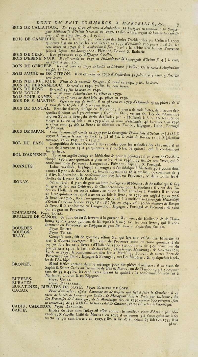 P AIT COMMERCE A M A R S E J L L E, Scc. j En 1739 H en efl venu d Am (1er dam 11 bariques ou tonneaux : la Compa- mdoife d Orient le vendit en 1737, ,2 flor. àl2 { argent de banque les cent H- ï BOIS DE SAP AN. DONT ON BOIS DE CALIATOUR. gnie Hollandoife vres : & en 1741 flor. 19 | à 19 t BOIS DE CAMPECHE. Sert à la teinture : il en vient des Indes Occidentales par Cadix 2 à oocO quintaux à 9 ou 10 hv. les cent livres : en 1739 d’Hollande 520'pièces à 16 liv les cent livres en 1740 & à Amflerdam 5 flor. 10 fols : ]a débite s’en fait en Provence jufqu’à Lyon , en Languedoc, Piémont, Levant & Barbarie. BOIS DE CERF. Il en ejl venu en 1739 d’Efpagne 6 balles. BOIS D’EBENE NOIR. Il s ejl vendu en 1737 en Hollande par là Compagnie d’Orient fl. 4 î le cent en 1741 à flor. 10. ^ 8 » BOIS DE GEROFLE. Il en efl venu en 1739 de Cadix ou Lisbonne 3 balles : On le vend à Amflerdam 10 fols la livre. * # J BOIS JAUNE ou DE CITRON. Il en efl venu en 1739 d’Amflerdam 52 pièces: il y vaut 4 flor. les cent livres. 1 BOIS NEPHRETIQUE. Vient de la nouvelle E/pagne : fe vend en 1740. 2 liv la livre, BOIS DE FERNAMBOUC. * vend en 1740/70 liv. les cent livres BOIS DE ROSE. Se vend iy fols la livre en 1740. BOIS ROUGE. Il en efl venu d’Amflerdam 87 pièces en 1739. BOIS POUR RAMES. Il en efl venu de Stockholm 40 pièces en 1739. BOIS DE S. MARTHE. Efpèce de bois de Bréfil : U en ejl venu en 1739 d’Hollande 4144 pièces : & il y vaut fl. 5» IO fols cl fl. 6 les cent livres. BOIS DE SANTAL. Branche d arbre, d’ufage en Médecine 5 il y en a de trois fortes, de chacune des¬ quelles il vient 40 à 50 quintaux ; favoir du blanc venant des Iles de l’Amerique a 7 ou 8 fols la livre , du citnn des Indes par la Hollande à 8 ou 10 fols , & du rouge à 12 ou 14 fols : en 1739 il eri efl Venu d’Hollande 46 banques : en 1740 U citnn vaut 4; fols la livre : le débitent en France, Efpagne , Italie , Portugal & Piémont. ' ® * 8 Celui de Siam s ejl vendu en 1737 par la Compagnie Hollandoife d’Orient 17 1 à 18 \fl. argent de banque le cent : en 1741, iy §à I6 % fl. Û celui de Btmaas 11 l à lÛfl. mèmè monnoye, & en 1741, il a 13 £ fl. 8 BOL DU PAYS. _ Compofition de terre fervant à des remèdes pour les maladies des chevaux • il en vient de Provence 25 à 30 quintaux à 5 ou 6 liv. le quintal, qui fe confondent lur les lieux. BOL D’ARMENIE. Terre ou argille dVage en Médecine & pour la peinture : il en vient de Conflan- tinople iyo a 200 quintaux à 9 ou 10 liv. & en 1740 , 25 liv. les cent livres, qui fe conlomment en Provence, Languedoc, Piémont, Eipagnc & Portugal Lame travaillée, la plupart en rouge: il s’en fabrique à Marfeille 40 à COOOO dou¬ zaines : il y en a de fins de 8 à 12 hv., de fuperfins de 18 à 21 liv., de communs de 3 a 6 liv. la douzaine : la conformation s’en fait en Provence, & dans toutes les é- chelies du Levant & de Barbarie. Sel minéral : il y en de gras ou brut d’ufage en Médecine, & de rafiné qui fe tire du gras & fert aux Orfèvres , & Chauderonniers pour la foudure : il vient des In¬ des en Hollande où on le rafine , ce qu’on faifoit autrefois à Venife : il en vient 20 a 2y quintaux de rafiné à 20 0U 22 fols la livre , en 1739 une caijfe à 70 ou 7e f. la hvre\ en 1740 , 80 a 100 quintaux du rafiné à la moitié : la Compagnie Hollandoife a Orient l a vendu brut en 1737, 18 à 18 \fols, en 1741, 25 à 30 fols monnoye de Banque la livre: il fe confomme en Languedoc , Efpagne , Portugal & Piémont ; & celui qui eft gras en Provence» BOUCASSIN. Voyez Toile, BOULETS DE CANON. Se font de fer & fervent à la guerre: il en vient de Hollande & de Ham¬ bourg iyoo a 2000 quintaux de fabriqués à 8 ou9 liv. les cent livres, qui fe con¬ lomment en Provence: le Schippontde 300 liv. vaut à Amjlerdatn flor. 10. Voyez Soude. Voyez Toile, Compofé noir, fait de gomme , réfine &c. qui fert aux calfats des batimens dé mer & d autres ouvrages : il en vient de Provence 1000 ou 2000 quintaux à 5o ou 70 fols les cent livres : d’Hollande 1500 à 2000 barils ne 3 quintaux l’un du prix de 12 a 14 hv. le baril : de Stockholm , Dunckerque, Hambourg, & Leverpool l5i? lards en 1739 : la confommation s’en fait à Marfeille, Toulon 7 & autres Ports de Provence ; en Italie, Efpagne & Portugal, aux Iles Madères , & quelquefois à cel¬ les de l Archipel. ^ ^ Métal faélice entrant dans le mélange pour des pièces d’artillerie : il en vient de Saphis & Sainte Croix au Royaume de Fez & Maroc, ou de Hambourg 4 à coo quin- ïrr-n 45 llv; les cent livres fuivant fa qualité : la confommation s’en fait à Marfeille, Toulon & en Efpagne. Voyez Cuirs. Voyez Draperies. BURATINES, BURATES DE SOYE. Voyez Etoffes de Soye. CACAO. Fruit d’un ^ arbre , efpèce d’amande ou de noifette qui fert à faire le Chocolat: il en vient de ta cote de Caraque par Cadix, de Maragnan dans le Brefil par Lisbonne , des Les trançoifes de l Amérique, de la Martinique éV. en 1739 environ 600 bariques, facs CADIS , CADISs“^;d;!|/r?8^ U Um CMde CmîUe’ &2ife,S CeluUe tAmiri*“'■ GAFFE. Efpèce de fève dont l’ufage eft aflez connu : le meilleur vient d’Arabie par Ale¬ xandrie ,& s apelle CafFé de Mocha : en 1687 il cn venoit y à 5ooo quintaux à 5o ou 70 liv. les cent livres : en 1727,3 liv, la liv. & en détail 5y fols: en 1739 il en ejl ve- BONNETS. BORAX, BOURDES. BOURGS. BRAY. BRONZE. BUFFLES. BURATES.