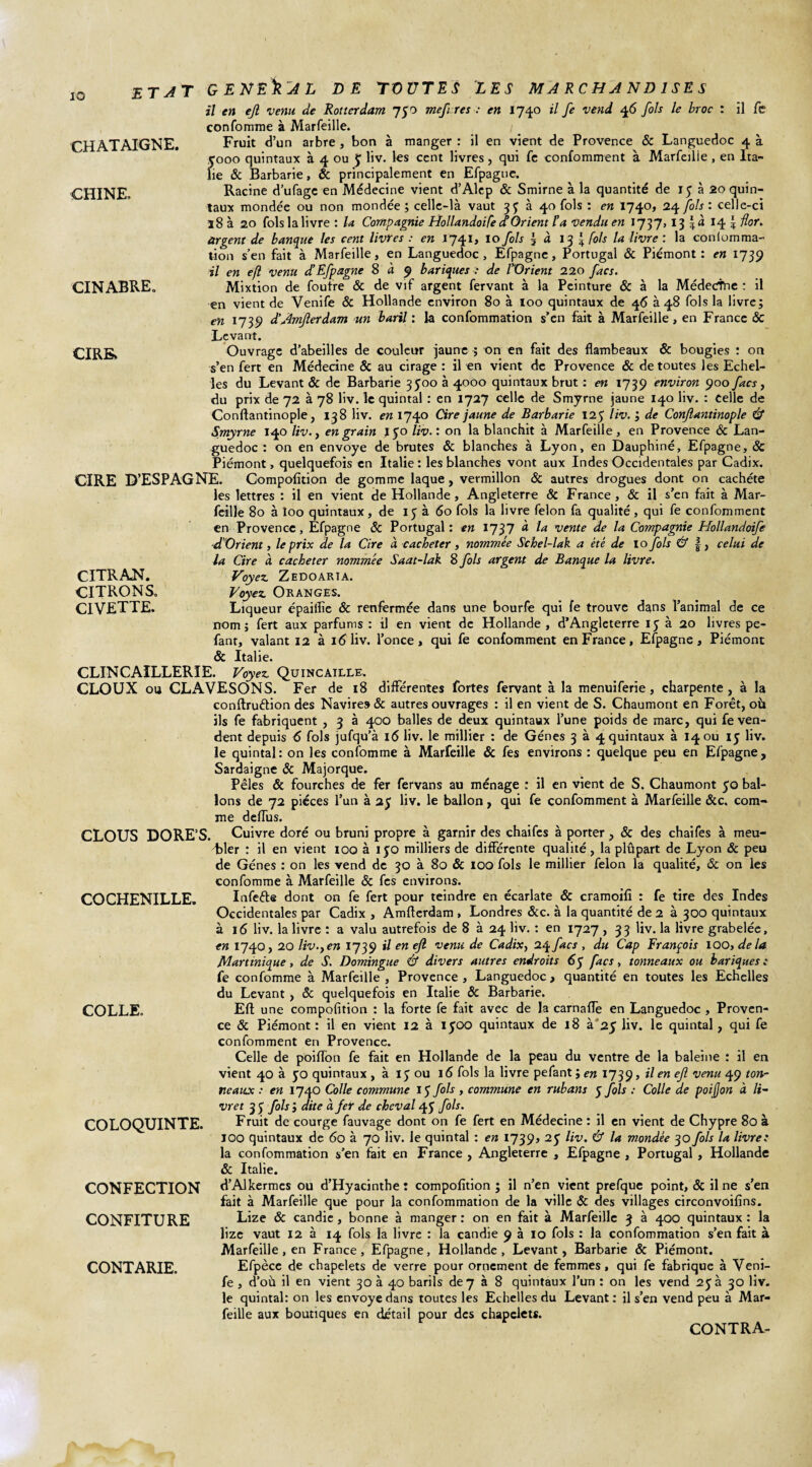 1Q CHATAIGNE. CHINE, CINABRE. CIRE. CITRAN. CITRONS, civette. ETAT GENERAL DE TOUTES LES MARCHANDISES il en ejl venu de Rotterdam j$o mefres : en 1740 il fe vend 46 fols le broc : il fe confomme à Marfeille. / _ Fruit d’un arbre , bon à manger : il en vient de Provence & Languedoc 4 à 5000 quintaux à 4 ou J liv. les cent livres, qui fe confomment à Marfeille , en Ita¬ lie & Barbarie, & principalement en Efpaguc. Racine d’ufage en Médecine vient d’Àlep & Smirne à la quantité de 15 à 20 quin¬ taux mondée ou non mondée; celle-là vaut 35^ à 40 fols : en 1740, 24 fols: celle-ci 18 à 20 fols la livre : la Compagnie Hollandoife et Orient l’a vendu en 1757,13 \à 14 \ for. argent de banque les cent livres : en 1741, 10 fols 3 à \ fols la livre : la conlomma- lion s’en fait à Marfeille, en Languedoc, Efpagne, Portugal & Piémont: en 1739 il en efl venu d’Efpagne 8 à 9 bariques : de l'Orient 220 facs. Mixtion de foutre & de vif argent fervant à la Peinture & à la Médecthe : il en vient de Venife & Hollande environ 80 à 100 quintaux de 46 à 48 fols la livre; en 1739 d’AmJlerdam un baril : la confommation s’en fait à Marfeille, en France & Levant. Ouvrage d’abeilles de couleur jaune ; on en fait des flambeaux & bougies : on s’en fert en Médecine & au cirage : il en vient de Provence & de toutes les Echel¬ les du Levant & de Barbarie 3500 à 4000 quintaux brut : en 1739 environ 900 facs, du prix de 72 à 78 liv. le quintal : en 1727 celle de Smyrne jaune 140 liv. : Celle de Conftantinople, 138 liv. en 1740 Cire jaune de Barbarie 125 liv. ; de Conftantinople & Smyrne 140 liv., en grain J 50 liv. : on la blanchit à Marfeille, en Provence & Lan¬ guedoc : on en envoyé de brutes & blanches à Lyon, en Dauphiné, Efpagne, & Piémont, quelquefois en Italie : les blanches vont aux Indes Occidentales par Cadix. CIRE D’ESPAGNE. Compofition de gomme laque, vermillon & autres drogues dont on cacheté les lettres : il en vient de Hollande , Angleterre & France , & il s’en fait à Mar¬ feille 80 à îoo quintaux, de 13 à 60 fols la livre félon fa qualité, qui fe confomment en Provence, Efpagne & Portugal: en 1737 d la vente de la Compagnie Hollandoife d'Orient, le prix de la Cire à cacheter, nommée Schel-lak a été de 10 fols & f, celui de la Cire à cacheter nommée Saat-lak S fols argent de Banque la livre. Voyez. Z EDO ART A. Voyez Oranges. Liqueur épaiflîe & renfermée dans une bourfe qui fe trouve dans l’animal de ce nom; fert aux parfums : il en vient de Hollande , d’Angleterre 15 à 20 livres pe- fant, valant 12 à 16 liv. l’once, qui fe confomment en France, Efpagne, Piémont & Italie. CLINCAILLERÏE. Voyez Quincaille. CLOUX ou CLAVESONS. Fer de 18 différentes fortes fervant à la menuiferie, charpente, à la conftru&ion des Navires & autres ouvrages : il en vient de S. Chaumont en Forêt, où ils fe fabriquent , 3 à 400 balles de deux quintaux l’une poids de marc, qui fe ven¬ dent depuis 6 fols jufqu’à 16 liv. le millier : de Gènes 3 à 4 quintaux à 14 ou 15 liv. le quintal: on les confomme à Marfeille & fes environs : quelque peu en Efpagne, Sardaigne & Majorque. Pèles & fourches de fer fervans au ménage : il en vient de S. Chaumont 50 bal¬ lons de 72 pièces l’un à 25 liv. le ballon, qui fe confomment à Marfeille &c. com¬ me deiïus. CLOUS DORE’S. Cuivre doré ou bruni propre à garnir des chaifes à porter, & des chaifes à meu- dbler : il en vient îoo à iyo milliers de différente qualité, la plûpart de Lyon & peu de Gènes : on les vend de 30 à 80 & ioq fols le millier félon la qualité, & on les confomme à Marfeille & fes environs. Infefte dont on fe fert pour teindre en écarlate & cramoifî : fe tire des Indes Occidentales par Cadix , Amflerdam , Londres &c. à la quantité de 2 à 300 quintaux à 16 liv. la livre : a valu autrefois de 8 à 24 liv. : en 1-727 , 33 liv. la livre grabelée, en 1740, 20 liv.jen 1739 il en ejl venu de Cadix, 24 facs , du Cap François IOO, delà Martinique, de S. Domingue & divers autres endroits 65 facs, tonneaux ou bariques : fe confomme à Marfeille , Provence , Languedoc, quantité en toutes les Echelles du Levant, & quelquefois en Italie & Barbarie. Efl une compofition : la forte fe fait avec de la carnaffe en Languedoc , Proven¬ ce & Piémont : il en vient 12 à 1500 quintaux de 18 à 25 liv. le quintal, qui fe confomment en Provence. Celle de poiffon fe fait en Hollande de la peau du ventre de la baleine : il en vient 40 à yo quintaux , à 15 ou 16 fols la livre pefant ; en 1739, il en efi venu 49 ton¬ neaux : en 1740 Colle commune IJ fols , commune en rubans 5 fols : Colle de poijjon à li¬ vret 35 fols ; dite à, fer de cheval 4 J fols. Fruit de courge fauvage dont on fe fert en Médecine : il en vient de Chypre 80 à îoo quintaux de 60 à 70 liv. le quintal : en 1739, 2J liv. & la mondée 30fols la livre: la confommation s’en fait en France , Angleterre , Efpagne , Portugal, Hollande & Italie. d’AJkermes ou d’Hyacinthe : compofition ; il n’en vient prefque point, & il ne s’en fait à Marfeille que pour la confommation de la ville & des villages circonvoifins. Lize & candie, bonne à manger : on en fait à Marfeille 3 à 400 quintaux : la lize vaut 12 à 14 fols la livre : la candie 9 à 10 fols : la confommation s’en fait à Marfeille, en France, Efpagne, Hollande, Levant, Barbarie & Piémont. Efpèce de chapelets de verre pour ornement de femmes, qui fe fabrique à Veni¬ fe , d’où il en vient 30 à 40 barils dey à 8 quintaux l’un : on les vend 25a 30 liv. le quintal: on les envoyé dans toutes les Echelles du Levant: il s’en vend peu à Mar¬ feille aux boutiques en détail pour des chapelets. CONTRA- CO CHENILLE. COLLE. COLOQUINTE. CONFECTION CONFITURE CONTARIE.