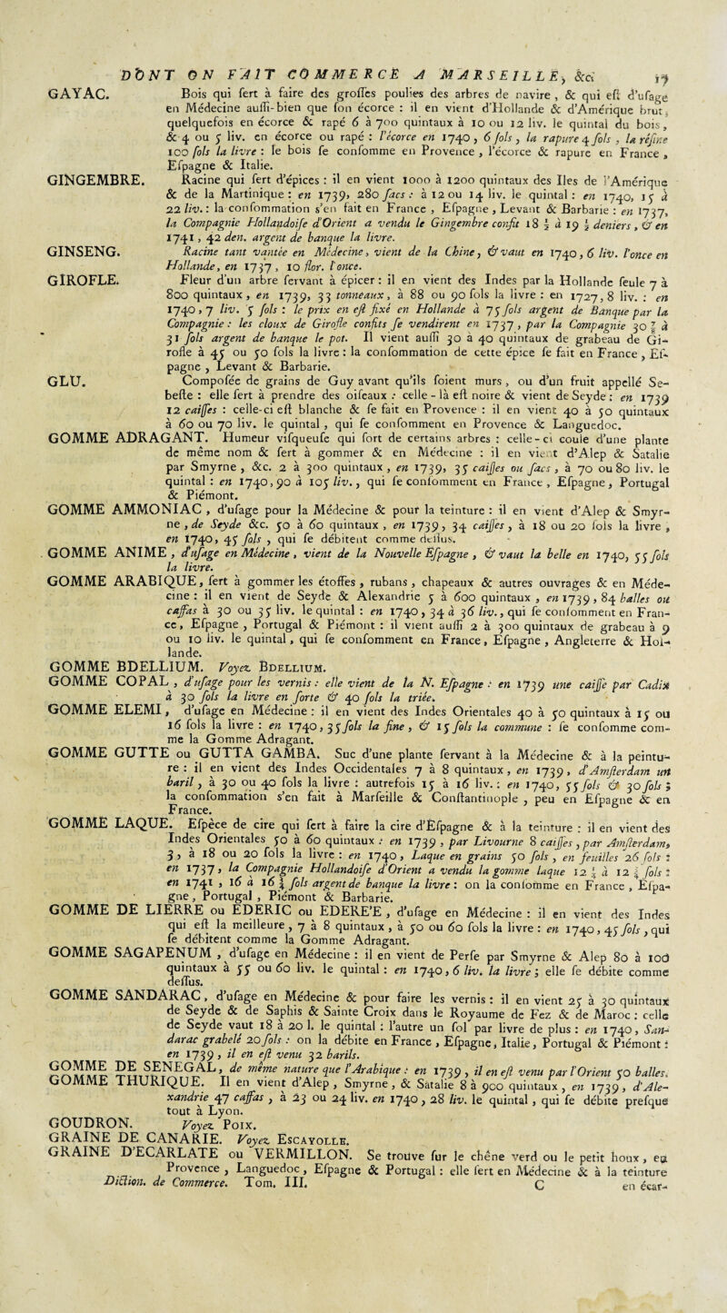 Bois qui fert à faire des groflcs poulies des arbres de navire , & qui efl d’ufage en Médecine auflï-bien que fon écorce : il en vient d’Hollande & d’Amérique brut quelquefois en écorce & râpé 6 à 700 quintaux à 10 ou 12 liv. le quintal du bois, & 4 ou 5 liv. en écorce ou râpé : Vécorce en 1740, 6 fois, la rapure fols , U refîne 100 fols la livre : le bois fe confomme en Provence , l’écorce & rapure en France , Efpagne & Italie. Racine qui fert d’épices ; il en vient 1000 à 1200 quintaux des Iles de l’Amérique & de la Martinique: en 1739, 280 facs : à 12 ou liv. le quintal: en 1740, 15 a 22 liv. : la confommation s’en fait en France , Efpagne , Levant & Barbarie : en 1737, la Compagnie Hollandoife d’Orient a vendu le Gingembre confit 18 5 à 19 i deniers, & en 17413 42 den. argent de banque la livre. Racine tant vantée en Médecine, vient de la Chine, & vaut en 1740,5 liv. l'once en Hollande, en 1737, 10 flor. l'once. Fleur d’un arbre fervant à épicer : il en vient des Indes par la Hollande feule 7 à 800 quintaux, en 1739, 33 tonneaux, à 88 ou 90 fols la livre : en 1727,8 liv. : en I74°»7 5 Ms : le Pr*x en efl fixé en Hollande à 75 fols argent de Banque par la Compagnie : les doux de Girofle confits fe vendirent en 1737, par la Compagnie 30 | à 31 fols argent de banque le pot. Il vient aulîi 30 à 40 quintaux de grabeau de Gi¬ rofle à 43 ou 50 fols la livre : la confommation de cette épice fe fait en France , £f- pagne , Levant 8c Barbarie. Compofée de grains de Guy avant qu’ils foient murs , ou d’un fruit appellé Se- belle : elle fert à prendre des oifeaux .• celle - là elt noire 8c vient deSeyde: en 1739 12 caiffes : celle-ci elt blanche 8c fe fait en Provence : il en vient 40 à 50 quintaux à 60 ou 70 liv. le quintal , qui fe confomment en Provence 8c Languedoc. GOMME ADRAGANT. Humeur vifqueufe qui fort de certains arbres : celle-ci coule d’une plante de même nom 8c fert à gommer 8c en Médecine : il en vient d’Alep & Satalie par Smyrne , &c. 2 à 300 quintaux, en 1739, 35 caijjes ou facs , à 70 ou 80 liv. le quintal: en 1740,90 a 105 liv., qui fe confomment en France, Efpagne, Portugal 8c Piémont. GOMME AMMONIAC , d’ufage pour la Médecine 8c pour la teinture : il en vient d’Alep ôc Smyr¬ ne , de Seyde 8cc. 50 à 60 quintaux , en 1739, 34 caijjes , à 18 ou 20 fols la livre , en 1740, 45 fols , qui fe débitent comme deilus. GOMME ANIME , dufage en Médecine, vient de la Nouvelle Efpagne , & vaut la belle en 17 40, 3 3 fols la livre. GOMME ARABIQUE, fert à gommer les étoffes , rubans , chapeaux & autres ouvrages 8c en Méde¬ cine : il en vient de Seyde 8c Alexandrie 5 à 600 quintaux, en 1739,84 balles ou. cajfas a 30 ou 33 liv. le quintal : en 1740,34 a ^6 liv., qui fe confomment en Fran¬ ce , Efpagne , Portugal & Piémont : il vient auflï 2 à 300 quintaux de grabeau à 9 ou 10 liv. le quintal, qui fe confomment en France, Efpagne, Angleterre & Hol¬ lande. GOMME BDELLIUM. Voyez. Ëdelltum. GOMME COPAL , dufage pour les vernis : elle vient de la N. Efpagne ■ en 1739 une caiJ}'e par Cadix à 30 fols la livre en forte & 40 fols la triée. GOMME ELEMI, d’ufage en Médecine : il en vient des Indes Orientales 40 à 50 quintaux à iy ou 16 fols la livre : en 1740,35 fols la fine , & 15 fols la commune : fe confomme com¬ me la Gomme Adragant. GOMME GUTTE ou GUTTA GAMBA. Suc d’une plante fervant à la Médecine & à la peintu¬ re : il en vient des Indes.Occidentales 7 à 8 quintaux, en 1739, dAmfierdam utt baril, à 30 ou 40 fols la livre : autrefois 15 à 16 liv. : en 1740, H fols & 30 fols ; la confommation s’en fait à Marfeille 8c Conftantuiople , peu en Efpagne ÔC en France. GOMME LAQUE. Efpèce de cire qui fert à faire la cire d’Èfpagne & à la teinture : il en vient des Indes Orientales yo a 60 quintaux .• en 1739 5 Pa* Livourne 8 caijjes, par Ainfierdam, 3 , à 18 ou 20 fols la livre : en 1740, Laque en grains 50 fols , en feuilles 26 Cols : en 1737» la Compagnie Hollandoife d’Orient a vendu la gomme laque 12. \ à 12 \ fols l en 1741 , 16 a 16 J fols argent de banque la livre : on la confomme en France , Èfpa- gne, Portugal , Piémont ôc Barbarie. GOMME DE LIERRE ou EDERIC ou EDERE’E , d’ufage en Médecine : il en vient des Indes qui efl la meilleure , 7 à 8 quintaux , à 50 ou 6û fols la livre : en 1740,43 fols . qui fe débitent comme la Gomme Adragant. GOMME SAGAPENUM , ^dufage en Medecine : il en vient de Perfe par Smyrne 8c Alep 80 à iod quintaux a yy ou 60 liv. le quintal : en 174056 liv. la livre', elle fe débite comme defïus. GAYAC. GINGEMBRE. GINSENG. GIROFLE. GLU. GOMME SANDARAC, d ufage en Medecine 8c pour faire les vernis : il en vient 2y à 30 quintaux de Seyde 8c de Saphis ôc Sainte Croix dans le Royaume de Fez 8c de Maroc ; celle de Seyde vaut 18 à 20 1. le quintal : l’autre un fol par livre de plus : en 1740, San- darac grabelé 20fols : on la débite en France , Efpagne, Italie, Portugal ôc Piémont ; en 1739 , il en efl venu 32 barils. meme nature que /’Arabique : en 1739, il en efl venu par P Orient yO balles, GOMME THURIQUE. Il en vient d’Alep, Smyrne, 8c Satalie 8 à 900 quintaux, en 1739, d'Ale¬ xandrie 47 cajfas , a 23 ou 24 liv. en 1740 > 28 liv. le quintal, qui fe débite prefque tout à Lyon. GOUDRON. Voyez. Poix. GRAINE DE CANARIE. Voyez. Escayolle. GRAINE D ECARLATE ou VERMILLON. Se trouve fur le chêne verd ou le petit houx, ea Provence , Languedoc , Efpagne & Portugal : elle fert en Médecine & à la teinture Didion. de Commerce. Tom. III. C en écar-