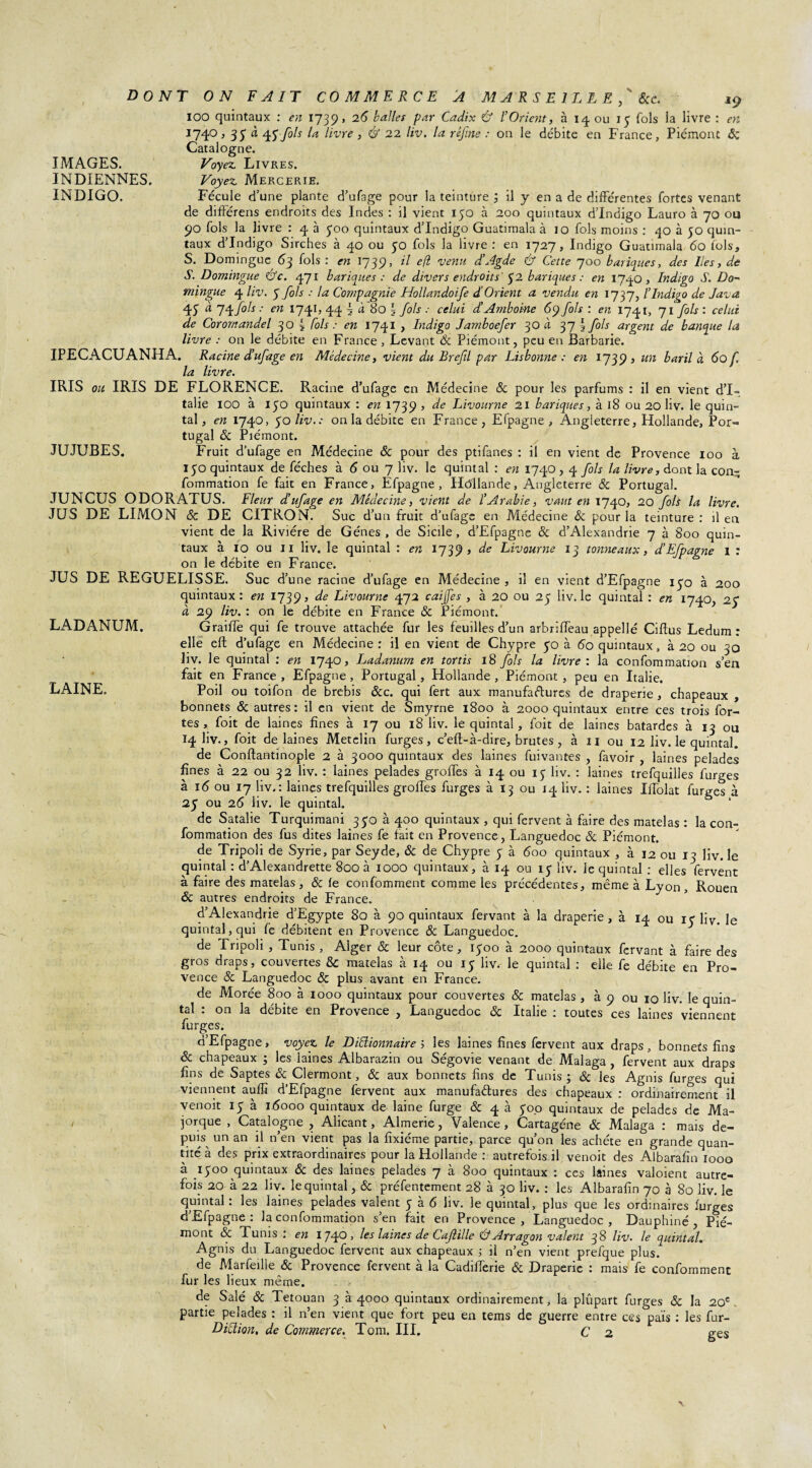 IMAGES. INDIENNES. INDIGO. LADANUM. LAINE. DONT ON FAIT COMMERCE A MARSEILLE, ' &c. 19 IOO quintaux : en 1739, 26 ballet par Cadix Ù l’Orient, à 14 ou 15 fols la livre : en 1740, 35 4J-yô/j livre , & 22 liv. la réjine : on le débite en France, Piémont & Catalogne. Voyez Livres. Voyez Mercerie. Fécule d’une plante d’ufage pour la teinture ; il y en a de différentes fortes venant de différens endroits des Indes : il vient 150 à 200 quintaux d’indigo Lauro à 70 ou 90 fols la livre : 4 à 500 quintaux d’indigo Guatimala à 10 fols moins : 40 à 50 quin¬ taux d’indigo Sirches à 40 ou 50 fols la livre : en 1727, Indigo Guatimala 60 fols, S. Domingue 63 fols : en 1739, il efl venu d’Agde & Cette 700 basiques, des lies, de S. Domingue &c. 471 basiques : de divers endroits 52 basiques : en 1740, Indigo S. Do~ mingue 4 liv. 5 fols : la Compagnie Hollandoife d.'Orient a vendu en 1737, l’Indigo de Java 45 ^ 7\fàs •' en i74ij 44 \ à 80 § fols celui d’Amboi-ne 69 fols : en 1741, 71 fols : celui de Coromandel 3 O { fols : en 1741 , Indigo Jamboefer 3O à 37 \ fols argent de banque la livre : on le débite en France, Levant 8c Piémont, peu en Barbarie. IPECACUANHA. Racine d’ufage en Médecine, vient du Brefil par Lisbonne : en 1739» un baril à 60 f. la livre. IRIS ou IRIS DE FLORENCE. Racine d’ufage en Médecine 8c pour les parfums : il en vient d’I¬ talie IOO à 150 quintaux : en 1739 5 de Livourne 21 banques, à 18 ou 20 liv. le quin¬ tal , en 1740, 50 liv.: on la débite en France, Efpagne , Angleterre, Hollande, Por¬ tugal ôc Piémont. JUJUBES. Fruit d’ufage en Médecine & pour des ptifanes : il en vient de Provence 100 à 150 quintaux de féches à 6 ou 7 liv. le quintal : en 1740,4 fols la livre, dont la con- fommation fe fait en France, Efpagne, Hôllande, Angleterre & Portugal. JUNCUS ODORATUS. Fleur d’ufage en Médecine, vient de l’Arabie, vaut en 1740, 20 fols la livre. JUS DE LIMON 8c DE CITRON. Suc d’un fruit d’ufage en Médecine ôc pour la teinture: il en vient de la Rivière de Gènes , de Sicile , d’Efpagne ôc d’Alexandrie 7 à 800 quin¬ taux à 10 ou 11 liv. le quintal : en 1739» de Livourne 13 tonneaux, d’Efpagne I : on le débite en France. JUS DE REGUELISSE. Suc d’une racine d’ufage en Médecine , il en vient d’Efpagne 150 à 200 quintaux: en 1739, de Livourne 472 caijfes , à 20 ou 25 liv. le quintal : en 1740, 2y à 29 liv. : on le débite en France & Piémont. Graiffe qui fe trouve attachée fur les feuilles d’un arbriffeau appelle Ciftus Ledum : elle eft d’ufage en Médecine: il en vient de Chypre 50 à 60 quintaux, à 20 ou 30 liv. le quintal : en 1740, Ladanum en tortis 18 fols la livre : la confommation s’en fait en France, Efpagne, Portugal, Hollande, Piémont, peu en Italie. Poil ou toifon de brebis 8cc. qui fert aux manufactures de draperie , chapeaux , bonnets & autres : il en vient de Smyrne 1800 à 2000 quintaux entre ces trois for¬ tes , foit de laines fines à 17 ou 18 liv. le quintal, foit de laines bâtardes à 13 ou 14 liv., foit de laines Metelin furges, c’eft-à-dire, brutes , à 11 ou 12 liv. le quintal. de Conftaatinople 2 à 3000 quintaux des laines fuivantes , favoir , laines pelades fines à 22 ou 32 liv. : laines pelades groffes à 14 ou 15 liv. : laines trefquilles furges à 16 ou 17 liv.: laines trefquilles groffes furges à 13 ou 14 liv. : laines Iffolat furges à 25 ou 26 liv. le quintal, de Satalie Turquimani 350 à 400 quintaux , qui fervent à faire des matelas : la con¬ fommation des fus dites laines fe fait en Provence, Languedoc 8c Piémont. de Tripoli de Syrie, par Seyde, 8c de Chypre y à 600 quintaux , à 12 ou 13 liv. le quintal : d’Alexandrette 800 à 1000 quintaux, à 14 ou ly liv. le quintal : elles fervent à faire des matelas, & le confomment comme les précédentes, même à Lyon, Rouen ôc autres endroits de France. d’Alexandrie d’Egypte 80 à 90 quintaux fervant à la draperie , à 14 ou iy liv. le quintal, qui fe débitent en Provence 8c Languedoc. de Tripoli, Tunis , Alger & leur côte, iyoo à 2000 quintaux fervant à faire des gros draps, couvertes & matelas à 14 ou iy liv. le quintal : eile fe débite en Pro¬ vence 8c Languedoc 8c plus avant en France. de Morée 800 à 1000 quintaux pour couvertes & matelas , à 9 ou 10 liv. le quin¬ tal : on la débite en Provence , Languedoc 8c Italie : toutes ces laines viennent furges. d’Efpagne, voyez le Didionnaireles laines fines fervent aux draps, bonnets fins êc chapeaux ; les iaines Albarazin ou Ségovie venant de Malaga , fervent aux draps fins de Saptes 8c Clermont, 8c aux bonnets fins de Tunis; 8c les Agnis furges qui viennent auflï d’Efpagne fervent aux manufactures des chapeaux : ordinairement il venoit iy à 16000 quintaux de laine furge & 4 à y00 quintaux de pelades de Ma¬ jorque , Catalogne , Alicant, Almerie, Valence, Cartagéne ôc Malaga : mais de- pim un an il n’en vient pas la fîxiéme partie, parce qu’on les achète en grande quan¬ tité à des prix extraordinaires pour la Hollande : autrefois il venoit des Albarafin 1000 à _iyoo quintaux 8c des laines pelades 7 à 800 quintaux : ces laines valoient autre¬ fois; 20 à 22 liv. le quintal, 8c préfentement 28 à 30 liv. : les Albarafin 70 à 80 liv. le quintal: les laines pelades valent y à 6 liv. le quintal, plus que les ordinaires furges d’Efpagne : la confommation s’en fait en Provence, Languedoc, Dauphiné, Pié¬ mont 8c Tunis : en 1740, les laines de Cajlille Cf Arragon valent 38 liv. le quintal. Agnis du Languedoc fervent aux chapeaux ; il n’en vient prefque plus, de Marfeille & Provence fervent à la Cadifferie 8c Draperie : mais fe confomment fur les lieux même. de Salé 8c Tetouan 3 à 4000 quintaux ordinairement, la plûpart furges 8c la 20e partie pelades : il n’en vient que fort peu en tems de guerre entre ct?s païs : les fur-