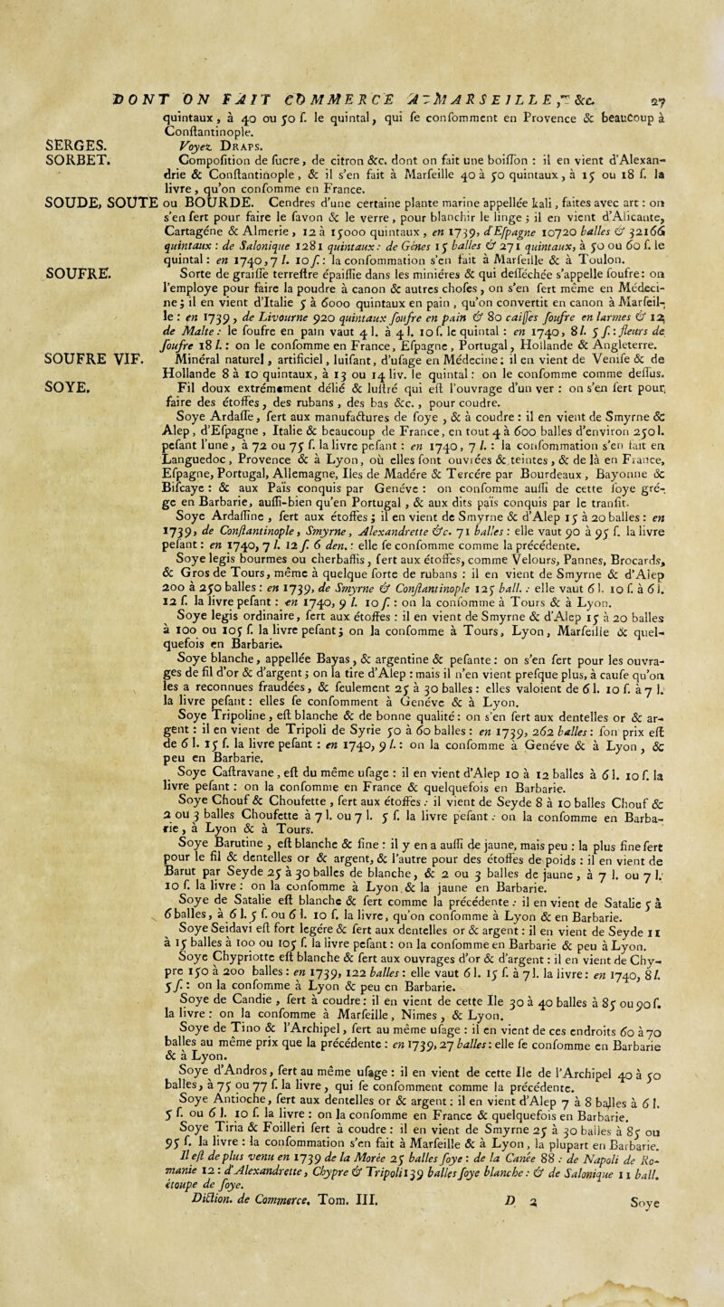 quintaux, à 40 ou 50 f. le quintal, qui fe confommcnt en Provence ôc beaucoup à Conflantinople. SERGES. Voyez, Draps. SORBET. Compofition de fucre, de citron &c. dont on fait une boifTon : il en vient d’Alexan¬ drie ôc Conftantinople, & il s’en fait à Marfeille 40 à 50 quintaux, à 15 ou 18 f. la livre , qu’on confomme en France. SOUDE, SOUTE ou BOURDE. Cendres d'une certaine plante marine appellée kali, faites avec art : on s’en fert pour faire le favon ôc le verre, pour blanchir le linge ; il en vient d’Alicante, Cartagéne & Almerie , 12 à iyooo quintaux , en 1739, d'Efpagne 10720 balles & 321661 quintaux : de Salonique 1281 quintaux: de Gènes 15 balles & 271 quintaux, à 50 ou 60 f. le quintal: en 1740,7/. I of: la confommation s’en fait à Marfeille ôc à Toulon. SOUFRE. Sorte de graille terreftre épaiiïïe dans les minières ôc qui deflechée s’appelle foufre: on l'employe pour faire la poudre à canon ôc autres chofes, on s’en fert même en Médeci¬ ne; il en vient d’Italie y à 6000 quintaux en pain , qu’on convertit en canon à Marfeil¬ le : en 1739 , de Livourne 920 quintaux foufre en pain & 80 caijfes foufre en larmes & 13 de Malte: le foufre en pain vaut 41. à 4 1. iof. le quintal : en 1740, 8/. $f: fleurs de foufre 18 /. : on le confomme en France, Efpagne , Portugal, Hollande ôc Angleterre. SOUFRE VIF. Minéral naturel, artificiel, luifant, d’ufage en Médecine: il en vient de Venife ôc de Hollande 8 à 10 quintaux, à 13 ou 14 liv. le quintal : on le confomme comme deftus. SOYE. Fil doux extrêmement délié ôc luftré qui eft l’ouvrage d’un ver : on s’en fert pour, faire des étoffes, des rubans , des bas &c., pour coudre. Soye Ardafle, fert aux manufactures de foye , & à coudre : il en vient de Smyrne ôc Alep , d’Efpagne , Italie ôc beaucoup de France, en tout 4 à 600 balles d’environ 2501. pefant l’une, à 72 ou 75 f. la livre pefant : en 1740, 7 /. : la confommation s’en fait en Languedoc, Provence ôc à Lyon, où elles font ouvrées Ôc.teintes, & de là en France, Efpagne, Portugal, Allemagne, Iles de Madère & Tercére par Bourdeaux , Bayonne ôc Bifcaye : & aux Païs conquis par Genève : on confomme auflï de cette loye grè¬ ge en Barbarie, auflî-bien qu’en Portugal , ôc aux dits pais conquis par le tranfit. Soye Ardaftîne , fert aux étoffes ; il en vient de Smyrne ôc d’Alep 15 à 20 balles : en 1739> de Conflantinople, Smyrne, Alexandrette &c. 71 balles : elle vaut 90 à 93 f. la livre pefant : en 1740, 7 /. 12 f 6 den, : elle fe confomme comme la précédente. Soye legis bourmes ou cherbaffis, fert aux étoffes, comme Velours, Pannes, Brocards, ôc Gros de Tours, même à quelque forte de rubans : il en vient de Smyrne ôc d’Aiep 200 à 250 balles : en 1739» de Smyrne & Conflantinople 125 bail. : elle vaut 61. io f. à 61. 12 f. la livre pefant : en 1740, 9 /. 10 f. : on la confomme à Tours ôc à Lyon. Soye legis ordinaire, fert aux étoffes : il en vient de Smyrne ôc d’Alep iy à 20 balles à 100 ou ioy f. la livre pefant ; on la confomme à Tours, Lyon, Marfeille Ôc quel¬ quefois en Barbarie» Soye blanche, appellée Bayas, ôc argentine ôc pefante : on s’en fert pour les ouvra¬ ges de fil d’or ôc d’argent ; on la tire d’Alep : mais il n’en vient prefque plus, à caufe qu’oa les a reconnues fraudées, ôc feulement 25 à 30 balles : elles valoient de 61. 10 f. à 7 1: la livre pefant : elles fe confomment à Genève ôc à Lyon. Soye Tripoline, eft blanche ôc de bonne qualité : on s’en fert aux dentelles or ôc ar¬ gent : il en vient de Tripoli de Syrie yo à 60 balles : en 1739, 262 balles : fon prix eft de 6 1. iy f. la livre pefant : en 1749 ^ • on confomme à Genève ôc à Lyon , ÔC peu en Barbarie. Soye Caftravane, eft du même ufage : il en vient d’Alep 10 à 12 balles à 61. 10 f. h livre pefant: on la confomme en France ôc quelquefois en Barbarie. Soye Chouf ôc Choufette , fert aux étoffes .• il vient de Seyde 8 à 10 balles Chouf ôc 2 oU 3 balles Choufette à 7 1. ou 7 1. y f. la livre pefant .• on la confomme en Barba¬ rie , à Lyon ôc à Tours. Soye Barutine , eft blanche ôc fine : il y en a auflï fte jaune, mais peu : la plus fine fert pour le fil ôc dentelles or ôc argent, ôc l’autre pour des étoffes de poids : il en vient de Barut par Seyde 2y à 30 balles de blanche, & 2 ou 3 balles de jaune , à 7 1. ou 7 1; IO f. la livre : on la confomme à Lyon ôc la jaune en Barbarie. Soye de Satalie eft blanche ôc fert comme la précédente : il en vient de Satalie y à 6balles, à 6 1. y f. ou 6 1. 10 f. la livre, qu’on confomme à Lyon ôc en Barbarie. SoyeSeidavi eft fort légère ôc fert aux dentelles or ôc argent : il en vient de Seyde il à iy balles à 100 ou ioy f. la livre pefant: on la confomme en Barbarie ôc peu à Lyon. Soye Chypriottc eft blanche ôc fert aux ouvrages d’or ôc d’argent : il en vient de Chy¬ pre iyoà 200 balles: en 1739, 122 balles: elle vaut 61. iy f. kyl la livre: en 1740, 81. Sf : on la confomme à Lyon & peu en Barbarie. Soye de Candie , fert à coudre: il en vient de cette Ile 30 à 40 balles à 8y ou90f. la livre : on la confomme à Marfeille, Nimes, ôc Lyon. Soye de Tino ôc l’Archipel, fert au même ufage : il en vient de ces endroits 60 à 70 balles au même prix que la précédente : en 1739,27 balles \ elle fe confomme en Barbarie ôc à Lyon. Soye d’Andros, fert au même ufage : il en vient de cette Ile de l’Archipel 40 à yo balles, à 7y ou 77 f. la livre, qui fe confomment comme la précédente. Soye Antioche, fert aux dentelles or ôc argent: il en vient d’Alep 7 à 8 bafies à 6 I. 5 f. ou 6 1. 10 f. la livre : on la confomme en France ôc quelquefois en Barbarie. Soye Tiria & Foilleri fert à coudre : il en vient de Smyrne 2y à 30 bailes à 8y ou 9y f. la livre : la confommation s’en fait à Marfeille ôc à Lyon, la plupart en Barbarie. Il e/l déplus venu en 1739 de la Morèe 2y balles foye : de la Ganée 88 : de Napoli de Ro'~ manie 12 : d’Alexandrette, Chypre & Tripoli 139 balles foye blanche: Ù de Salonique 11 bail. étoupe de foye.