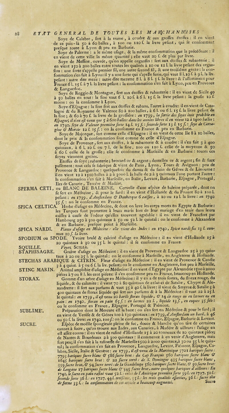 Soye de Calabre , fert à la trame , à coudre 6c aux grottes étoffes : il en vient ■ de ce pais_ là £0 à 60 balles , a ioo ou iiofi la livre pefant, qui le conforrmeni. prefque toute a Lyon 6c peu en Barbarie. tj Soye de Palerme : a le même ufage , 6c la même confommation que la précédente : il en vient de cette ville la même quantité ; elle vaut 20 f. de plus par livre. Soye de Meflîne, ouvrée, qu’on appelle organfin : fert aux étoffes 6c rubanterie : il en vient 15*0 à 200 balles entre toutes les qualités à 10 ou 12 J. la livre pefant des organ¬ sins : une forte s’appelle premier fil, une autre fécond fil, 5c une troifiéme greze : la con- fommation s’en fait à Lyon: il y a une forte qui s’apelle furie, qui vaut 8 1.10 f. à 9 3. la liv. pefant : autre dite meze : autre dite mezette SI. à 8 1. 5 f. la livre : 6c l’attortiment pour France 61. 15 f. à 7 1. la livre pefant : la confommation s’en fait à Lyon, peu en Provence & Languedoc. . . ' Soye de Reggio 6c Montagne, fert aux étoffes 6c rubanterie : il en vient de Sicile 40 à 50 balles en tout: la fine vaut 6 1. 10 f. à 6 1. 15 f. la livre pefant : la groiïe 10 f. moins : on la confomme à Lyon. Soye d’Efpagne : la fine fert aux étoffes 6c rubans, l’autre à coudre: il en vient de Cata¬ logne 6c du Royaume de Valence 80 à 100 balles, à 6 1. ou 6 1. 15 f. la livre pefant de la fine 5 6c 60 à 70 f. la livre de la groffére : en 1739 , lafortie des foyes était prohibée en Efpagne’, iln’en efi ‘Venu que 5 à 600 balles: dans les années libres il en vient 12 à 1400 balles : en 1740, foye de Valence première forte 14 /. 15 /. : fécondé forte 13 /. 15 /• •f>ye de Carta- géne & Murcie 12 l. f : on la confomme en France 6c peu en Barbarie. Soye de Majorque , fert comme celle d’Efpagne : il en vient de cette Ile 8 à 10 balles, dont le prix 5c la confommation font comme de celle d’Efpagne. Soye de Provence , fert aux étoffes, à la rubanterie 6c à coudre : il s’en fait 3 à 400 quintaux, à 6 1. 10 f. ou 7 1. de la fine, 100 ou 110 f. celle de la moyenne 6c 50 à 60 f. celle de la grotte ; elle fe confomme à Marfeiüe 6c en Barbarie : toutes ces foyes viennent grezes. Etoffes de foye ; rubanterie ; brocard or 6c argent ; dentelles or 6c argent; fin 6c faux paffement: tout cela fe fabrique 6c vient de Pans , Lyon, Tours 6c Avignon : peu de Provence 6c Languedoc : quelquefois du damas 6c du fatin de Gènes 5c de Livourne: il en vient 12 à 1500 balles à 2 à 3000 1. Ja balle de 2 à 3 quintaux l’une portant l’autre : la confommation s’en fait à Marfeille, en Italie> Levant, Barbarie, Efpagne, Portugal, Iles de Canarie , Tercére 6c Madère. SPERMA CETI, ou BLANC DE BALEINE. Cervelle d’une efpèce de baleine préparée, dont on fe fert en Médecine , 6c pour le fard : il en vient d’Hollande 6c du Ponant 80 à 100 1. pefant : èn 1739» d’Amfterdam Cf Dunkerque 6 caijjes , à 10 ou 12 1. la livre : en 1740 3 5 /. : on le confomme en France. SPICA CELTICA. Herbe d’ufage en Médecine, 6c dont on lave les corps morts én Egypte 6c Barbarie: les Turques font promettre à leurs maris lors de leur mariage d’en tenir dans leurs caiffes à caufe de l’odeur qu’elles trouvent agréable : il en vient de Francfort par Hambourg 250 à 300 quintaux à 50 ou 52 1. le quintal : on le confomme à Alexandrie 6c en Barbarie, prefque point à Marfeille. SPICA NARDI. Liante d'ufage en Médecine : elle vient des Indes : en 1740, Spica nardi fin 13 /. covF mun 20 f la livre. SPODIUM ou SPODE. Yvoire brûlé 6c calciné d’ufage en Médecine: il en vient d’Hollande 15a 20 quintaux à 30 ou 35- 1. le quintal : il fc confomme en France. SQUILLE. Voyez. Scille. STAPHISAGRE. Graine d’ufage en Médecine : il en vient de Provence 6c Languedoc 25 à 30 quin¬ taux à 20 ou 2$ 1. le quintal : on le confomme à Marfeille, en Angleterre 6c Hollande. STECHAS ARABIQUE 6c CITRIN. Fleur d’ufage en Médecine : il en vient de Provence 6c Candie 3 à 4 quint, à 5 ou 6 f. la liv. pefant 5 on le confomme en Angleterre, fort peu à Marfeille. STINC MARIN. Animal amphibie d’ufage en Médecine: il en vient d’Egypte par Alexandrie 1500 à 2000 pièces à 7 ou 8 1. les cent pièces: il s’en confomme peu en France, beaucoup en Hollande. STORAX. Gomme d’un arbre d’ufage en Médecine : il y en a de trois fortes, du fforax rouge, du liquide, 6c du calamite : il vient 70 à 80 quintaux de celui-ci de Sataîie , Chypre 6c Ale- xandrette : il fert aux parfums 6c vaut 35 à 40 fila livre: il vient de Smyrne 6c Satalie 3 à 400 quintaux de ftorax liquide qui fert aux parfums 6c à la Médecine : il vaut 22 a 25 I. le quintal : en 1739 , il eft venu 20 barils fiorax liquide, Cf 14 de rouge ou en larmes ou en pain : en 1740, ftorax en pain 65 f : en larmes 22 /. , liquide 13 f, en coques 35 fols: on le confomme en France, Efpagne, Portugal 6c Piémont. Préparation dont le Mercure eft la baze : on s’en fert en Médecine 6c pour le fard; il en vient de Venife 6c de Gènes 100 à 130 quintaux : en 1739, dé Amjlerdam un baril, à 4 6 ou yo f. la livre: en 1740,100 f: on le confomme en France, Efpagne, Barbarie 6c Levant. Efpèce de moelle fpongieule pleine de fuc, douce 6c blanche qu’on tire de certaines cannes à fucre , qu'on trouve aux Indes, aux Canaries, à Madère 6c ailleurs : l’ufage en eft affez connu : il en vient de rafiné d’Hollande 15 à 20 tonneaux de 10 quintaux pièce; de Nantes 6c Bourdeaux 2 à 300 quintaux : il commence à en venir d’Angleterre, mais fort peu; il s’en fait à la rafinerîc de Marfeille 1500 à 2000 quintaux,à 30 ou 3 5 1. le quin¬ tal; la confommation s’en fait en Provence, Languedoc, Levant, Piémont, Elpagne, Ca¬ labre, Sicile, Italie 6c Geneve : en 1739, il eft venu de la Martinique 3721 banques fucre : 7793 banques fucre blanc Cf 586 fucre brut: du Cap François 560 banques fucre blanc Cf 1(545- banques fucre brut : & 22 fucre terré : de S. Domingue 435- banques fucre blanc , 359 fucre brut, Cf 94 fucre terré: de la Guadeloupe 960 banques fucre blanc, Cf 30 fucre brut: de Leogane 17 bariques fucre blanc Cf 345 fucre brut, outre quelques banques d’ailleurs: En 1740, le fucre en pain rafiné vaut 52 /. .• celui de l’Amérique première forte 39 /..- en 1727, $0 In¬ féconde forte 3 6 /..- en 1727, 44/- troifiéme, 35 /..• les trois qualités ajforties, 3 6 L: fucre tète déformé 33 /..; la confommation de cet article a beaucoup augmenté, Sucre SUBLIME’. SUCRE.