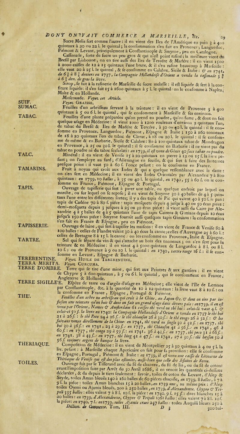 1 SUIF. SUMAC. TABAC. TALC. TAMARINS. TAPIS. PONT ÔN^FAIT COMMERCÉ A MARSEILLE, &c. Sucre Melis fcrt comme l’autre : il en vient des Iles de l’Amérique en pain 3 à 400 quintaux à 20 ou 22 1. le quintal ; la confommation s’en fait en Provence \ Languedoc, Piémont & Levant, principalement à Conftantinople 8c Smyrne, peu en Catalogne. Caflonade:, forte de lucre un peu gros & qui n’eft peint rafiné; la meilleure vient du Brefil par Lisbonne , on en tire aufii des Iles de Tercére 8c Madère : il en vient 1500 à 2000 cailles de 12 à 13 quintaux l’une brute, 8c il s’en rafine beaucoup à Marfeille : elle vaut 20 à 25 1. le quintal , 8c fe confomme en Calabre, Sicile & Italie : & en 1741a de 61 à 8 | deniers en 1737, la Compagnie Hollahdoife d’Orient a vendu la cafonade 5 f à 6 | den. de gros la livre. Sirop , fe tait à la rafinerie de Marfeille de fucre melaffe : il eft liquide 8c fert à la con¬ fiture liquide: il s’en fait iy à 1600 quintaux à y 1. le quintal.* on le cosifommeà Naples ! Malte & en Hollande. t ‘ Mofcouade. Voyez, cet Article. Voyez. Graisse. Feuilles d’un arbriffeau fervant à la teinture : il en vient de Provence 3 à 400 quintaux à y ou (5 1. le quintal, qui fe confomment à Marfeille 8c fes environs. Feuilles d’une plante préparées qu’on prend en poudre, qu’on fume , & dont on fait quelque ufage en Médecine: il vient 1000 à 1200 rouleaux d’environ 2 quintaux l’un, de tabac du Brefil 8c Iles de Madère 8c Tercére , à 30 ou 40 1. le quintal : il fe con¬ fomme en Provence, Languedoc, Piémont, Efpagne & Italie ; iyo à 160 tonneaux de 18 à 20 quintaux l’un de tabac de Clerac, à 18 ou 20 1. le quintal : il fe confom¬ me de même 8c en Barbarie, Sicile 8c Calabre: 80 à 100 quintaux tabac de Mondragon en Provence , à 2y ou 301. le quintal : il fe confomme en Barbarie : il ne vient pas du tabac en poudre ni du tabac fcafarlati : en iy^^)il efl venu de Gènes 40 facs tabac en poudre. Minéral : il en vient de Venife 15 à 20 quintaux en pierre à 12 ou 13 f. la livre pe¬ lant ; on l’employe au fard ; d’Allemagne en feuille, 8c qui fert à faire des lanternes prefque point : il vaut yo à 60 f. l’once pefant : on le confomme en France. Fruit à noyau qui croît aux Indes & qui a quelque reffemblance avec la datte : on s’en fert en Médecine; il en vient des Indes Orientales par Alexandrie 7 à 800 quintaux : en 1739,10 balles , à 35 ou 40 1. le quintal, en 1740, y y à 60 /. on ie con¬ fomme en France, Piémont, Efpagne 8c Portugal. Ouvrage de tapifferie qui fert à parer une table, ou quelque endroit par lequel on marche, ou fur lequel on fe repofe ; il en vient de Smyrne 30 à 40 balles de 4 à y quin¬ taux l’une entre les différentes fortes; il y a des tapis de Pic qui vaient 40 à yo f. ie pan ; tapis de Cadéne 70 à 80 f. pièce : tapis mofquets depuis 4 jufqu’à 40 ou yo écus pièce : demi-mofquets depuis 3 jufques à 2y ou 30 écus pièce : il vient aufh du Caire par Ale¬ xandrie 4 à y balles de 4k y quintaux l’une de tapis Cairens 8c Gîmians depuis 10 écus jufqu’à iyoécus pièce : Smyrne fournit aufîi quelques tapis Gimians : la confommation s’en fait en France & Efpagne, peu en Piémont. Ouvrage de laine , qui fert à tapiffer les maifons : il en vient de France 8c Venife 80 à 100 balles : celles de Flandre valent 30 à 40 écus la canne; celles d’Auvergne 2y à 60 1. : celles de Bretagne 8 à iy 1. la canne .• on ies confomme en Provence , Italie & Efpagne. Sel qui fe fepare du vin & qui s’attache au bois des tonneaux; on s’en fert pour la teinture & en Médecine : il en vient 4 à yooo quintaux de Languedoc à 81. ou 8 L 10 f. ; ou de Provence à 9 ou 10 1. le quintal : en 1740, tartre rouge \6 L : il' fe con¬ fomme en Levant, Efpagne 8c Barbarie. TEREBENTINE. Voyez Huile de Terebentine. TERRA MERITA. Voyez Curcuma. TERRE D’OMBRE. Terre qui fe tire d’une mine, qui fert aux Peintres & aux gantiers : il en vient de Chypre y à 600 quintaux, à y ou 6 1. le quintal, qui fe confondent en France ' Angleterre 8c Hollande. TERRE SIGILLE’E. Efpèce de terre ou d’argile d’ufage en Médecine ; elle vient de File de Lemnos par Conftantmople, 8cc. à la quantité de 10 à 12 quintaux : la livre vaut 8 à 10 f. : ou la confomme en France, Efpagne, Portugal 8c Piémont. Feuilles dun arbre ou arbrifjeau qui croit à la Chine, au Japon &c. & dont on tire par in- Jupon une teinture qu on boit & dont on fait un grand ufage dans divers pais : en 173 9, il en ejl venu pari Orient, Nantes & Amfierdam 6l caijj'es thé verd ou thêboë: celui-là vaut 4 l. & celui-cijo f la livre en 1740: la Compagnie Hollandoife dé Orient a vendu en 1737 le thé boë 21 a 26f. : le the Peco 24 à 26 f : le thé chiaufon 26 à 30/: le thé congo 26 à 32 f. : & les Juivans venus directement de la Chine: en 1741, thé verd ou finglo 30 à 32/ : en 1737, thé boë jo à 36f: en 1741,23 à 29 f : en 1737, thé Chiaufon 41 à $6f: en 1741 , 4 6 à 60 f : en 1737 , the congo 29 à 59 f : en 1741, 36 à 43f.: en 1737, thé peco 31 à 66f : en 1741, 38 a 43/. .- en 1737, thé bing 41 a 47 f : en 1741, 27 à 30 f : thé hevfon 30 à S o J. toujours argent de banque la livre. Compofition de Médecine : il en vient de Montpellier 2y à 30 quintaux à 4 ou c 1. la liv. pefant : à Marfeille chaque Apoticaire en fait pour fa provifion : elle fe confomme em1 Efpagne , Portugal, Piémont 8c Italie : en 1739, il efl venu une caijfe de Livourne de 1 henaque de Venife qui efl des plus ejlimées, auffi-bien que celle des Jéfuites de Rome. Ouvrage fait par le Tifferand avec du fil de chanvre, du fil de lin , ou du fil de coton: avant l impofition faite par Arrêt du 30 Avril 1686, il en venoit les quantités ci-delfous déclarées, 8c du depuis le tiers feulement: favoir, toiles de coton du Levant, d’Alep 8c Seyde, toiles Aman bleues 140 à 160 balles de 60 pièces chacune, en 1739, 8 balles, a 7à 9 h la pièce . toiles Aman blanches iy a. 20 balles, en ijqÿ une ^ au même prix: d’Alep toiles Ojemi ou Ajamis bleues, 200 à 2yo bail es, en 1739, d’AIexandrette, Chypre & Tri- Poh33S balles : elles valent 7 à 8 1. 10 f. la pièce : en 1740, 9 /. ry f : dites blanches 1 y à 20 balles : en 17 39, d Alexandrette, Chypre & Tripoli ioél balles : elles valent 7a 81. 10C la pièce: en 1740, 7 L; en 1739, toiles Ajamis crues 247 baltes : toiles Auquili bleues 250 à Diction. de Commerce. Tom, III. D 3 300 bai- TAPISSERIE. TARTRE. THE’, THERIAQUE. TOILES.