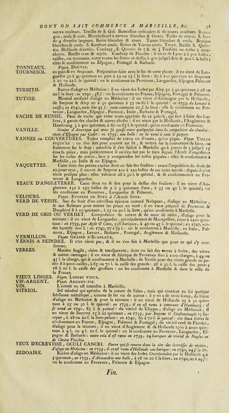 TOURNESOL TURBITH. TUTHIE. VAQUETTES. DONT ON f A 1T COMMERCE A M A R S E 1L L E, &c'. autres couleurs. Treillis de S. Gai. Boucafïïns ordinaires 8c de toutes couleurs. Rouen gris, mufe & noir. Montbelliard à carreau blanches 8c bleues. Voiles de coton. S. Jean de 4 diverfes largeurs. Renis blanches ôc crues. Tarare blanches & crues. Beaujeu blanches & crues. S. Rambert crues. Riétes de Vienne crues. Troye. Batifte S. Quen¬ tin. Hollande diverfes. Cambray, S. Quintin de f 8c de f Trufetes ou toiles à mou¬ choirs. Batifte crue 8c rayée. Cambray de Flandre : il vient de Lyon 2 à 300 balles, caiftes, ou tonneaux, entre toutes les fortes ci-deftus à 400 jufqu’à 800 & 900 1. la balle; elles fe conformaient en Efpagne , Portugal & Barbarie. en pain & en drapeaux. Préparation faite avec le fuc de cette plante : il en vient de Lan¬ guedoc 30 à 40 quintaux en pain à 12 ou 15 f. la livre : 80 à 100 quintaux en drapeaux à 20 ou 22 1. le quintal : on le confomme en Provence, Languedoc, Efpagne,Piémont 8c Hollande. Racine d’ufage en Médecine : il en vient des Indes par Alep 30 à 40 quintaux à 18 ou 20 f. la livre : en 1740,38f : on la confomme en France, Efpagne, Portugal 8c Piémont. Minéral artificiel d’ufage en Médecine : il en vient d’Allemagne par la Hollande , de Smyrne 8c Alep 20 à 30 quintaux à 55 ou 60 1. le quintal : en 1739, du Levant r caiffe ; en 1740, tutie fine 45 f. : tutie commune 20 f la livre ; elle fe confomme en Pro¬ vence , Languedoc, Efpagne , Piémont, Italie, Barbarie 8c Portugal. VACHE DE RUSSIE. Peau de vache qui viént toute apprêtée de ce païs-là, qui fert à faire des fou¬ liers, à garnir des chaifes 8c autres chofes : il en vient par la Hollande, l’Angleterre Sc Hambourg 3 à 400 quintaux, à 60 ou 67 1. le quintal, qu’on confomme en Provence. VANILLE. Graine d! Amérique qui avec fa gou[]e entre quelquefois dans la cotvpofition du chocolat : vient d’Efpagne par Cadix : en 1739, une balle : on la vend à tant le paquet. VANNES ou COUVERTURES. Toiles remplies de coton ou d'ouate, qu’on pique. Voyez Toiles pique’es : on s’en fert pour couvrir un lit, 8c mettre fur la couverture de laine, ou feulement fur le drap : autrefois il s’en faifoit à Marfeille 40 à 50000 de 3 jufqu’à iy écus la pièce, mais préfentement il ne s’en-fait pas le tiers depuis l’Arrêt d’impofition fur les toiles de coton , fans y comprendre les toiles piquées : elles fe confomment à Marfeille, en Italie 8c en Efpagne. Cuirs tirés des petites vaches dont on fait des fouliers : avant l’impofition du droit de 20 pour cent , il venoit de Smyrne 100 à 120 balles de ces cuirs tannés : depuis il n’en vient prefque plus : elles valoient 28 à 30 1. le quintal, 8c fe confommoient en Pro¬ vence 8c Languedoc. VEAUX D’ANGLETERRE. Cuirs dont on fe fert pour le deftus des fouliers : il en vient d’An¬ gleterre 130 à 150 balles de 2 à 3 quintaux l’une, à 35 ou 40 1. le quintal; on les confomme en Provence, Languedoc 8c Piémont. VELOURS. Voyez Etoffes de Soye à l’Article Soye. VERD DE VESSIE. Suc du fruit d’un arbrifteau épineux nommé Noirprun , d’ufage en Médecine , 8c aux Relieurs pour mettre les peaux en verd : il en vient préparé de Provence 8c Dauphiné 8 à 10 quintaux , à 15 ou 20 f. la livre, qu’on confomme à Marfeille. VERD DE GRIS OU VERDET. Compofition de cuivre 8c de marc de raifîn , d’ufage pour la teinture : il en vient de Languedoc , principalement de Montpellier, 1000 à 1200 quin¬ taux : en 1739, par Agde & Cette, 336 bariques, à 40 ou 45 1. le quintal : en 1727, ver- det humide 100 L: en 1740, 77 à 79 /. .• on le confomme à Marfeille, en Italie , Pié¬ mont , Efpagne , Levant, Barbarie , Portugal, Angleterre 8c Plollande. VERMILLON. Voyez Graine d’Ecarlate. V ERNIS A PEINDRE. Il n’en vient pas, & il ne s’en fait à Marfeille que pour ce qui s’y con¬ fomme. VERRES. Matière fragile, claire & tranfparente, dont on fait des verres à boire, des vitres 8c autres ouvrages : il en vient de fabrique de Provence 800 à 1000 charges, à 44 ou 45 1. la charge, qui fe confomment à Marfeille : de Venife pour des vitres grands ou pe¬ tits 8 à 9000 caiftes, à <5y ou 70 1. la caille des grands : 28 à 30 1. la caille des petits; 18 à 20 1. la caifle des grolîïers : on les confomme à Marfeille 8c dans le refte de la France. VIEUX LINGES. Voyez Linges vieux. Voyez Argent-vif. L’entrée en eft interdite à Marfeille. Sel minéral qui aproche de la nature de l’alun , mais qui contient en foi quelque fubftance métallique , comme de fer ou de cuivre : il y en a de trois fortes, du blanc d’ufage en Médecine 8c pour la teinture : il en vient de Hollande 25 à 30 quin¬ taux à 25 ou 30 1. le quintal : en 1739 , il en e{l venu 2 tonneaux d’Hambourg : il fe vend en 1740, 65 /. le quintal: du vitriol de Chypre, d’ufage en Médecine, il en vient de Smyrne 15 à 20 quintaux, en 1739, par Smyrne & Conftantinople 13 ba¬ riques , à 18 ou 20 f. la livrepefant : en 1740, 60 à 70 L le quintal: ces deux fortes fe confomment en France, Efpagne, Piémont 8c Portugal; du vitriol verd de Flandre , d’ufage pour la teinture, il en vient d’Angleterre 8c de Hollande 1500 à 2000 quin¬ taux à 4 1. ou 4 1. 10 f. le quintal : on le confomme en Provence, Languedoc, Ef¬ pagne 8c Barbarie: outre cela il ejl vçnu en 17 39, 14 bariques de vitriol de Naples ou de Civita Vecchia. YEUX D ECREVISSE, OCULI CANCRI. Pierre qui fe trouve dans la t'ete des écrevijfes de rivière, d’ufage en Médecine : en 1739 , il enefl venu d’Hollande une banque : en 1740, 24/ la liv. Racine d’ufage en Médecine : il en vient des Indes Occidentales par la Hollande 4 à y quintaux, en 1739 , d.’Alexandrie une balle , à 18 ou 20 f. la livre, en 1740,20 à 24fz on la confomme en Provence, Piémont 8c Efpagne. Fin. i VIF-ARGENT. VIN. VITRIOL. ZEDOAIRE.