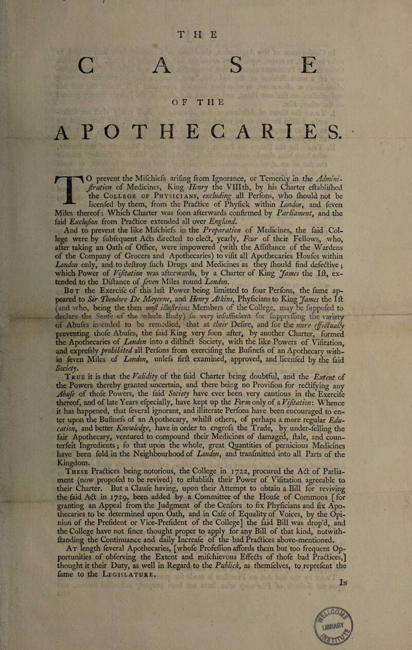 I T II E C A S E OF THE APOTHECARIES. r\ O prevent the Mifchiefs arifing from Ignorance, or Temerity in the Admini- Jlration of Medicines, King Henry the VIII th, by his Charter eftablifhed the College of Physicians, excluding all Perfons, who fhould not be licenfed by them, from the Practice of Phyfick within London, and feven Miles thereof: Which Charter was foon afterwards confirmed by Parliament, and the faid Exclufion from Practice extended all over England. And to prevent the like Mifchiefs in the Preparation of Medicines, the faid Col¬ lege were by fubfequent Adis directed to elect, yearly, Four of their Fellows, who, after taking an Oath of Office, were impowered (with the Afliftance of the Wardens of the Company of Grocers and Apothecaries) tovifit all Apothecaries Houfes within London only, and to deftroy fuch Drugs and Medicines as they fhould find defective; which Power of Vijitation was afterwards, by a Charter of King ‘James the lit, ex¬ tended to the Diflance of feven Miles round London. But the Exercife of this lafl Power being limitted to four Perfons, the fame ap¬ peared to Sir Theodore De May erne, and Henry Atkins, Phyficiansto King James the lit (and who, being the then moft illuflrious Members of the College, may be fuppofed to declare the Senfe of the whole Body) fo very infiifficierA for fappreiTmg the variety of Abufes intended to be remedied, that at their Defire, and for the more effectually preventing thofe Abufes, the faid King very foon after, by another Charter, formed the Apothecaries of London into a diftinCt Society, with the like Powers of Vifitation, and exprefsly prohibited all Perfons from exercifing the Bufinefs of an Apothecary with¬ in feven Miles of London, unlefs firfi: examined, approved, and licenfed by the faid Society. True it is that the Validity of the faid Charter being doubtful, and the Extent of the Powers thereby granted uncertain, and there being no Provifion for rectifying any Abufe of thofe Powers, the faid Society have ever been very cautious in the Exercife thereof, and of late Years efpecially, have kept up the Form only of a Vifitation'. Whence it has happened, that feveral ignorant, and illiterate Perfons have been encouraged to en¬ ter upon the Bufinefs of an Apothecary, whilfl others, of perhaps a more regular Edu¬ cation, and better Knowledge, have in order to engrofs the Trade, by under-felling the fair Apothecary, ventured to compound their Medicines of damaged, Hale, and coun¬ terfeit Ingredients; fo that upon the whole, great Quantities of pernicious Medicines have been fold in the Neighbourhood of London, and tranfmitted into all Parts of the Kingdom. These Practices being notorious, the College in 1722, procured the ACt of Parlia¬ ment (now propofed to be revived) to eftablifh their Power of Vifitation agreeable to their Charter. But a Claufe having, upon their Attempt to obtain a Bill for reviving the faid ACt in 1729, been added by a Committee of the Houfe of Commons [for granting an Appeal from the Judgment of the Cenfors to fix Phyficians and fix Apo¬ thecaries to be determined upon Oath, and in Cafe of Equality of Voices, by the Opi¬ nion of the Prefident or Vice-Prefident of the College] the faid Bill was drop’d, and the College have not fince thought proper to apply for any Bill of that kind, notwith- Itanding the Continuance and daily Increafe of the bad Practices above-mentioned. At length feveral Apothecaries, [whofe Profefiion affords them but too frequent Op¬ portunities of obferving the Extent and mifchievous EffeCts of thofe bad Practices,] thought it their Duty, as well in Regard to the Publick, as themfelves, to reprefent the fame to the Legislature. In