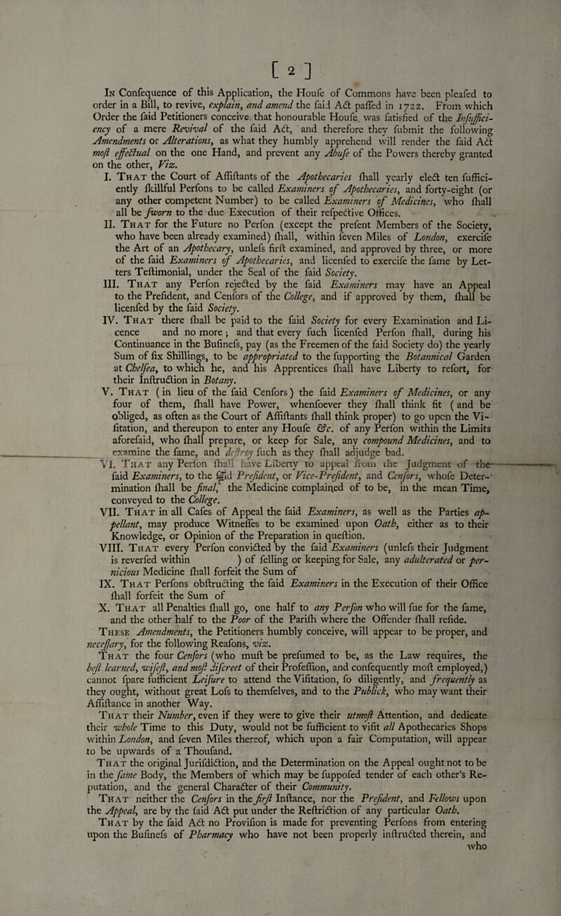 [2] In Confequence of this Application, the Houfe of Commons have been pleafed to order in a Bill, to revive, explain, and amend the faid Adt palled in 1722. From which Order the faid Petitioners conceive that honourable Houfe was fatisfied of the Infujfici- ency of a mere Revival of the faid Aft, and therefore they fubmit the following Amendments or Alterations, as what they humbly apprehend will render the faid Add mofl effeBual on the one Hand, and prevent any Abufe of the Powers thereby granted on the other, Viz. I. That the Court of Affiftants of the Apothecaries fhall yearly eledt ten fuffici- ently fkillful Perfons to be called Examiners of Apothecaries, and forty-eight (or any other competent Number) to be called Examiners of Medicines, who fhall all be fworn to the due Execution of their refpedtive Offices. II. That for the Future no Perfon (except the prefent Members of the Society, who have been already examined) (hall, within leven Miles of London, exercife the Art of an Apothecary, unlefs firft examined, and approved by three, or more of the faid Examiners of Apothecaries, and licenfed to exercife the fame by Let¬ ters Teftimonial, under the Seal of the faid Society. III. That any Perfon rejedted by the faid Examiners may have an Appeal to the Prefident, and Cenfors of the College, and if approved by them, fhall be licenfed by the faid Society. IV. That there fhall be paid to the faid Society for every Examination and Li¬ cence and no more ; and that every fuch licenfed Perfon fhall, during his Continuance in the Bufinefs, pay (as the Freemen of the faid Society do) the yearly Sum of fix Shillings, to be appropriated to the fupporting the Botannical Garden at Chelfea, to which he, and his Apprentices fhall have Liberty to refort, for their Inftrudlion in Botany. V. That (in lieu of the faid Cenfors) the faid Examiners of Medicines, or any four of them, fhall have Power, whenfoever they fhall think fit (and be obliged, as often as the Court of Affiftants fhall think proper) to go upon the Vi- fitation, and thereupon to enter any Houfe £?c. of any Perfon within the Limits aforefaid, who fhall prepare, or keep for Sale, any compound Medicines, and to examine the fame, and deflroy fuch as they fhall adjudge bad. VX. That any Perfon fhall have Liberty to appeal from the Judgment of the faid Examiners, to the ©Id Prefident, or Vice-Prefdent, and Cenfors, whofe Deter¬ mination fhall be final* the Medicine complained of to be, in the mean Time, conveyed to the College. VII. That in all Cafes of Appeal the faid Examiners, as well as the Parties ap¬ pellant, may produce Witneffes to be examined upon Oath, either as to their Knowledge, or Opinion of the Preparation in queflion. VIII. That every Perfon convidted by the faid Examiners (unlefs their Judgment is reverfed within ) of felling or keeping for Sale, any adulterated or per¬ nicious Medicine fhall forfeit the Sum of IX. That Perfons obftrucling the faid Examiners in the Execution of their Office fhall forfeit the Sum of X. That all Penalties fhall go, one half to any Perfon who will fue for the fame, and the other half to the Poor of the Parifh where the Offender fhall refide. These Amendments, the Petitioners humbly conceive, will appear to be proper, and necejjary, for the following Reafons, viz. That the four Cenfors (who muff be prefumed to be, as the Law requires, the heft learned, wifeft, and moft difcreet of their Profeflion, and confequently moll employed,) cannot fpare fufficient Leifure to attend the Vifitation, fo diligently, and frequently as they ought, without great Lofs to themfelves, and to the Publick, who may want their Afiiftance in another Way. That their Number, even if they were to give their utmofi Attention, and dedicate their whole Time to this Duty, would not be fufficient to vifit all Apothecaries Shops within London, and feven Miles thereof, which upon a fair Computation, will appear to be upwards of a Thoufand. That the original Jurifdidion, and the Determination on the Appeal ought not to be in the fame Body, the Members of which may be fuppofed tender of each other’s Re¬ putation, and the general Character of their Community. That neither the Cenfors in the firft Inftance, nor the Prefident, and Fellows upon the Appeal, are by the faid Adt put under the Reftridtion of any particular Oath. That by the faid Adt no Provifion is made for preventing Perfons from entering upon the Bufinefs of Pharmacy who have not been properly inflrudted therein, and who