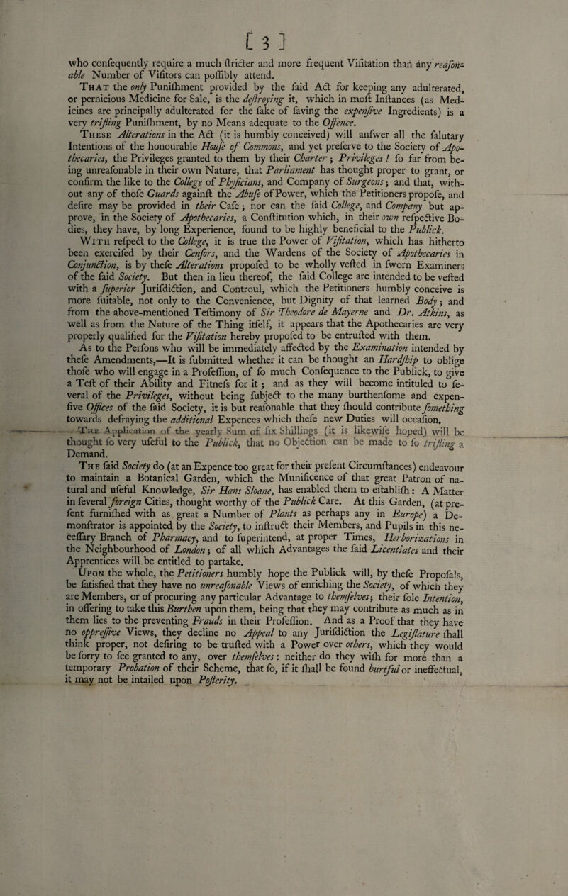 who consequently require a much ftri&er and more frequent Vifitation than any reafen¬ able Number of Vifitors can poflibly attend. That the only Punishment provided by the faid Ad: for keeping any adulterated, or pernicious Medicine for Sale, is the dejlroying it, which in moll Instances (as Med¬ icines are principally adulterated for the fake of faving the expe?ifive Ingredients) is a very trifling Punifhment, by no Means adequate to the Offence. These Alterations in the Ad (it is humbly conceived) will anfwer all the falutary Intentions of the honourable Houfe of Commons, and yet preferve to the Society of Apo- thecarieSy the Privileges granted to them by their Charter j Privileges ! fo far from be¬ ing unreafonable in their own Nature, that Parliament has thought proper to grant, or confirm the like to the College of Phyflcians, and Company of Surgeons j and that, with¬ out any of thofe Guards againll the Abufe of Power, which the Petitioners propofe, and defire may be provided in their Cafe; nor can the faid Collegey and Company but ap¬ prove, in the Society of ApothecarieSy a Constitution which, in their own refpedive Bo¬ dies, they have, by long Experience, found to be highly beneficial to the Publick. With refped to the Collegey it is true the Power of Vijitatioiiy which has hitherto been exercifed by their CenforSy and the Wardens of the Society of Apothecaries in Co?ijun6liony is by thefe Alterations propofed to be wholly veiled in fworn Examiners of the faid Society. But then in lieu thereof, the faid College are intended to be veiled with a fuperior Jurifdidion, and Controul, which the Petitioners humbly conceive is more fuitable, not only to the Convenience, but Dignity of that learned Body } and from the above-mentioned Teflimony of Sir Theodore de May erne and Dr. Atkins, as well as from the Nature of the Thing itfelf, it appears that the Apothecaries are very properly qualified for the Vijitation hereby propofed to be entrufted with them. As to the Perfons who will be immediately affeded by the Examination intended by thefe Amendments,—It is fubmitted whether it can be thought an Hardjhip to oblige thofe who will engage in a Profefiion, of fo much Confequence to the Publick, to give a Tell of their Ability and Fitnefs for it; and as they will become intituled to fe- veral of the Privileges, without being fubjed to the many burthenfome and expen- five Offices of the faid Society, it is but reasonable that they Should contribute fomething towards defraying the additional Expences which thefe new Duties will occafion. --The Application of the yearly Sum of fix Shillings (it is likewife hoped) will be thought fo very ufeful to the Publicky that no Gbjedion can be made to fo trifling a Demand. The faid Society do (at an Expence too great for their prefent Circumftances) endeavour to maintain a Botanical Garden, which the Munificence of that great Patron of na¬ tural and ufeful Knowledge, Sir Hems Sloane, has enabled them to eftablifh; A Matter in foreign Cities, thought worthy of the Publick Care. At this Garden, (at pre¬ fent furnilhed with as great a Number of Plants as perhaps any in Europe) a De- monftrator is appointed by the Society, to inftrud their Members, and Pupils in this ne- cefiary Branch of Pharmacy, and to Superintend, at proper Times, Herborizations in the Neighbourhood of London; of all which Advantages the faid Licentiates and their Apprentices will be entitled to partake. Upon the whole, the Petitioners humbly hope the Publick will, by thefe Propofals, be fatisfied that they have no unreafonable Views of enriching the Society, of which they are Members, or of procuring any particular Advantage to themfelves-y their foie Intention, in offering to take this Burthen upon them, being that they may contribute as much as in them lies to the preventing Frauds in their Profefiion. And as a Proof that they have no oppreflive Views, they decline no Appeal to any Jurifdidion the Legiflature (hall think proper, not defiring to be trailed with a Power over otherSy which they would be Sorry to fee granted to any, over themfelves: neither do they with for more than a temporary Probation of their Scheme, that fo, if it Shall be found hurtful or ineffectual, it may not be intailed upon Poflerity.