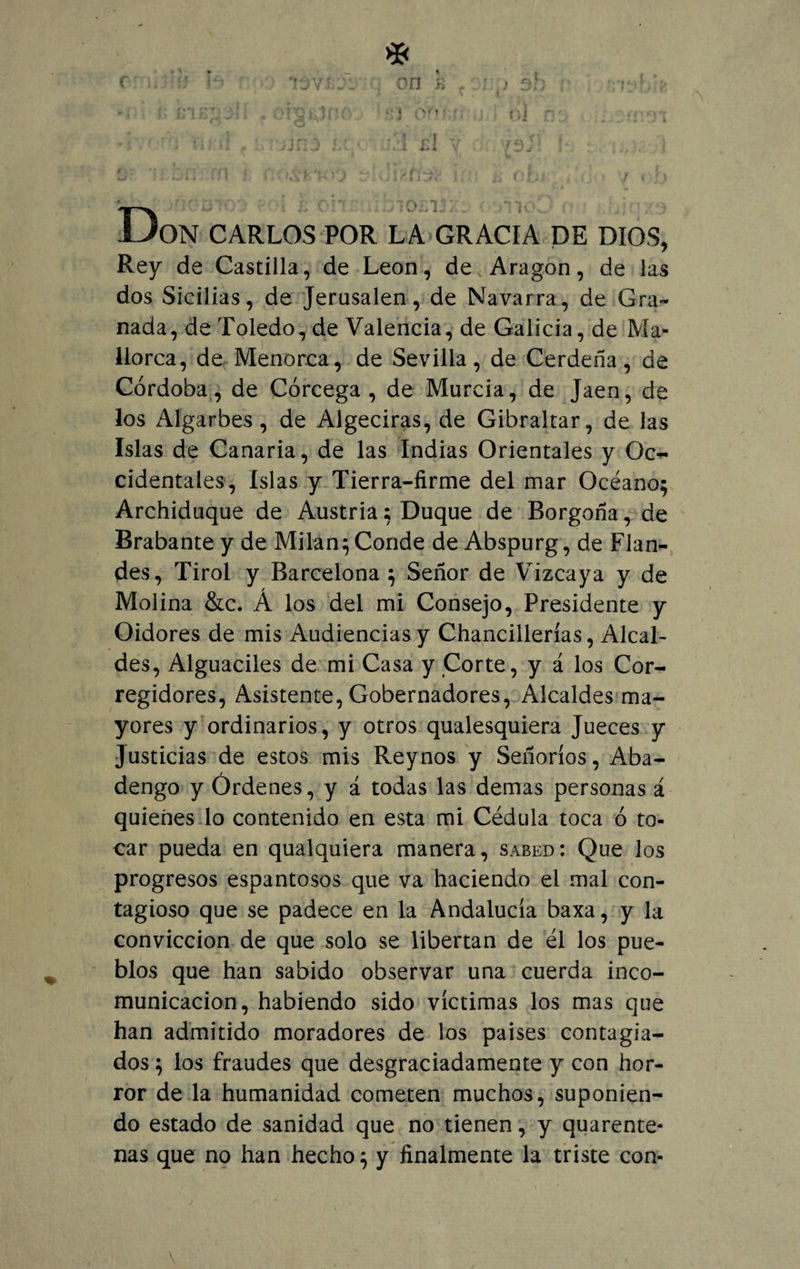 * c ú:'h lo’r vdvsi'Si on k , ; ; ¿h : í:'t'• *‘J 0? oJ r. • .,.¡5 ; i n 1 « , r Vf o] v ¿ja jy L . Don CARLOS POR LA GRACIA DE DIOS, Rey de Castilla, de León, de Aragón, de las dos Sicilias, de Jerusalen, de Navarra, de Gra¬ nada, de Toledo, de Valencia, de Galicia, de Ma¬ llorca, de Menorca, de Sevilla, de Cerdeña, de Córdoba, de Córcega, de Murcia, de Jaén, de los Algarbes , de Algeciras, de Gibraltar, de las Islas de Canaria, de las Indias Orientales y Oc¬ cidentales, Islas y Tierra-firme del mar Océano; Archiduque de Austria; Duque de Borgoña, de Brabante y de Milán; Conde de Abspurg, de Flan- des, Tirol y Barcelona ; Señor de Vizcaya y de Molina &amp;c. Á los del mi Consejo, Presidente y Oidores de mis Audiencias y Chancillerías, Alcal¬ des, Alguaciles de mi Casa y Corte, y á los Cor¬ regidores, Asistente, Gobernadores, Alcaldes ma¬ yores y ordinarios, y otros qualesquiera Jueces y Justicias de estos mis Rey nos y Señoríos, Aba¬ dengo y Órdenes, y á todas las demas personas á quienes lo contenido en esta mi Cédula toca ó to¬ car pueda en qualquiera manera, sabed: Que los progresos espantosos que va haciendo el mal con¬ tagioso que se padece en la Andalucía baxa, y la convicción de que solo se libertan de él los pue¬ blos que han sabido observar una cuerda inco¬ municación, habiendo sido víctimas los mas que han admitido moradores de los países contagia¬ dos ; los fraudes que desgraciadamente y con hor¬ ror de la humanidad cometen muchos, suponien¬ do estado de sanidad que no tienen, y quarente- ñas que no han hecho; y finalmente la triste con-