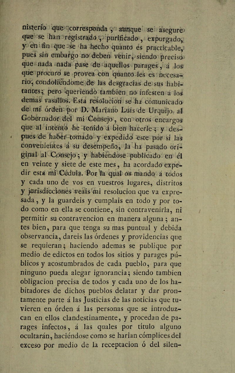 nisterio qüfc corresponda , aunque se asegure que se han registrado.y purificado , expurgado, y emiin que-se ha hecho quanto es practicable, pues sin embargo no deben venir, siendo preciso que nada nada pase de aquellos parages, á los que procuró se provea con quanto les es necesa¬ rio, condoliéndome de las desgracias de sus habi¬ tantes; pero queriendo también no infesten a los demas vasallos. Esta resolución se ha comunicado de mi orden por D. Mariano Luis de Urquijo al Gobernador del mi Consejo, con otros encargos que al intento he tenido á bien hacerle ; y des¬ pués de haber tomado y expedido este por sí las convenientes á su desempeño, la ha pasado ori¬ ginal al Consejo; y habiéndose publicado en él en veinte y siete de este mes, ha acordado expe¬ dir esta mi Cédula. Por la qual o^ mando á todos y cada uno de vos en vuestros lugares, distritos y jurisdicciones veáis mi resolución que va expre¬ sada, y la guardéis y cumpláis en todo y por to¬ do como en ella se contiene, sin contravenirla, ni permitir su contravención en manera alguna ; an¬ tes bien, para que tenga su mas puntual y debida observancia, daréis las órdenes y providencias que se requieran; haciendo ademas se publique por medio de edictos en todos los sitios y parages pú¬ blicos y acostumbrados de cada pueblo, para que ninguno pueda alegar ignorancia; siendo también obligación precisa de todos y cada uno de los ha¬ bitadores de dichos pueblos delatar y dar pron¬ tamente parte á las Justicias de las noticias que tu¬ vieren en orden á las personas que se introduz¬ can en ellos clandestinamente, y procedan de pa¬ rages infectos, á las quales por título alguno ocultarán, haciéndose como se harían cómplices del exceso por medio de la receptación ó del silen-