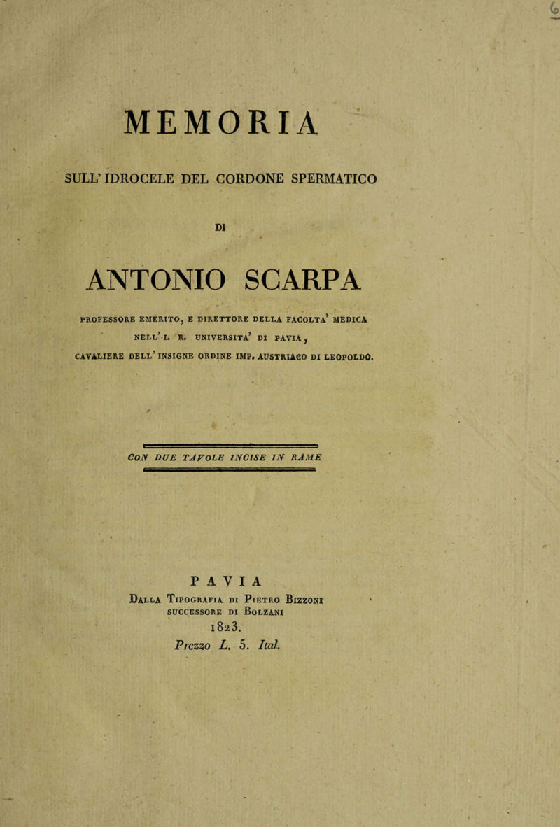 MEMORIA SULL’ IDROCELE DEL CORDONE SPERMATICO DI ANTONIO SCARPA PROFESSORE EMERITO, E DIRETTORE DELLA FACOLTÀ* MEDICA NELL’I. R. UNIVERSITÀ’ DI PAVIA j CAVALIERE DELL’ INSIGNE ORDINE IMP. AUSTRIACO DI LEOPOLDO. Con due tavole incise in rame PAVIA Dalla Tipografia di Pietro Bizzoni SUCCESSORE DI BoLZANI i823.