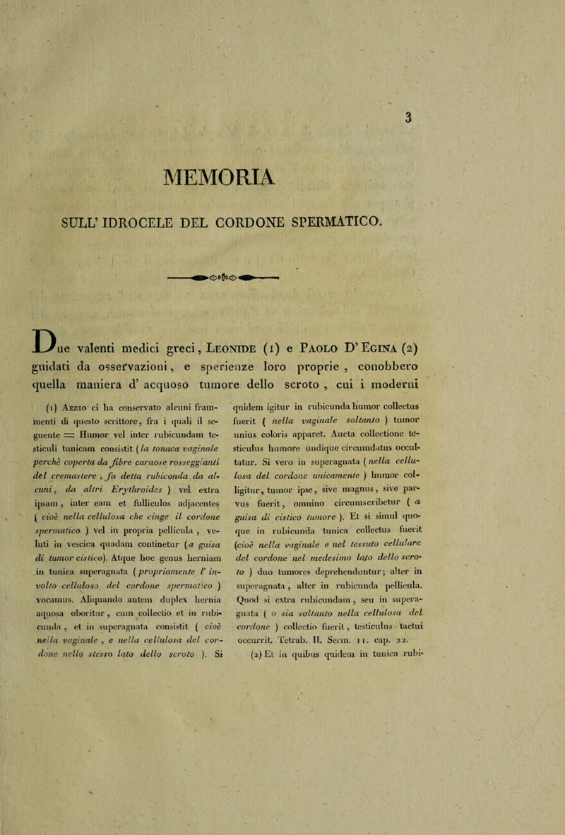MEMORIA * SULL’ IDROCELE DEL CORDONE SPERMATICO. Due valenti medici greci, Leonide (i) e Paolo D’ Egina (2) guidati da osservazioni, e sperienze loro proprie , conobbero quella maniera d’ acquoso tumore dello scroto , cui i moderni (1) Aezio ci lia conservato alcuni fram¬ menti di questo scrittore, fra i quali il se¬ guente = Humor vel inter rubicundam te¬ sticoli tunicam consistit ( la tonaca vaginale perchè coperta da fibre carnose rosseggiatiti del cremastere , fu detta rubiconda da al¬ cuni, da altri Erytkroides ) vel extra ipsam, inter eam et fulliculos adjacentes | cioè nella cellulosa che cinge il cordone spermatico ) vel in propria pellicula , ve- luti in vescica quadarn continetur (a guisa di tumor cistico). Atque hoc genus herniam in tunica superagliata ( propriamente l’ in¬ volto celluloso del cordone spermatico ) vocamus. Aliquando autem duplex berma aquosa oboritur, cuin collectio et in rubi* cunda , et in superagnata consistit ( cioè nella vaginale , e nella cellulosa del cor¬ done nello stesso lato dello scroto ). Si quidem igitur in rubicunda liumor collectus fuerit { nella vaginale soltanto ) tumor unius coloris apparet. Aucla collectione te1- stieulus li umore ùudique circumdatus occul- tatur. Si vero in superagnata ( nella cellu¬ losa del cordone unicamente ) humor col- ligitur, tumor ipse, sive magnus, sive par- vus fuerit, omnino circumscribetur ( a guisa di cistico tumore ). Et si siinul quo¬ que in rubicunda tunica collectus fuerit (cioè nella vaginale e nel tessuto cellulare del cordone nel medesimo laJ.o dello scro¬ to ) duo tumores deprehenduntur ; alter in superagnata, alter in rubicunda pellicula. Quod si extra rubicundam, seu in supera¬ gnata ( o sia soltanto nella cellulosa del cordone ) collectio fuerit, testiculus tactui occurrit. Tetrab. II. Serin. n. eap. 22. (2) Et in quibus quidem in tunica rubi-