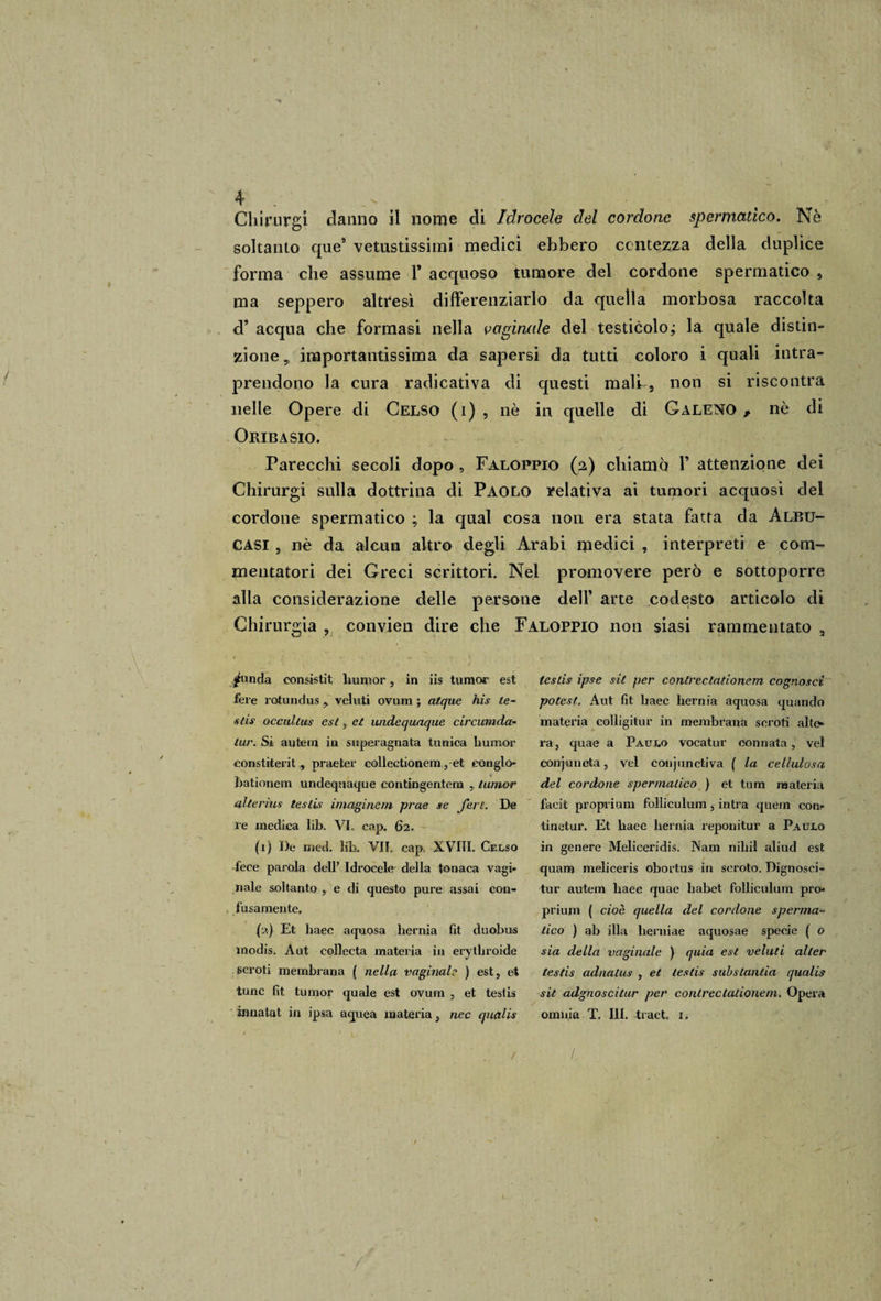 1 4 . .x f - . Chirnrgi danno il nome di Idrocele del cordone spermatico. Nè soltanto que9 vetustissimi medici ebbero contezza della duplice forma che assume 1* acquoso tumore del cordone spermatico , ma seppero altresì differenziarlo da quella morbosa raccolta d9 acqua che formasi nella vaginale del testicolo ; la quale distin¬ zione , importantissima da sapersi da tutti coloro i quali intra¬ prendono la cura radicativa di questi malh, non si riscontra nelle Opere di Celso (i) , nè in quelle di Galeno , nè di Oribasio. Parecchi secoli dopo , Faloppio (2) chiamo 1’ attenzione dei Chirurgi sulla dottrina di Paolo relativa ai tumori acquosi del cordone spermatico ; la qual cosa non era stata fatta da Albu- CASI , nè da alcun altro degli Arabi medici , interpreti e com¬ mentatori dei Greci scrittori. Nel promovere però e sottoporre alla considerazione delle persone dell’ arte codesto articolo di Chirurgia , convien dire che Faloppio non siasi rammentato , jbinda consisti! liumor, in iis turno? est fere rotundus * veluti ovum ; atque his le¬ sti# occullus est, et widequaque circumda- tur. Si autem in superagnata tunica humor constiterit , praeter collectionem ,-et eonglo- bationem undequaque contingenterà , Iunior alte ri us testis imaginem prue se ferì. De re medica lib. VI. cap. 62. (r) De med. lib. VII. cap. XVIII. Celso fece parola dell’ Idrocele della tonaca vagi¬ nale soltanto , e di questo pure assai con¬ fusamente, (2) Et liaec aquosa berma fit duobus inodis. A ut collecta materia in erythroide scroti membrana ( nella vaginale ) est, et tunc fit tumor quale est ovum , et testis in nata t in ipsa aquea materia, nec qualis testis ipse sii per conlrectationem cognoscì potest. Aut fit baec hernia aquosa quando materia colligitur in membrana scroti alte¬ ra, quae a Paulo vocatur connata, vel conjunota, vel conjunctiva ( la cellulosa del cordone spermatico ) et tum materia faeit proprium folliculum, intra quem con- tinetur. Et haec hernia reponitur a Paulo in genere Meliceridis. Nam nibil aliud est quam meliceris obortus in scroto. Dignosci- tur autem baec quae liabet folliculum pro- prium ( cioè quella del cordone sperma¬ tico ) ab illa herniae aquosae specie ( o sia della vaginale ) quia est veluti alter testis adnatus , et testis substantia qualis sit adgnoscilur per conlrectationem. Opera omnia T. III. tract, 1, /