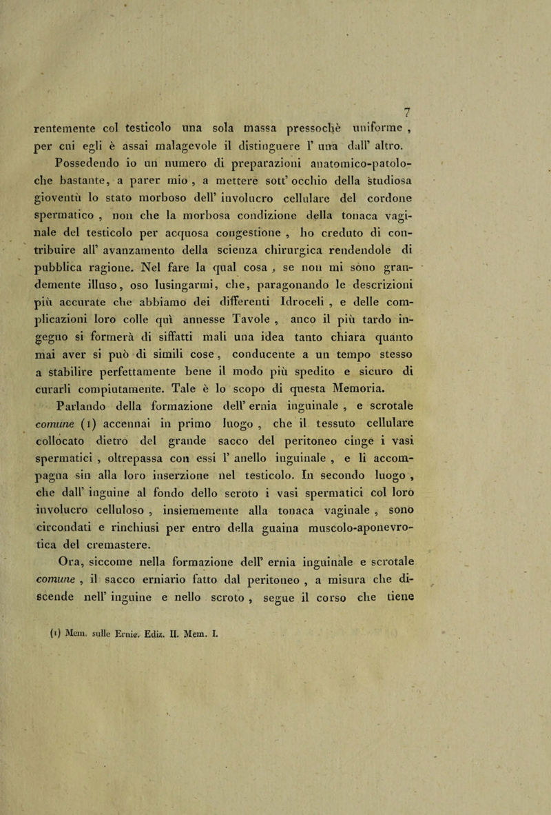 rentemente col testicolo una sola massa pressoché uniforme , per cui egli è assai malagevole il distinguere 1’ una dall’ altro. Possedendo io un numero di preparazioni anatomico-patolo- che bastante, a parer mio, a mettere sott’ occhio della studiosa gioventù lo stato morboso dell’ involucro cellulare del cordone spermatico , non che la morbosa condizione della tonaca vagi¬ nale del testicolo per accjuosa congestione , ho creduto di con¬ tribuire all’ avanzamento della scienza chirurgica rendendole di pubblica ragione. Nel fare la qual cosa ,, se non mi sono gran¬ demente illuso, oso lusingarmi, che, paragonando le descrizioni più accurate che abbiamo dei differenti Idroceli , e delle com¬ plicazioni loro colle qui annesse Tavole , anco il più tardo in¬ gegno si formerà di siffatti mali una idea tanto chiara quanto mai aver si può di simili cose , conducente a un tempo stesso a stabilire perfettamente bene il modo più spedito e sicuro di curarli compiutamente. Tale è lo scopo di questa Memoria. Parlando della formazione dell’ ernia inguinale , e scrotale comune (i) accennai in primo luogo , che il tessuto cellulare collocato dietro del grande sacco del peritoneo cinge i vasi spermatici , oltrepassa con essi V anello inguinale , e li accom¬ pagna sin alla loro inserzione nel testicolo. In secondo luogo , che dall’ inguine al fondo dello scroto i vasi spermatici col loro involucro celluloso , insiememente alla tonaca vaginale , sono circondati e rinchiusi per entro della guaina muscolo-aponevro- tica del cremastere. Ora, siccome nella formazione dell’ ernia inguinale e scrotale comune , il sacco erniario fatto dal peritoneo , a misura che di¬ scende nell’ inguine e nello scroto , segue il corso che tiene (i) Meni, sulle Ernie. Ediz. II. Mem. I.