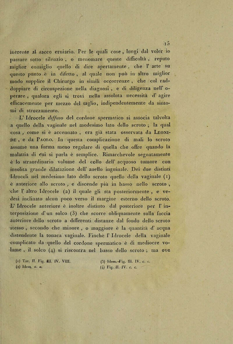 r * IO inerente al sacco erniario. Per le quali cose , lungi dal voler io passare sotto silenzio , o menomare queste difficoltà , reputo miglior consiglio quello di dire apertamente ^ che F arte su questo punto -è in difetto , al quale non può in altro miglior modo supplire il Chirurgo in simili occorrenze , che col rad¬ doppiare di circospezione nella diagnosi , e di diligenza nell’ o- perare , qualora egli si trovi nella assoluta necessità d’ agire efficacemente per mezzo del taglio, indipendentemente da sinto¬ mi di strozzamento. L’ Idrocele diffuso del cordone spermatico si associa talvolta a quello della vaginale nel medesimo lato dello scroto ; la qual cosa j, come si è accennato , era già stata osservata da Leoni¬ de , e da Paolo. In questa complicazione di mali lo scroto assume una forma meno regolare di quella che offre quando la malattia di cui si parla è semplice. Rimarchevole segnatamente è lo straordinario volume del collo dell’ acquoso tumore con insolita grande dilatazione dell’ anello inguinale. Dei due distinti Idroceli nel medesimo lato dello scroto quello della vaginale (i) è anteriore allo scroto ^ e discende più in basso nello scroto , che F altro Idrocele (2) il quale gli sta posteriormente , e ve- desi inclinato alcun poco verso il margine esterno dello scroto. L’ Idrocele anteriore è inoltre distinto dal posteriore per F in¬ terposizione d’ un solco (3) die scorre obliquamente sulla faccia anteriore dello scroto a differenti distanze dal fondo dello scroto stesso , secondo che minore , o maggiore è la quantità d’ acqua distendente la tonaca vaginale. Finché F Idrocele della vaginale complicato da quello del cordone spermatico è di mediocre vo¬ lume , il solco (4) si riscontra nel basso dello scroto ; ma ove (1) Tav. II. Fig. Ili, IV. Vili. (5) Idem.-Fig. III. IV. c. c.