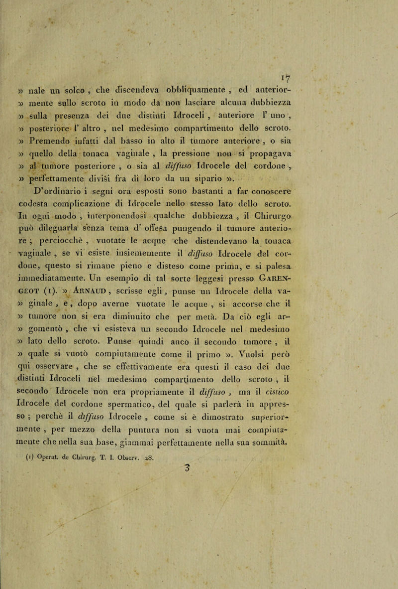 *7 x&gt; naie un solco , che discendeva ohbliquamente , ed anterior- mente sullo scroto in modo da non lasciare alcuna dubbiezza » sulla presenza dei due distinti Idroceli , anteriore 1’ uno , » posteriore 1’ altro , nel medesimo compartimento dello scroto. » Premendo infatti dal basso in alto il tumore anteriore , o sia » quello della tonaca vaginale , la pressione non si propagava » al tumore posteriore , o sia al diffuso Idrocele del cordone , » perfettamente divisi fra di loro da un sipario ». D’ordinario i segni ora esposti sono bastanti a far conoscere codesta complicazione di Idrocele nello stesso lato dello scroto. In ogni modo , interponendosi qualche dubbiezza , il Chirurgo può dileguarla senza tema cf offesa pungendo il tumore anterio¬ re ; perciocché , vuotate le acque che distendevano la tonaca vaginale , se vi esiste insiememente il diffuso Idrocele del cor¬ done, questo si rimane pieno e disteso come prima, e si palesa immediatamente. Un esempio di tal sorte leggesi presso Garen- G£OT (i). » Arnàud , scrisse egli,, punse un Idrocele della va- » ginale e , dopo averne vuotate le acque , si accorse che il » tumore non si era diminuito che per metà. Da ciò egli ar- » gomentò , che vi esisteva un secondo Idrocele nel medesimo » lato dello scroto. Punse quindi anco il secondo tumore , il » quale si vuotò compiutamente come il primo ». Vuoisi però qui osservare , che se effettivamente era questi il caso dei due distinti Idroceli nel medesimo compartimento dello scroto , il secondo Idrocele non era propriamente il diffuso , ma il cistico Idrocele del cordone spermatico, del quale si parlerà in appres¬ so ; perchè il diffuso Idrocele , come si è dimostrato superior¬ mente , per mezzo della puntura non si vuota mai compiuta- mente che nella sua base, giammai perfettamente nella sua sommità.