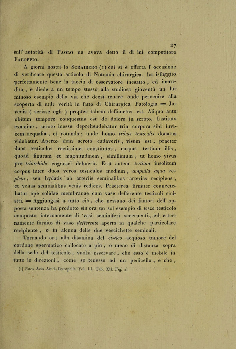 fluir autorità di Paolo ne aveva detto il di lui competitore Faloppio. A giorni nostri lo Scraibero (i) cui si è offerta V occasione di verificare questo articolo di Notomia chirurgica, ha isfuggito perfettamente bene la taccia di osservatore inesatto , ed ineru¬ dito , e diede a un tempo stesso alla studiosa gioventù un lu¬ minoso esempio della via che deesi tenere onde pervenire alla scoperta di utili verità in fatto di Chirurgica Patologia = Jli— venis ( scrisse egli ) propter tabem deffunctus est. Aliquo ante obitum tempore conquestus est de dolore in scroto. Instituto examine , scroto inesse deprehendebatur tria corpora sibi invi- cem aequalia , et rotunda ; unde homo tribus testiculis donatus j videbatur. Aperto dein scroto cadaveris , visum est , praeter duos testiculos rectissime constitutos , corpus tertium illis , quoad fìguram et magnitudinem , simillimum , ut homo vivus prò triorchide cognosci debuerit. Erat autem tertium insolitum corpus inter duos veros testiculos medium , amputici aqua re- pietà , seu hydatis ab arteriis seminaiibus arterias recipiens , et venas seminaiibus venis rediens. Praeterea firmiter connecte- batur ope solidae membranae cum vase defferente testiculi sini¬ stri. = Aggiungasi a tutto ciò , che nessuno dei fautori dell5 op¬ posta sentenza ha prodotto sin ora un sol esempio di terzo testicolo » composto internamente di 'vasi seminiferi secernenti, ed ester¬ namente fornito di vaso defferente aperto in qualche particolare recipiente , o in alcuna delle due vescichette seminali. Tornando ora alla disamina del cistico acquoso tumore del cordone spermatico collocato a più , o meno di distanza sopra della sede del testicolo, vuoisi osservare , che esso è mobile in tutte le direzioni , come se tenesse ad un pedicello , e che a (i) JNo/a Aeta Acad. Petropolit. Voi. III. Tab, XII. Fig. 2, A ì I
