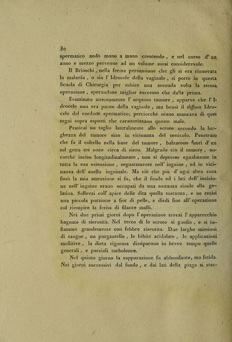 \ ' 3o spermatico andò mano a mano crescendo , e nel corso d* un anno e mezzo pervenne ad un volume assai considerevole. Il Brioschi, nella ferma persuasione che gli si era rinnovata la malattia , o sia F Idrocele della vaginale , si portò in questa Scuola di Chirurgia per subire una seconda volta la stessa operazione , sperandone miglior successo che dalla prima. Esaminato attentamente Y acquoso tumore , apparve che Y I- drocele non era punto della vaginale , ma bensì il diffuso Idro¬ cele del cordorie spermatico; perciocché niuno mancava di quei segni sopra esposti che caratterizzano questo male. Praticai un taglio lateralmente allo scroto secondo la lun-- gliezza del tumore sino in vicinanza del testicolo. Penetrato che fu il coltello nella base del tumore , balzarono fuori d’ un sol getto tre once circa di siero. Malgrado ciò il tumore , an¬ corché inciso longitudinalmente , non si depresse egualmente in tutta la sua estensione , segnatamente nell5 inguine , ed in vici- nanza dell* anello inguinale. Ma ciò che più d’ ogni altra cosa fissò la mia attenzione si fu, che il fondo ed i lati delF incisio¬ ne nell’ inguine erano occupati da una sostanza simile alla ge¬ latina. Sollevai coll’ apice delle dita quella sostanza , e ne recisi una piccola porzione a fior di pelle, e diedi fine alF operazione col riempire la ferita di filacce molli. - Nei due primi giorni dopo l’operazione trovai Y apparecchio bagnato di sierosità. Nel terzo dì lo scroto si gonfiò , e si in¬ fiammò grandemente con febbre risentita. Due larghe missioni di sangue , un purgantello , le bibite acidulate 9 le applicazioni i mollitive , la dieta rigorosa dissiparono in breve tempo quelle generali , e parziali turbolenze. Nel quinto giorno la suppurazione fu abbondante, ma fetida. Nei giorni successivi dal fondo , e dai lati della piaga si stac- J