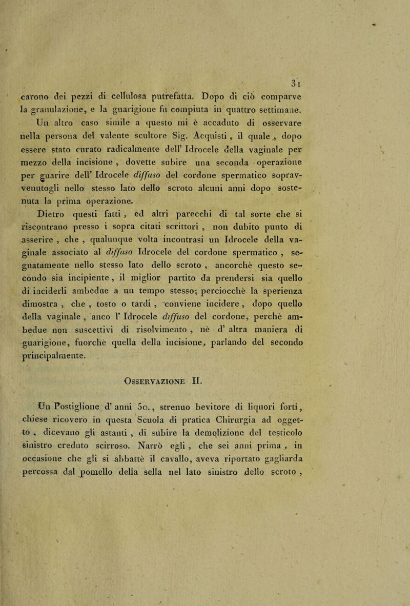 l ' . ; carono dei pezzi di cellulosa putrefatta. Dopo di ciò comparve la granulazione, e la guarigione fu compiuta in quattro settimane. Un altro caso simile a questo mi è accaduto di osservare nella persona del valente scultore Sig. Acquisti, il quale,, dopo essere stato curato radicalmente dell’ Idrocele della vaginale per mezzo della incisione , dovette subire una seconda operazione per guarire dell’ Idrocele diffuso del cordone spermatico soprav¬ venutogli nello stesso lato dello scroto alcuni anni dopo soste¬ nuta la prima operazione. Dietro questi fatti * ed altri parecchi di tal sorte che si riscontrano presso i sopra citati scrittori , non dubito punto di asserire , che , qualunque volta incontrasi un Idrocele della va¬ ginale associato al diffuso Idrocele del cordone spermatico , se¬ gnatamente nello stesso lato dello scroto , ancorché questo se¬ condo sia incipiente, il miglior partito da prendersi sia quello di inciderli ambedue a un tempo stesso; perciocché la sperienza dimostra , che , tosto o tardi , conviene incidere , dopo quello della vaginale , anco 1’ Idrocele diffuso del cordone, perchè am¬ bedue non suscettivi di risolvimento , nè d’ altra maniera di guarigione, fuorché quella della incisione., parlando del secondo principalmente. Osservazione IL Y ' ' t \ • - ‘ ' / Un Postiglione d’anni 5o., strenuo bevitore di liquori forti, chiese ricovero in questa Scuola di pratica Chirurgia ad ogget¬ to „ dicevano gli astanti , di subire la demolizione del testicolo sinistro creduto scirroso. Narrò egli , che sei anni prima , in occasione che gli si abbattè il cavallo, aveva riportato gagliarda percossa dai pomello della sella nel lato sinistro dello scroto , \
