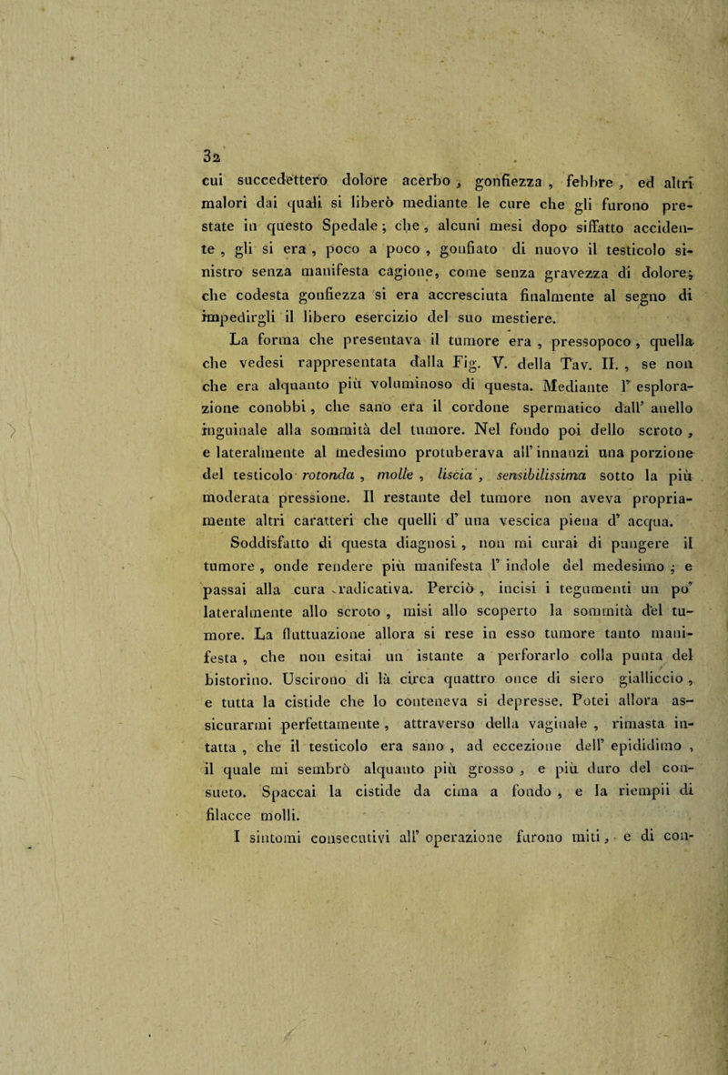 3a cui succedettero dolore acerbo , gonfiezza , febbre , ed altri malori dai quali si liberò mediante le cure che gli furono pre¬ state in questo Spedale ; che , alcuni mesi dopo siffatto acciden¬ te , gli si era , poco a poco , gonfiato di nuovo il testicolo si¬ nistro senza manifesta cagione, come senza gravezza di dolore; che codesta gonfiezza si era accresciuta finalmente al segno di impedirgli il libero esercizio del suo mestiere. La forma che presentava il tumore era , pressopoco , quella che vedesi rappresentata dalla Fig. V. della Tav. II. , se non che era alquanto più voluminoso di questa. Mediante F esplora¬ zione conobbi, che sano era il cordone spermatico dalF anello inguinale alla sommità del tumore. Nel fondo poi dello scroto , e lateralmente al medesimo protuberava all’ innanzi una porzione del testicolo rotonda , molle , liscia , sensibilissima sotto la più moderata pressione. Il restante del tumore non aveva propria¬ mente altri caratteri che quelli d’ una vescica piena d’ acqua. Soddisfatto di questa diagnosi , non mi curai di pungere il tumore, onde rendere più manifesta F indole del medesimo ; e passai alla cura .radicativa. Perciò , incisi i tegumenti un po’ lateralmente allo scroto , misi allo scoperto la sommità del tu¬ more. La fluttuazione allora si rese in esso tumore tanto mani¬ festa , che non esitai un istante a perforarlo colla punta del bistorino. Uscirono di là circa quattro once di siero gialliccio , e tutta la cistide che lo conteneva si depresse. Potei allora as¬ sicurarmi perfettamente , attraverso della vaginale , rimasta in¬ tatta , che il testicolo era sano , ad eccezione dell’ epididimo , il quale mi sembrò alquanto più grosso , e più duro del con¬ sueto. Spaccai la cistide da cima a fondo , e la riempii di filacce molli. I sintomi consecutivi all’ operazione furono miti, ■ è di con-