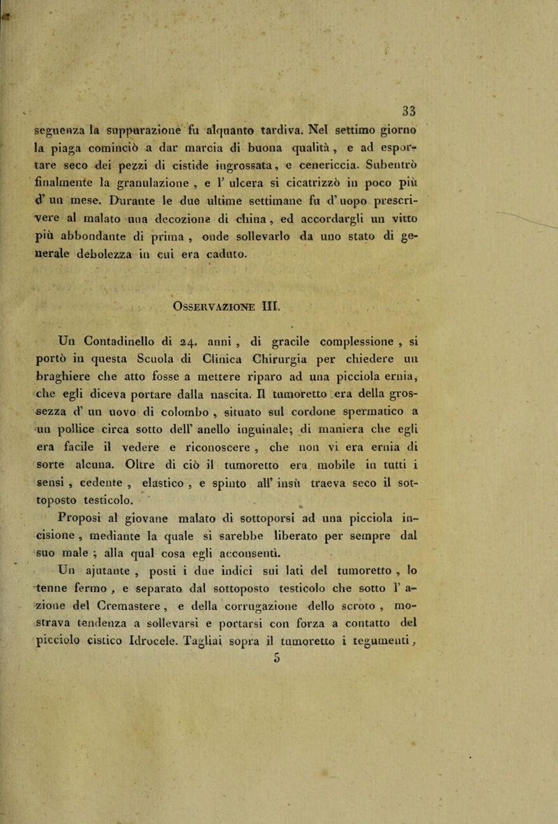 seguenza la suppurazione fu alquanto tardiva. Nel settimo giorno la piaga cominciò a dar marcia di buona qualità , e ad espor¬ tare seco dei pezzi di cistide ingrossata, e cenericcia. Subentrò finalmente la granulazione , e F ulcera si cicatrizzò in poco più d’ un mese. Durante le due ultime settimane fu d’uopo prescri¬ vere al malato una decozione di china, ed accordargli un vitto più abbondante di prima , onde sollevarlo da uno stato di ge¬ nerale debolezza in cui era caduto. Osservazione III. Sl ri* » • - • ... * * Un Contadinello di 24. anni , di gracile complessione , si portò in questa Scuola di Clinica Chirurgia per chiedere un braghiere che atto fosse a mettere riparo ad una picciola ernia, che egli diceva portare dalla nascita. Il tumoretto era della gros¬ sezza d un uovo di colombo , situato sul cordone spermatico a un pollice circa sotto dell’ anello inguinale; di maniera che egli era facile il vedere e riconoscere , che non vi era ernia di sorte alcuna. Oltre di ciò il tumoretto era mobile in tutti i sensi , cedente , elastico , e spinto all’ insù traeva seco il sot¬ toposto testicolo. Proposi al giovane malato di sottoporsi ad una picciola in¬ cisione , mediante la quale si sarebbe liberato per sempre dal suo male ; alla qual cosa egli acconsentì. Un ajutante , posti i due indici sui lati del tumoretto , lo tenne fermo , e separato dal sottoposto testicolo che sotto Y a- zioue del Cremastere , e della corrugazione dello scroto , mo¬ strava tendenza a sollevarsi e portarsi con forza a contatto del picciolo cistico Idrocele. Tagliai sopra il tumoretto i tegumenti, 5