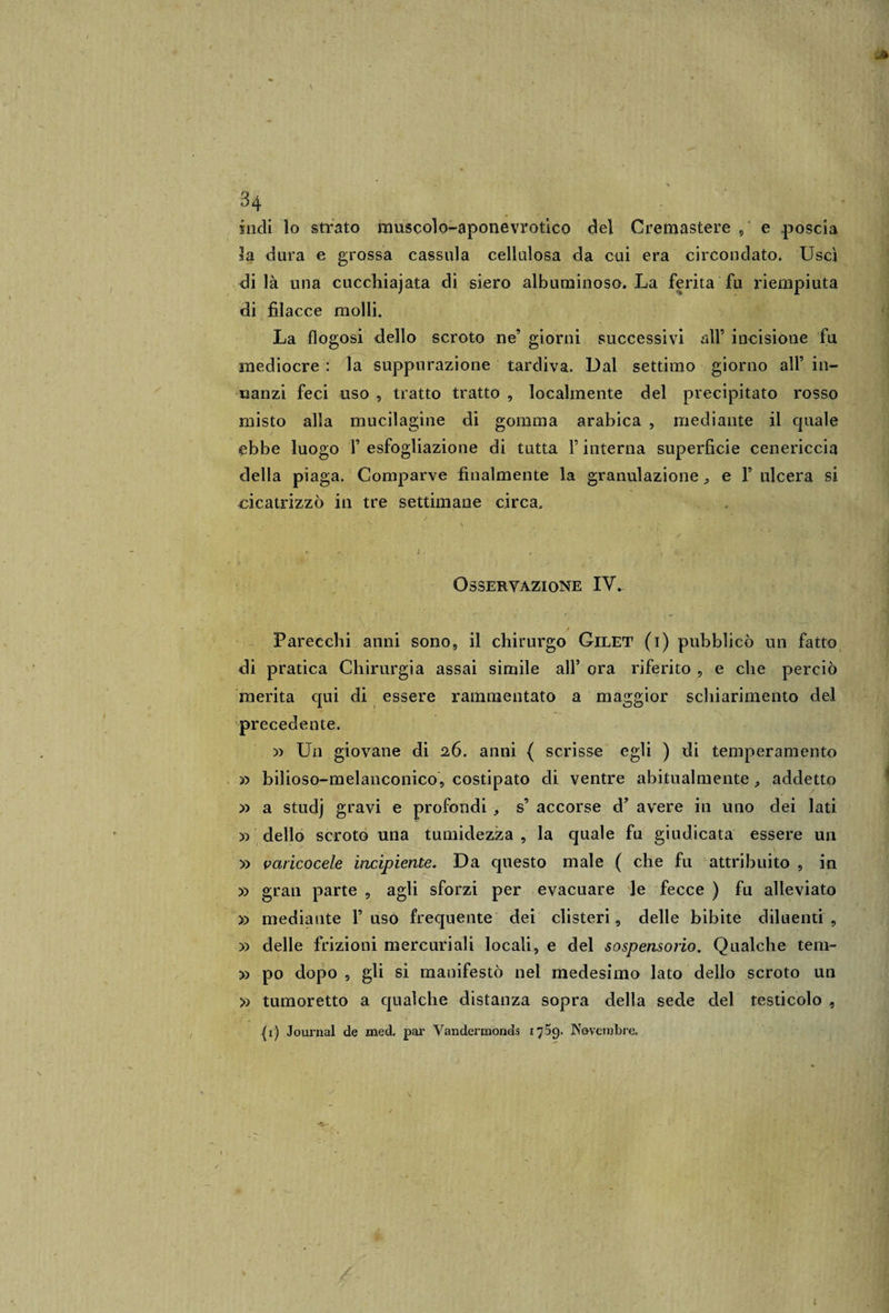 \ . * 34 indi lo strato muscolo-aponevrotico del Cremastere , e poscia la dura e grossa cassala cellulosa da cui era circondato. Uscì di là una cucchiajata di siero albuminoso. La ferita fu riempiuta di filacce molli. La flogosi dello scroto ne’ giorni successivi all’ incisione fu mediocre : la suppurazione tardiva. Dal settimo giorno all’ in¬ nanzi feci uso , tratto tratto , localmente del precipitato rosso misto alla mucilagine di gomma arabica , mediante il cjuale ebbe luogo F esfogliazione di tutta F interna superficie cenericcia della piaga. Comparve finalmente la granulazione ; e F ulcera si cicatrizzò in tre settimane circa. ’&gt; .. \ Osservazione IV. Parecchi anni sono, il chirurgo Gilet (i) pubblicò un fatto di pratica Chirurgia assai simile all’ ora riferito , e che perciò merita qui di essere rammentato a maggior schiarimento del precedente. » Un giovane di 26. anni { scrisse egli ) di temperamento » bilioso-melanconico, costipato di ventre abitualmente , addetto » a studj gravi e profondi , s’ accorse d’ avere in uno dei lati x&gt; dello scroto una tumidezza , la quale fa giudicata essere un » varicocele incipiente. Da questo male ( che fu attribuito , in » gran parte , agli sforzi per evacuare le fecce ) fu alleviato » mediante F uso frequente dei clisteri , delle bibite diluenti , » delle frizioni mercuriali locali, e del sospensorio. Qualche tem- » po dopo , gli si manifestò nel medesimo lato dello scroto un » tumoretto a qualche distanza sopra della sede del testicolo , (1) Journal de mede par Vandermonds 1759. Novembre* l