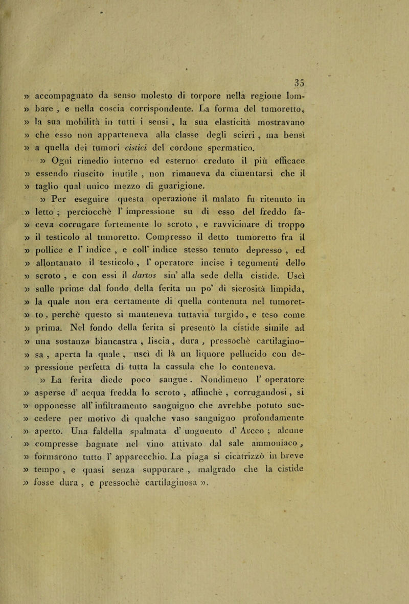 # • • » accompagnato da senso molesto di torpore nella regione lom- » bare , e nella coscia corrispondente. La forma del tumoretto, » la sua mobilità in tutti i sensi , la sua elasticità mostravano » che esso non apparteneva alla classe degli scirri , ma bensì » a quella dei tumori cistici del cordone spermatico. » Ogni rimedio interno ed esterno creduto il più efficace » essendo riuscito inutile , non rimaneva da cimentarsi che il » taglio qual unico mezzo di guarigione. » Per eseguire questa operazione il malato fu ritenuto in » letto ; perciocché F impressione su di esso del freddo fa- » ceva corrugare fortemente lo scroto , e ravvicinare di troppo » il testicolo al tumoretto. Compresso il detto tumoretto fra il » pollice e F indice , e coll’ indice stesso tenuto depresso , ed » allontanato il testicolo , F operatore incise i tegumenti dello » scroto , e con essi il dartos sin’ alla sede della cistide. Uscì ~y&gt; sulle prime dal fondo della ferita un po’ di sierosità limpida, » la quale non era certamente di quella contenuta nel tumoret- y&gt; to, perchè questo si manteneva tuttavia turgido, e teso come X) prima. Nel fondo della ferita si presentò la cistide simile ad » una sostanza biancastra , Jiscia , dura , pressoché cartilagino- 5&gt; sa , aperta la quale , uscì di là un liquore pellucido con de- » pressione perfetta di tutta la cassida che lo conteneva. x&gt; La ferita diede poco sangue . Nondimeno F operatore » asperse d’ acqua fredda lo scroto , affinchè , corrugandosi , si » opponesse all’ infiltramento sanguigno che avrebbe potuto suc- » cedere per motivo di qualche vaso sanguigno profondamente » aperto. Una faldella spalmata d’ unguento d’ Arceo ; alcune » compresse bagnate nel vino attivato dal sale ammoniaco , » formarono tutto F apparecchio. La piaga si cicatrizzò in breve » tempo , e quasi senza suppurare , malgrado che la cistide » fosse dura , e pressoché cartilaginosa ».
