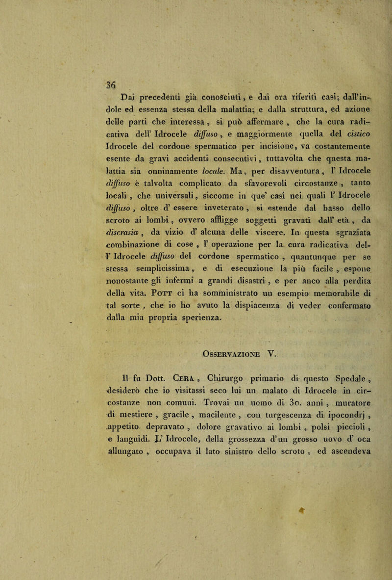 Dai precedenti già conosciuti, e dai ora riferiti casi; dall’in¬ dole ed essenza stessa della malattia; e dalla struttura, ed azione delle parti che interessa , si può affermare , che la cura radi- eativa deli Idrocele diffuso, e maggiormente quella del cistico Idrocele del cordone spermatico per incisione, va costantemente esente da gravi accidenti consecutivi, tuttavolta che questa ma¬ lattia sia onninamente locale. Ma, per disavventura, V Idrocele diffuso è talvolta complicato da sfavorevoli circostanze , tanto locali , che universali , siccome in que’ casi nei quali F Idrocele diffuso , oltre d’ essere inveterato , si estende dal basso dello scroto ai lombi, ovvero affligge soggetti gravati dall’ età , da discrasia , da vizio d’ alcuna delle viscere. In questa sgraziata combinazione di cose , F operazione per la cura radicativa del- V Idrocele diffuso del cordone spermatico , quantunque per se stessa semplicissima, e di esecuzione la più facile , espone nonostante gli infermi a grandi disastri , e per anco alla perdita della vita. Pott ci ha somministrato un esempio memorabile di tal sorte , che io ho avuto la dispiacenza di veder confermato dalla mia propria sperienza. Osservazione V. Il fu Dott. Cera , Chirurgo primario di questo Spedale , desiderò che io visitassi seco lui un malato di Idrocele in cir¬ costanze non comuni. Trovai un uomo di 3o. anni , muratore di mestiere , gracile , macilente , con turgescenza di ipocondrj , appetito depravato , dolore gravativo ai lombi , polsi piccioli , e languidi. JJ Idrocele, della grossezza d’un grosso uovo d’ oca allungato , occupava il lato sinistro dello scroto , ed ascendeva