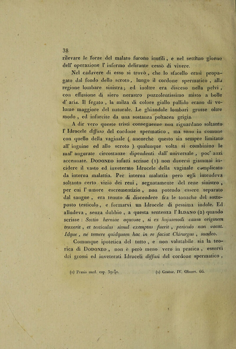 rilevare le forze del malato furono inutili, e nel settimo giorno dell’ operazione F infermo delirante cessò di vivere. Nel cadavere di esso si trovò , che lo sfacello erasi propa¬ gato dal fondo dello scroto, lungo il cordone spermatico , alla regione lombare sinistra ; ed inoltre era disceso nella pelvi , con effusione di siero nerastro puzzolentissimo misto a bolle &lt;F aria. Il fegato , la milza di colore giallo pallido erano di vo¬ lume maggiore del naturale. Le ghiandole lombari grosse oltre modo , ed infarcite da una sostanza poltacea grigia. A dir vero queste tristi conseguenze non riguardano soltanto 1’ Idrocele dtjfuso del cordone spermatico , ma sono in comune con quello della vaginale ( ancorché questo sia sempre limitato all’ inguine ed allo scroto ) qualunque volta si combinino le mal’ augurate circostanze dipendenti dall’ universale , poc’ anzi accennate. Dodoneo infatti scrisse (i) non doversi giammai in¬ cidere il vasto ed inveterato Idrocele della vaginale complicato da interna malattia. Per interna malattia però egli intendeva soltanto certo vizio dei reni , segnatamente del rene sinistro 9 per cui F umore escrementizio , non potendo essere separato dal sangue , era tenuto di discendere fra le tonache del sotto- posto testicolo 5 e formarvi un Idrocele di pessima indole. Ed alludeva , senza dubbio , a questa sentenza F Ildano (a) quando scrisse : Sectio herniae aquosae , si ex hujusmodi causa origineni traxerit, et testiculus simul exemptus fuerit , periculo non vacat. Idque , ne temere quidquam hac in re faciat Chirurgus , suacleo. Comunque ipotetica del tutto , e non valutabile sia la teo¬ rica di Dodoneo , non è però meno vero in pratica , esservi dei grossi ed inveterati Idroceli diffusi del cordone spermatico , (i) Praxis med. cap. (2) Centiu\ IV. Observ. 66.