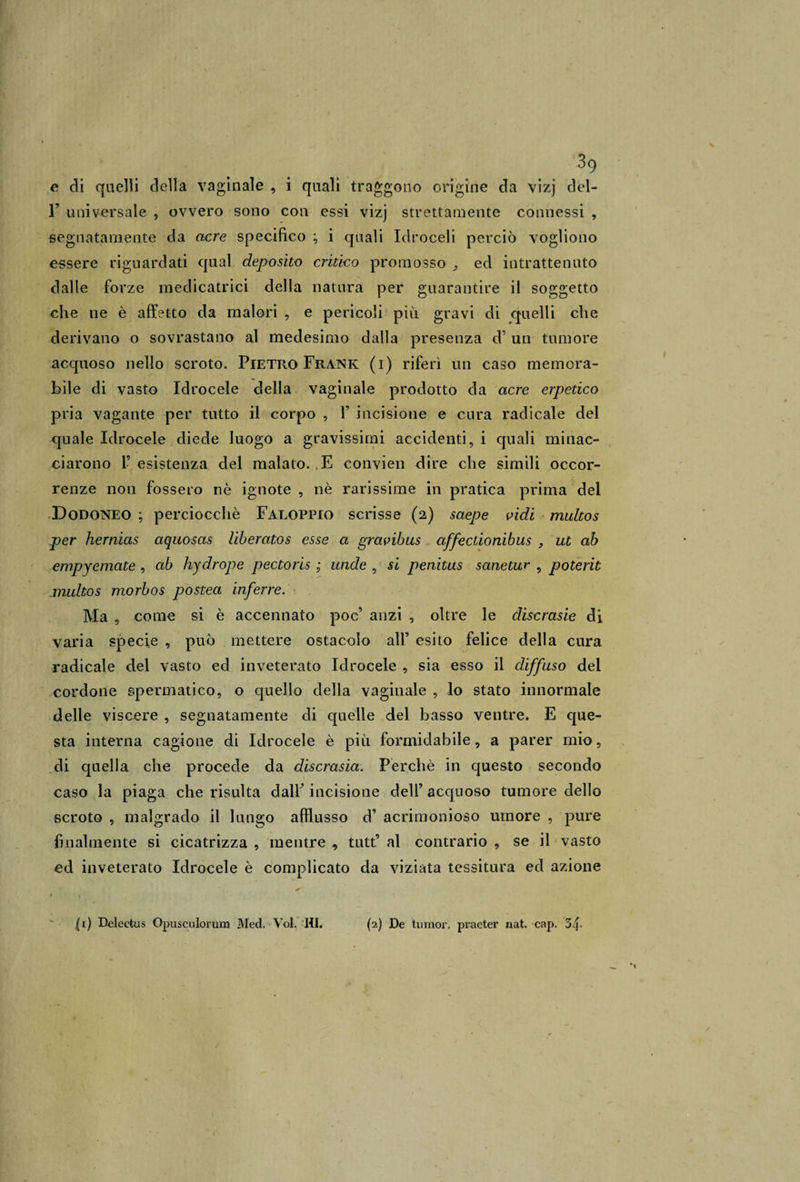 39 e di quelli della vaginale , i quali traggono origine da vizj del- r universale , ovvero sono con essi vizj strettamente connessi , segnatamente da acre specifico ; i quali Idroceli perciò vogliono essere riguardati qual deposito critico promosso ^ ed intrattenuto dalle forze medicatrici della natura per guarantire il soggetto che ne è affetto da malori , e pericoli più gravi di quelli che derivano o sovrastano al medesimo dalla presenza d’ un tumore acquoso nello scroto. Pietro Frank (i) riferì un caso memora¬ bile di vasto Idrocele della vaginale prodotto da acre erpetico pria vagante per tutto il corpo , V incisione e cura radicale del quale Idrocele diede luogo a gravissimi accidenti, i quali minac¬ ciarono 1’ esistenza del malato. E convien dire che simili occor¬ renze non fossero nè ignote , nè rarissime in pratica prima del Dodoneo ; perciocché Faloppio scrisse (2) saepe vidi multos per hernias aquosas liberatos esse a gravibus affectionibus , ut ab empyemate , ab hydrope pectoris ; unde , si penitus sanetur , poterìt multos morbos postea inferre. Ma , come si è accennato poc’ anzi , oltre le discrasie di varia specie , può mettere ostacolo all’ esito felice della cura radicale del vasto ed inveterato Idrocele , sia esso il diffuso del cordone spermatico, o quello della vaginale , lo stato innormale delle viscere , segnatamente di quelle del basso ventre. E que¬ sta interna cagione di Idrocele è più formidabile, a parer mio, di quella che procede da discrasia. Perchè in questo secondo caso la piaga che risulta dalF incisione dell’ acquoso tumore dello scroto , malgrado il lungo afflusso d’ acrimonioso umore , pure finalmente si cicatrizza , mentre tutt’ al contrario , se il vasto ed inveterato Idrocele è complicato da viziata tessitura ed azione (1) Delectus Opusculorum Med. Voi. HI. (2) De turaor, pvaeter nat. cap. 3f-