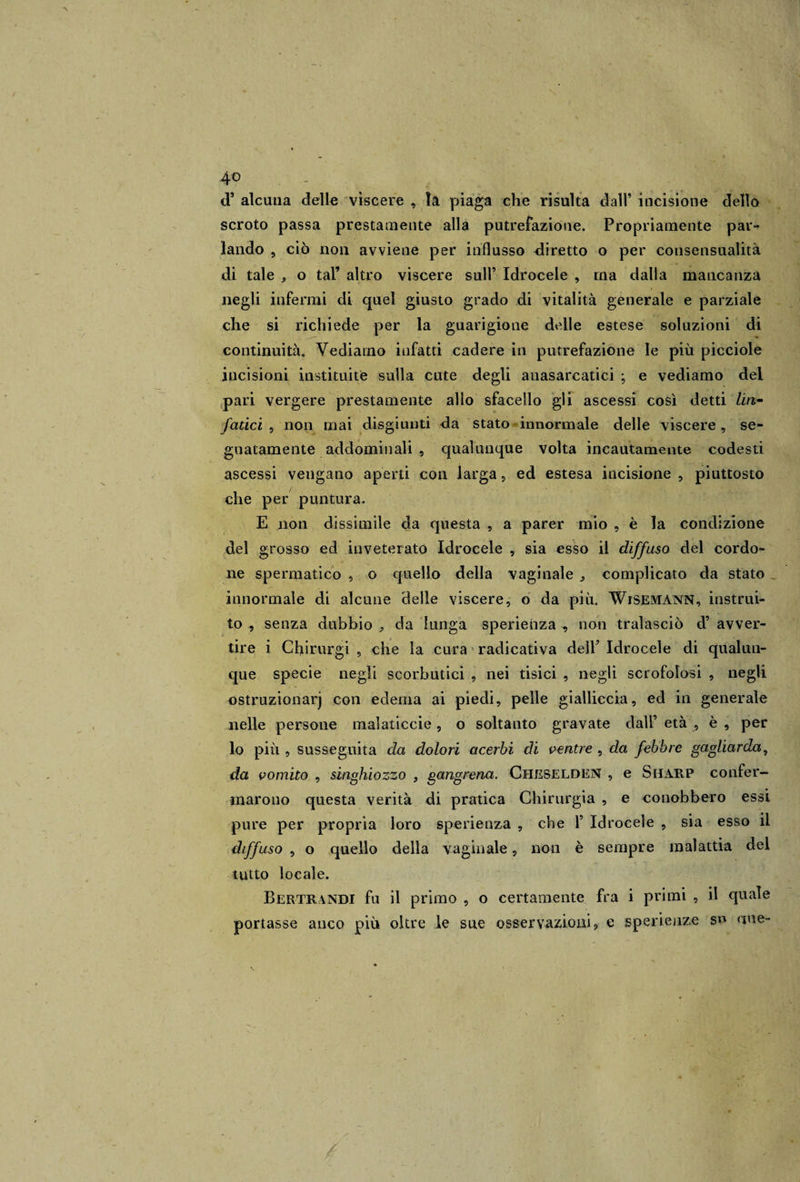 &lt;T alcuna delle vìscere , la piaga che risulta dall’ incisione dello scroto passa prestamente alla putrefazione. Propriamente par¬ lando , ciò non avviene per influsso diretto o per consensualità di tale , o tal’ altro viscere sull’ Idrocele , rna dalla mancanza negli infermi di quel giusto grado di vitalità generale e parziale che si richiede per la guarigione delle estese soluzioni di continuità. Vediamo infatti cadere in putrefazione le più picciole incisioni instituite sulla cute degli anasarcatici ; e vediamo del pari vergere prestamente allo sfacello gli ascessi così detti lin¬ fatici , non mai disgiunti da stato innormale delle viscere , se¬ gnatamente addominali , qualunque volta incautamente codesti ascessi vengano aperti con larga, ed estesa incisione , piuttosto che per puntura. E non dissimile da questa , a parer mio , è la condizione del grosso ed inveterato Idrocele , sia esso il diffuso del cordo¬ ne spermatico , o quello della vaginale ^ complicato da stato innormale di alcune delle viscere, o da più. WiSEMànn, instrui- to , senza dubbio , da lunga sperienza -, non tralasciò d’ avver¬ tire i Chirurgi , che la cura radicativa dell’ Idrocele di qualun¬ que specie negli scorbutici , nei tisici , negli scrofolosi , negli ostruzionarj con edema ai piedi, pelle gialliccia, ed in generale nelle persone malaticcie , o soltanto gravate dall’ età , è , per lo più , susseguita da dolori acerbi di ventre , da febbre gagliarda, da vomito , singhiozzo , gangrena. Cheselden , e Sharp confer¬ marono questa verità di pratica Chirurgia , e conobbero essi pure per propria loro sperienza , che 1’ Idrocele , sia esso il diffuso , o quello della vaginale, non è sempre malattia del tutto locale. Bertrandi fu il primo , o certamente fra i primi , il quale portasse anco più oltre le sue osservazioni, e sperienze so a ne-