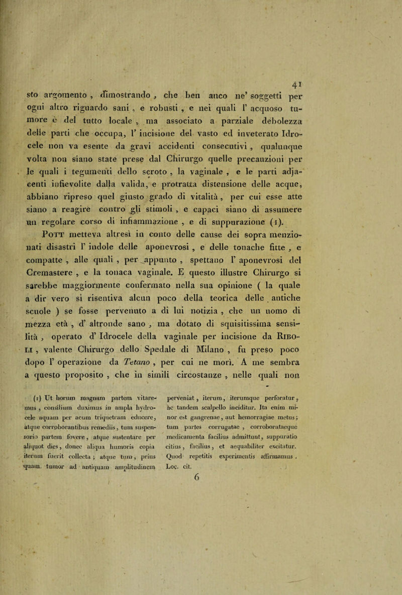 sto argomento , dimostrando , che ben auco ne’ soggetti per ogni altro riguardo sani , e robusti , e nei quali 1’ acquoso tu¬ more è del tutto locale , ma associato a parziale debolezza delie parti che occupa, Y incisione del vasto ed inveterato Idro¬ cele non va esente da gravi accidenti consecutivi , qualunque volta non siano state prese dal Chirurgo quelle precauzioni per le quali i tegumenti dello scroto , la vaginale , e le parti adja- centi infievolite dalla valida, e protratta distensione delle acque, abbiano ripreso quel giusto grado di vitalità, per cui esse atte siano a reagire contro gli stimoli , e capaci siano di assumere un regolare corso di infiammazione , e di suppurazione (i). Pott metteva altresì in conto delle cause dei sopra menzio¬ nati disastri F indole delle aponevrosi , e delle tonache fitte , e compatte , alle quali , per ^appunto , spettano F aponevrosi del Cremastere , e la tonaca vaginale. E questo illustre Chirurgo si sarebbe maggiormente confermato nella sua opinione ( la quale a dir vero si risentiva alcun poco della teorica delle antiche scuole ) se fosse pervenuto a di lui notizia , che un uomo di mezza età , d’ altronde sano -, ma dotato di squisitissima sensi- lità , operato d’ Idrocele della vaginale per incisione da Ribo- li , valente Chirurgo dello Spedale di Milano , fu preso poco dopo F operazione da Tetano , per cui ne morì. A me sembra a questo proposito , che in simili circostanze , nelle quali non (i) Ut liorum magnani partem vitare- mus , consilium duximus in ampia hydro- cele aquam per acum Impietrarli educere, atque corrpborantibus remediis, tum sospen¬ sorio partem fovere, atque sustentare per aliquot dies, donec aliqua humoris copia iterum fuerit collecta ; atque tum, prius q^uam tumor ad antiquam amplitudinem . / t' perveniat , iterum, iterumque perforatur, ac tandem scalpello inciditur. Ita enim mi¬ nor est gangrenae, aut liemorragiae metus ; tum partes eorrugatae , corroborataeque medicamenla facilius admittunt, suppuralo citius , facilius, et aequabiliter excitatur. Quod repetitis experimentis affirmamus „ Log. cit. 6 i