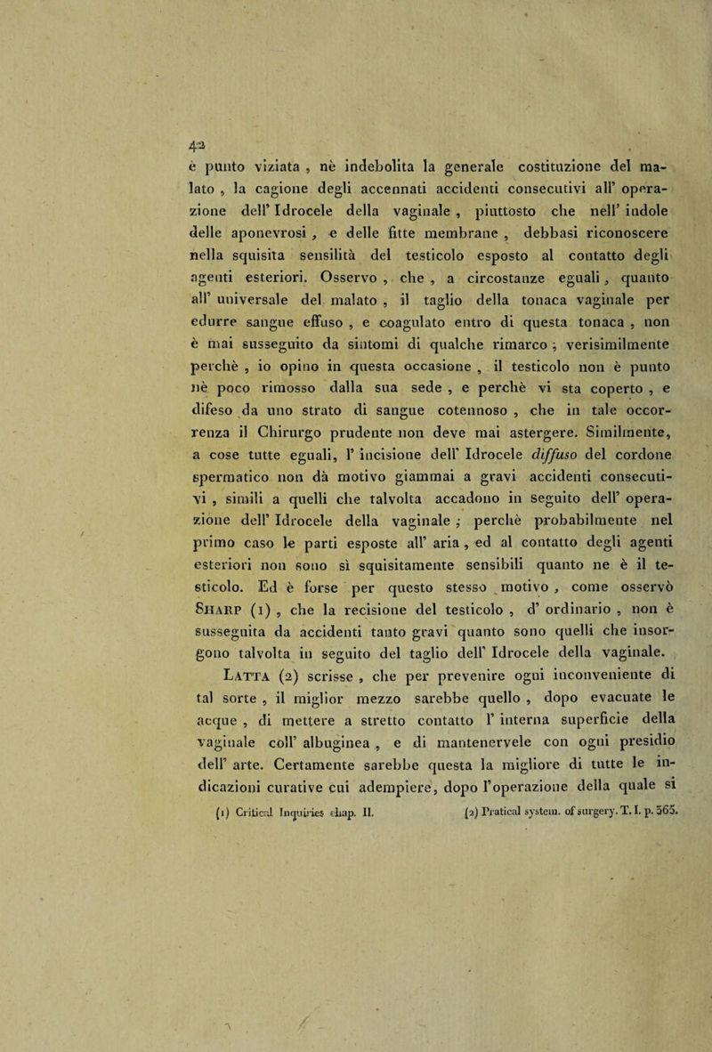 è punto viziata , nè indebolita la generale costituzione del ma¬ lato 5 la cagione degli accennati accidenti consecutivi all9 opera¬ zione dell9 Idrocele della vaginale , piuttosto che nell’ indole delle aponeurosi , e delle fitte membrane , debbasi riconoscere nella squisita sensilità del testicolo esposto al contatto degli agenti esteriori. Osservo , che , a circostanze eguali,, quanto all’ universale del malato , il taglio della tonaca vaginale per edurre sangue effuso , e coagulato entro di questa tonaca , non è mai susseguito da sintomi di qualche rimarco ; verisimilmente perchè , io opino in questa occasione , il testicolo non è punto nè poco rimosso dalla sua sede , e perchè vi sta coperto , e difeso da uno strato di sangue cotennoso , che in tale occor¬ renza il Chirurgo prudente non deve mai astergere. Similmente, a cose tutte eguali, 1* incisione deir Idrocele diffuso del cordone spermatico non dà motivo giammai a gravi accidenti consecuti¬ vi , simili a quelli che talvolta accadono in seguito dell’ opera¬ zione dell’ Idrocele della vaginale ; perchè probabilmente nel primo caso le parti esposte all’ aria , ed al contatto degli agenti esteriori non sono sì squisitamente sensibili quanto ne è il te¬ sticolo. Ed è forse per questo stesso motivo , come osservò Sharp (i) , che la recisione del testicolo , d’ ordinario , non è susseguita da accidenti tanto gravi quanto sono quelli che insor¬ gono talvolta in seguito del taglio deir Idrocele delia vaginale. Latta (2) scrisse , che per prevenire ogni inconveniente di tal sorte , il miglior mezzo sarebbe quello , dopo evacuate le acque , di mettere a stretto contatto 1’ interna superficie della vaginale coll’ albuginea , e di manteneryele con ogni presidio dell’ arte. Certamente sarebbe questa la migliore di tutte le in¬ dicazioni curative cui adempiere, dopo l’operazione della quale si (1) Criticai In&lt;juirie$ diap. II, {2) Praticai System, of surgery. T. I. p. 565. V /