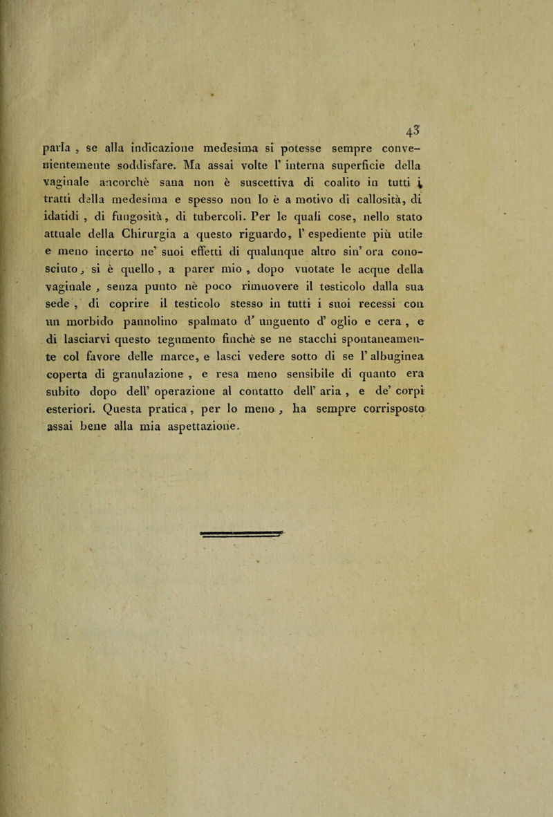 parla , se alla indicazione medesima si potesse sempre conve¬ nientemente soddisfare. Ma assai volte Y interna superficie della vaginale ancorché sana non è suscettiva di coalito in tutti \ tratti della medesima e spesso non lo è a motivo di callosità, di idatidi , di fungosità, di tubercoli. Per le quali cose, nello stato attuale della Chirurgia a questo riguardo, 1’ espediente più utile e meno incerto ne’ suoi effetti di qualunque altro sin’ ora cono¬ sciuto , si è quello, a parer mio, dopo vuotate le acque della vaginale , senza punto nè poco rimuovere il testicolo dalla sua sede , di coprire il testicolo stesso in tutti i suoi recessi con un morbido pannolino spalmato d’ unguento d’ oglio e cera , e di lasciarvi questo tegumento finché se ne stacchi spontaneamen¬ te col favore delle marce, e lasci vedere sotto di se Y albuginea coperta di granulazione , e resa meno sensibile di quanto era subito dopo dell’ operazione al contatto dell’ aria , e de’ corpi esteriori. Questa pratica , per lo meno , ha sempre corrisposto assai bene alla mia aspettazione.