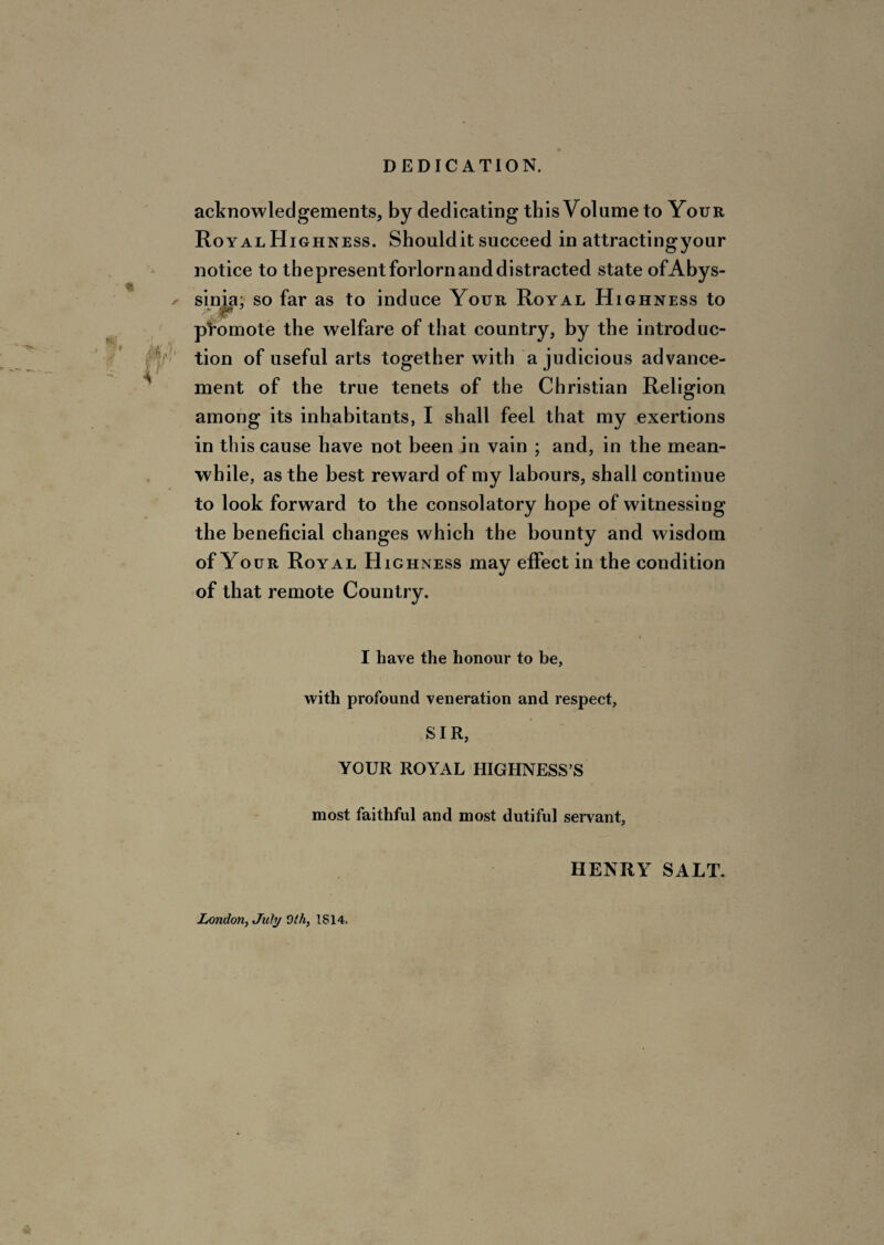 DEDICATION. * / I acknowledgements, by dedicating this Volume to Your Royal Highness. Should it succeed in attractingyour notice to thepresent forlorn and distracted state ofAbys- sinia: so far as to induce Your Royal Highness to promote the welfare of that country, by the introduc¬ tion of useful arts together with a judicious advance¬ ment of the true tenets of the Christian Religion among its inhabitants, I shall feel that my exertions in this cause have not been in vain ; and, in the mean¬ while, as the best reward of my labours, shall continue to look forward to the consolatory hope of witnessing the beneficial changes which the bounty and wisdom of Your Royal Highness may effect in the condition of that remote Country. I have the honour to be, with profound veneration and respect, SIR, YOUR ROYAL HIGHNESS’S most faithful and most dutiful servant. HENRY SALT. London, July 9/4, 1814.