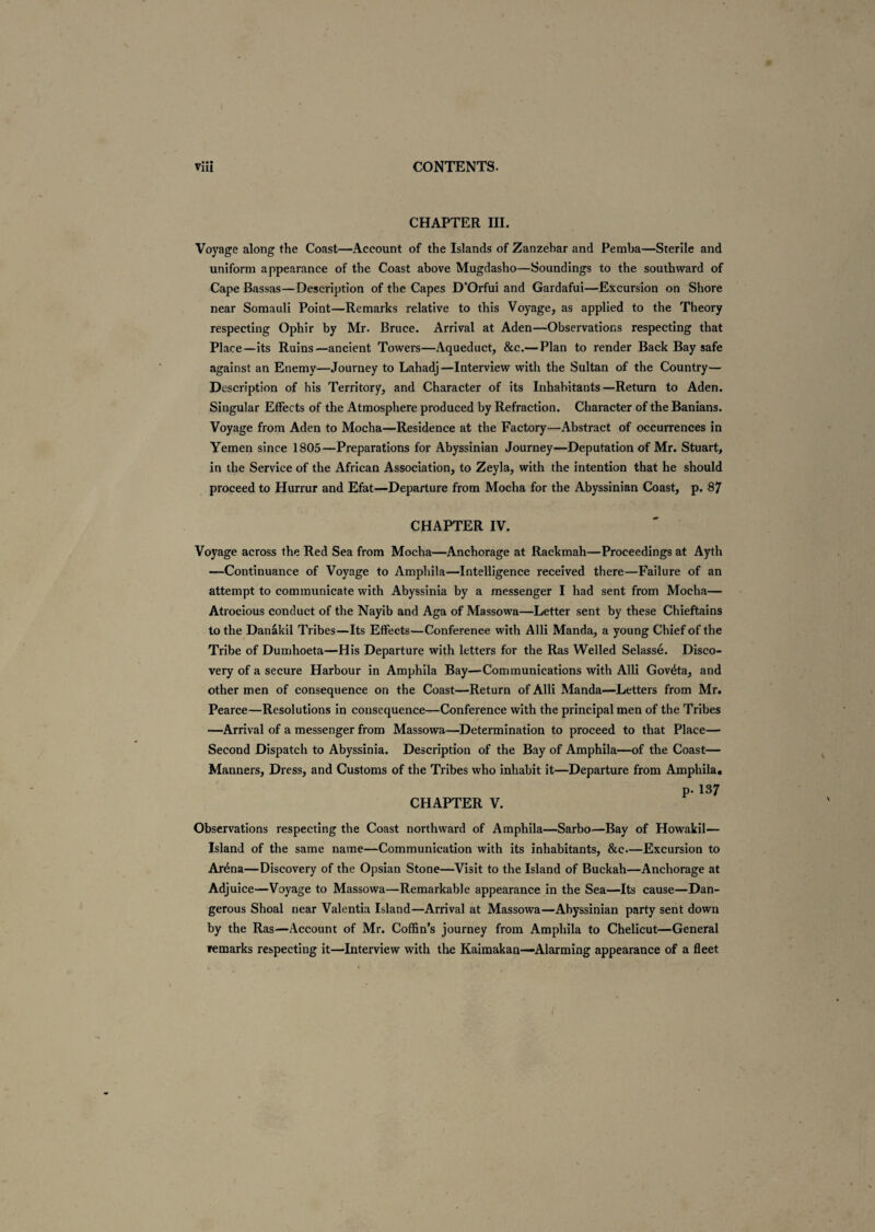 CHAPTER III. Voyage along the Coast—Account of the Islands of Zanzebar and Pemba—Sterile and uniform appearance of the Coast above Mugdasho—Soundings to the southward of Cape Bassas—Description of the Capes D’Orfui and Gardafui—Excursion on Shore near Somauli Point—Remarks relative to this Voyage, as applied to the Theory respecting Ophir by Mr. Bruce. Arrival at Aden—Observations respecting that Place—its Ruins—ancient Towers—Aqueduct, &c.—Plan to render Back Bay safe against an Enemy—Journey to Lahadj—Interview with the Sultan of the Country— Description of his Territory, and Character of its Inhabitants—Return to Aden. Singular Effects of the Atmosphere produced by Refraction. Character of the Banians. Voyage from Aden to Mocha—Residence at the Factory—Abstract of occurrences in Yemen since 1805—Preparations for Abyssinian Journey—Deputation of Mr. Stuart, in the Service of the African Association, to Zeyla, with the intention that he should proceed to Hurrur and Efat—Departure from Mocha for the Abyssinian Coast, p. 87 CHAPTER IV. Voyage across the Red Sea from Mocha—Anchorage at Rackmah—Proceedings at Ayth —Continuance of Voyage to Amphila—Intelligence received there—Failure of an attempt to communicate with Abyssinia by a messenger I had sent from Mocha— Atrocious conduct of the Nayib and Aga of Massowa—Letter sent by these Chieftains to the Danakil Tribes—Its Effects—Conference with Alii Manda, a young Chief of the Tribe of Dumhoeta—His Departure with letters for the Ras Welled Selasse. Disco¬ very of a secure Harbour in Amphila Bay—Communications with Alii Gov&a, and other men of consequence on the Coast—Return of Alii Manda—Letters from Mr. Pearce—Resolutions in consequence—Conference with the principal men of the Tribes —Arrival of a messenger from Massowa—Determination to proceed to that Place— Second Dispatch to Abyssinia. Description of the Bay of Amphila—of the Coast— Manners, Dress, and Customs of the Tribes who inhabit it—Departure from Amphila, p. 137 CHAPTER V. Observations respecting the Coast northward of Amphila—Sarbo—Bay of Howakil— Island of the same name—Communication with its inhabitants, &c—Excursion to Ar£na—Discovery of the Opsian Stone—Visit to the Island of Buckah—Anchorage at Adjuice—Voyage to Massowa—Remarkable appearance in the Sea—Its cause—Dan¬ gerous Shoal near Valentia Island—Arrival at Massowa—Abyssinian party sent down by the Ras—Account of Mr. Coffin’s journey from Amphila to Chelicut—General remarks respecting it—’Interview with the Kaimakan—Alarming appearance of a fleet