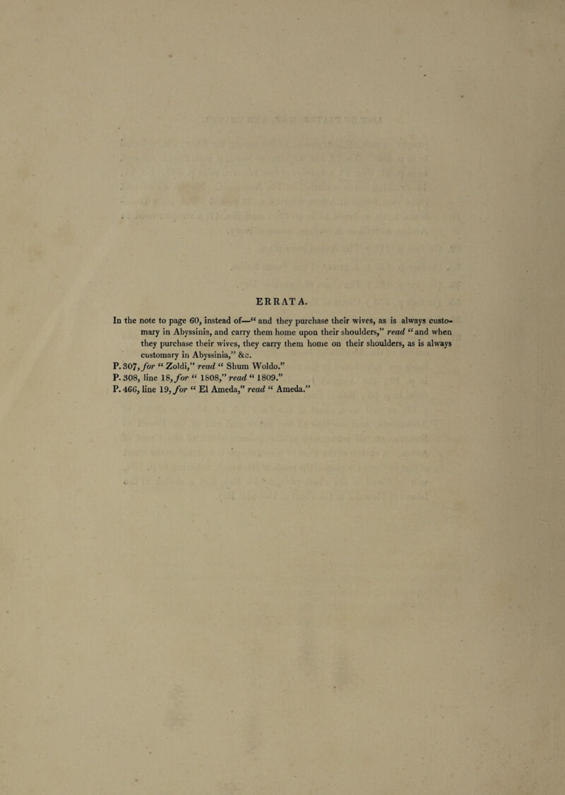 ERRATA. In the note to page 60, instead of—“ and they purchase their wives, as is always custo¬ mary in Abyssinia, and carry them home upon their shoulders,” read <cand when they purchase their wives, they carry them home on their shoulders, as is always customary in Abyssinia,” &e. P.307, for “ Zoldi,” read “ Shum Woldo.” P. 308, line 18, for “ 1808,” read “ 1809.” P. 466, line Id, for “ El Ameda,” read “ Ameda.”