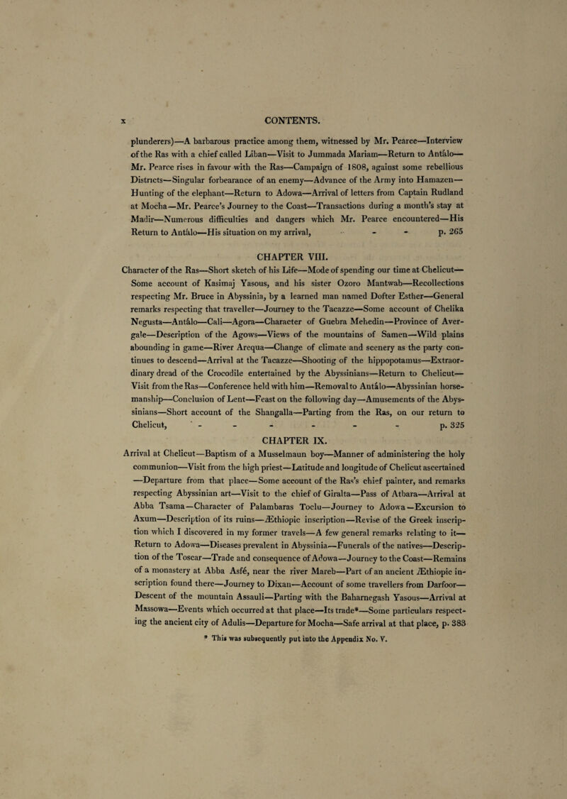 plunderers)—A barbarous practice among them, witnessed by Mr. Pearce—Interview of the Ras with a chief called Liban—Visit to Jummada Mariam—Return to Antalo— Mr. Pearce rises in favour with the Ras—Campaign of 1808, against some rebellious Districts—Singular forbearance of an enemy—Advance of the Army into Hamazen— Hunting of the elephant—Return to Adowa—Arrival of letters from Captain Rudland at Mocha—Mr. Pearce’s Journey to the Coast—Transactions during a month’s stay at Madir—Numerous difficulties and dangers which Mr. Pearce encountered—His Return to Antalo—His situation on my arrival, - - p.265 CHAPTER VIII. Character of the Ras—Short sketch of his Life—Mode of spending our time at Chelicut— Some account of Kasimaj Yasous, and his sister Ozoro Mantwab—Recollections respecting Mr. Bruce in Abyssinia, by a learned man named Dofter Esther—General remarks respecting that traveller—Journey to the Tacazze—Some account of Chelika Negusta—Antalo—Cali—Agora—Character of Guebra Mehedin—Province of Aver- gale—Description of the Agows—Views of the mountains of Samen—Wild plains abounding in game—River Arequa—Change of climate and scenery as the party con¬ tinues to descend—Arrival at the Tacazze—Shooting of the hippopotamus—Extraor¬ dinary dread of the Crocodile entertained by the Abyssinians—Return to Chelicut— Visit from the Ras—Conference held with him—Removal to Antalo—Abyssinian horse¬ manship—Conclusion of Lent—Feast on the following day—Amusements of the Abys¬ sinians—Short account of the Shangalla—Parting from the Ras, on our return to Chelicut, - - - - p. 325 CHAPTER IX. Arrival at Chelicut—Baptism of a Musselmaun boy—Manner of administering the holy communion—Visit from the high priest—-Latitude and longitude of Chelicut ascertained —Departure from that place—Some account of the Ras’s chief painter, and remarks respecting Abyssinian art—Visit to the chief of Giralta—Pass of Atbara—Arrival at Abba Tsama—Character of Palambaras Toclu—Journey to Adowa—Excursion to Axum—Description of its ruins—iEthiopic inscription—Revise of the Greek inscrip¬ tion which I discovered in my former travels—A few general remarks relating to it— Return to Adowa—Diseases prevalent in Abyssinia.—Funerals of the natives—Descrip¬ tion of the Toscar—Trade and consequence of Adowa—Journey to the Coast—Remains of a monastery at Abba Asfe, near the river Mareb—Part of an ancient iEthiopic in¬ scription found there—Journey to Dixan—Account of some travellers from Darfoor— Descent of the mountain Assauli—Parting with the Baharnegash Yasous—Arrival at Massowa—Events which occurred at that place—Its trade*—Some particulars respect¬ ing the ancient city of Adulis—Departure for Mocha—Safe arrival at that place, p. 383 * This was subsequently put into the Appendix No. V.